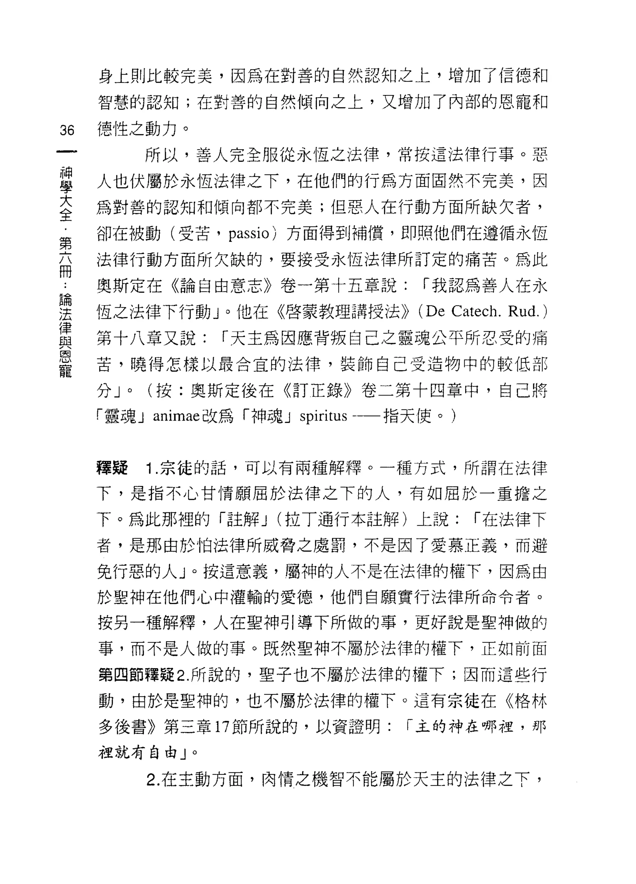 身上則比較完美，因為在對善的自然認知之上，增加了信德和

     智慧的認知;在對善的自然傾向之上，又增加了內部的恩寵和

36   德性之動力。
              所以，善人完全服從永恆之法律，常按這法律行事。惡

昌    人也伏屬於永恆法律之下，在他們的行為方面固然不完美，因
室    為對善的認知和傾向都不完美;但惡人在行動方面所缺欠者，
第    卻在被動(受苦， passi0) 方面得到補債，即照他們在遵循永恆

玄    法律行動方面所欠缺的，要接受永恆法律所訂定的痛苦。為此

     奧斯定在《論自由意志》卷一第十五章說:                 í 我認為善人在永

要    恆之法律下行動」。他在《啟蒙教理講授法>>               (De   C伽ch.   Rud.)
單    第十八章又說: í 天主為因應背叛自己之靈魂公平所忍受的痛
因
     苦，曉得怎樣以最合宜的法律，裝飾自己受造物中的較低部
寵
     分J   0   (按:奧斯定後在《訂正錄》卷二第十四章中，自己將

     「靈魂 J animae 改為「神魂 J   spiritus   指天使。)


     釋授       1 .宗徒的話，可以有兩種解釋。一種方式，所謂在法律
     下，是指不心甘情願屈於法律之下的人，有如屈於一重擔之

     下。為此那裡的「註解 J (拉丁通行本註解)上說;                   í 在法律下

     者，是那由於怕法律所威脅之處罰，不是因了愛慕正義，而避

     兔行惡的人」。按這意義，屬神的人不是在法律的權下，因為由
     於聖神在他們心中灌輸的愛德，他們自願實行法律所命令者。

     按另一種解釋，人在聖神引導下所做的事，更好說是聖神做的
     事，而不是人做的事。既然聖神不屬於法律的權下，正如前面

     第四節釋疑 2. 所說的，聖子也不屬於法律的權下;因而這些行

     動，由於是聖神的，也不屬於法律的權下。這有宗徒在《格林

     多後書》第三章 17 節所說的，以資證明:              í 主的神在哪裡，那

     祖就有自由」。

              2. 在主動方面，肉情之機智不能屬於天主的法律之下，
 