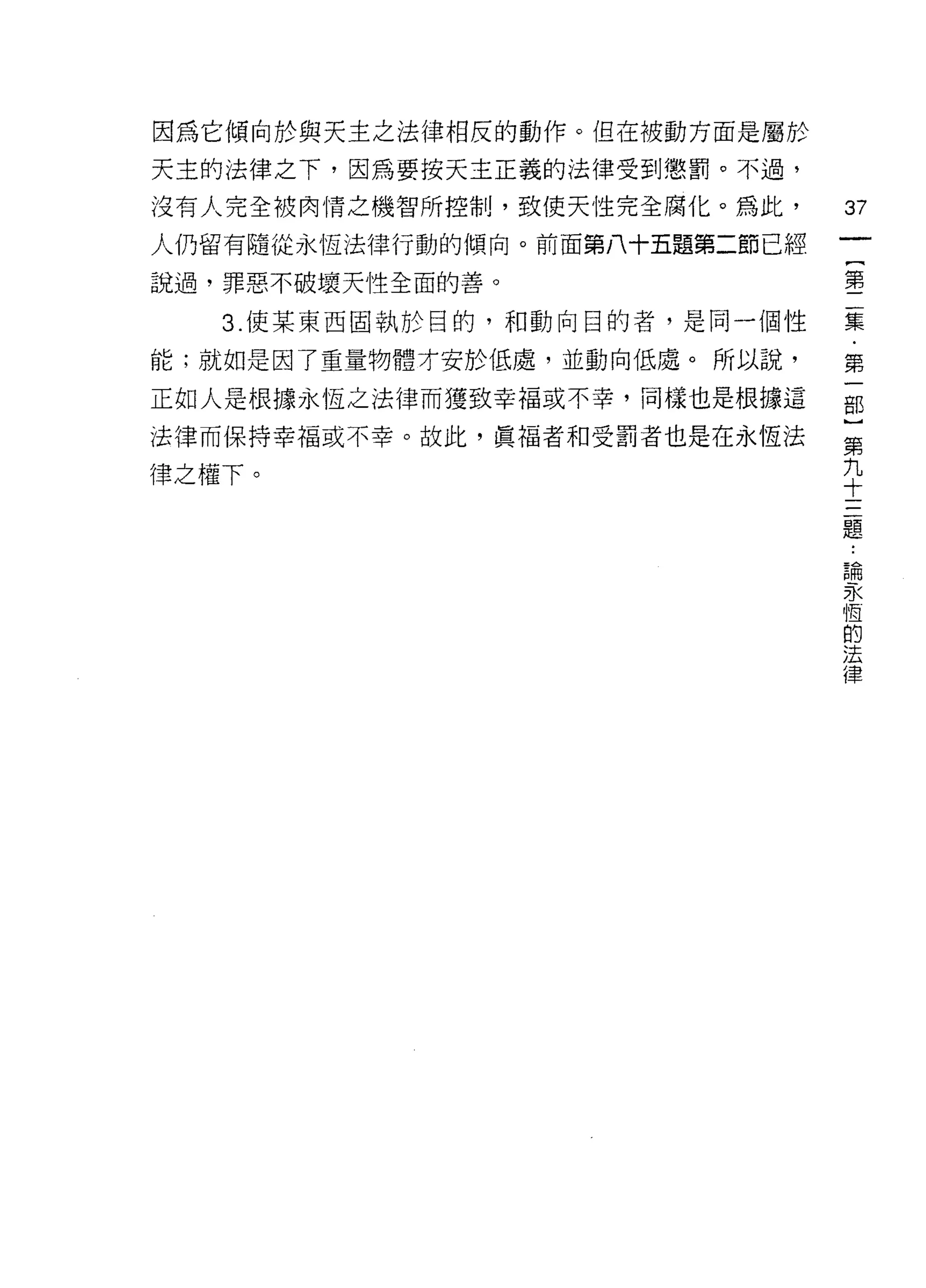 因為它傾向於與天主之法律相反的動作。但在被動方面是屬於
天主的法律之下，因為要按天主正義的法律受到懲罰。不過，
沒有人完全被肉情之機智所控制，致使天性完全腐化。為此，
                               訂
                               一
人仍留有隨從永恆法律行動的傾向。前面第八十五題第二節已經
                               {
說過，罪惡不破壞天性全面的善。
                               第
   3. 使某東西固執於目的，和動向目的者，是同一個性   二
能;就如是因了重量物體才安於低處，並動向低處。所以說，    集
正如人是根據永恆之法律而獲致幸福或不幸，同樣也是根據這
                               ﹒
                               第
法律而保持幸福或不幸。故此，真褔者和受罰者也是在永恆法
                               一
律之權下。                          部
                               }
                               第
                               九
                               十
                               三
                               題
                               論
                               永
                               恆
                               的
                               法
                               律
 
