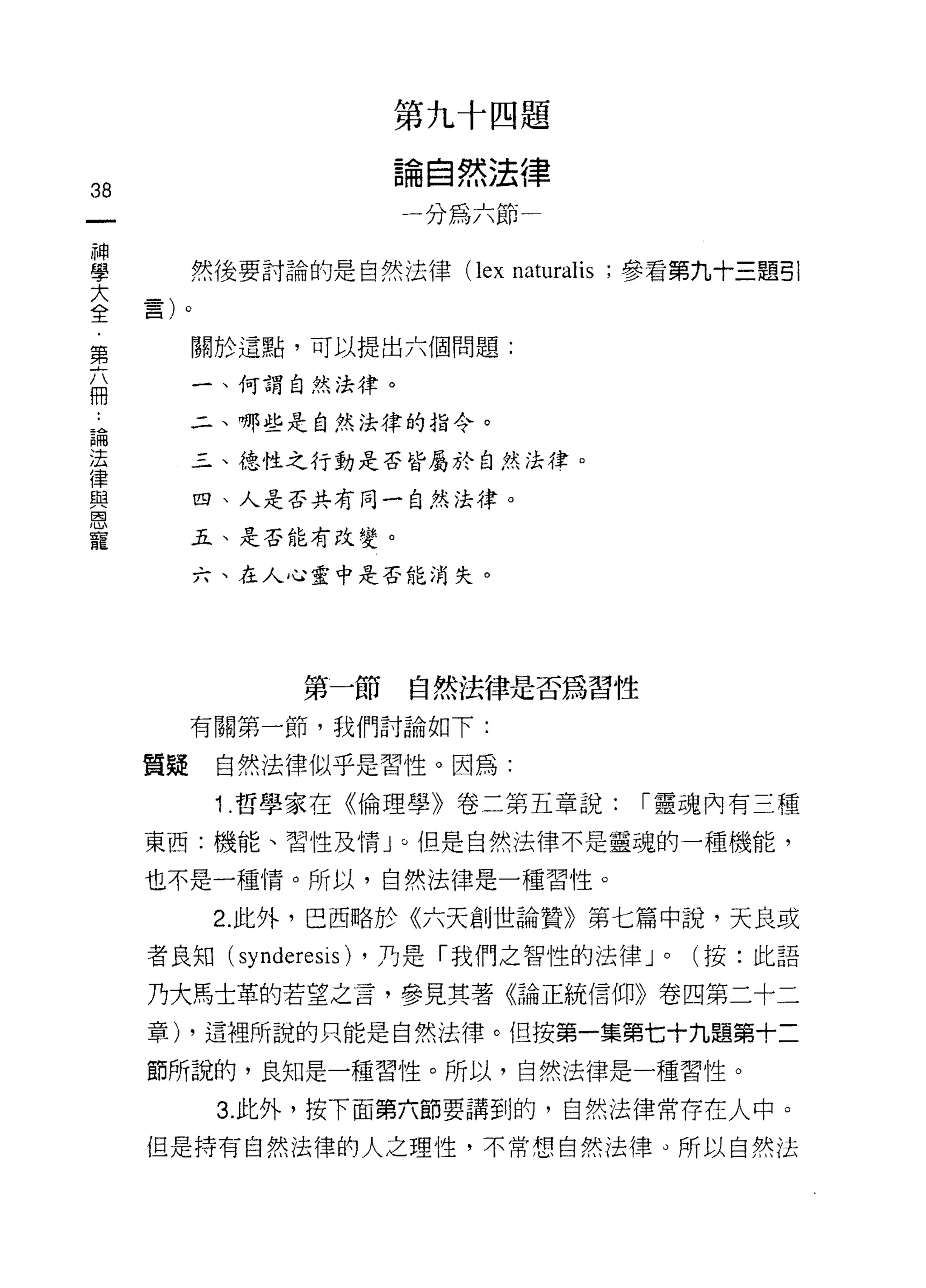 第九十四題

                           論自然法律
38
                           一分為六節
神
學
大         然後要討論的是自然法律 (lex       naturalis   ;參看第九十三題引
全    苦
﹒    口
第
六         關於這點，可以提出六個問題:
冊
          一、何謂自然法律。

論         二、哪些是自然法律的指令。
法
律         三、德性之行動是否皆屬於自然法律。
與
恩         四、人是否共有同一自然法律。
寵
          五、是否能有改變。

          六、在人心靈中是否能消失。




                  第一節       自然法律是否為習性

          有關第一節，我們討論如下:

     質疑    自然法律似乎是習性。因為:

           1 .哲學家在《倫理學》卷二第五章說:                I 靈魂內有三種

     東西:機能、習性及情 J 0 但是自然法律不是靈魂的一種機能，

     也不是一種情。所以，自然法律是一種習性。

           2. 此外，巴西略於《六天創世論贊》第七篇中說，天良或
     者良知(   synderesis)   ，乃是「我們之智性的法律 J       0   (按:此語

     乃大馬士革的若望之言，參見其著《論正統信仰》卷凹第二十二

     章) ，這裡所說的只能是自然法律。但按第一集第七十九題第十二

     節所說的，良知是一種習性。所以，自然法律是一種習性。

           3. 此外，按下面第六節要講到的，自然法律常存在人中。
     但是持有自然法律的人之理性，不常想自然法律。所以自然法
 