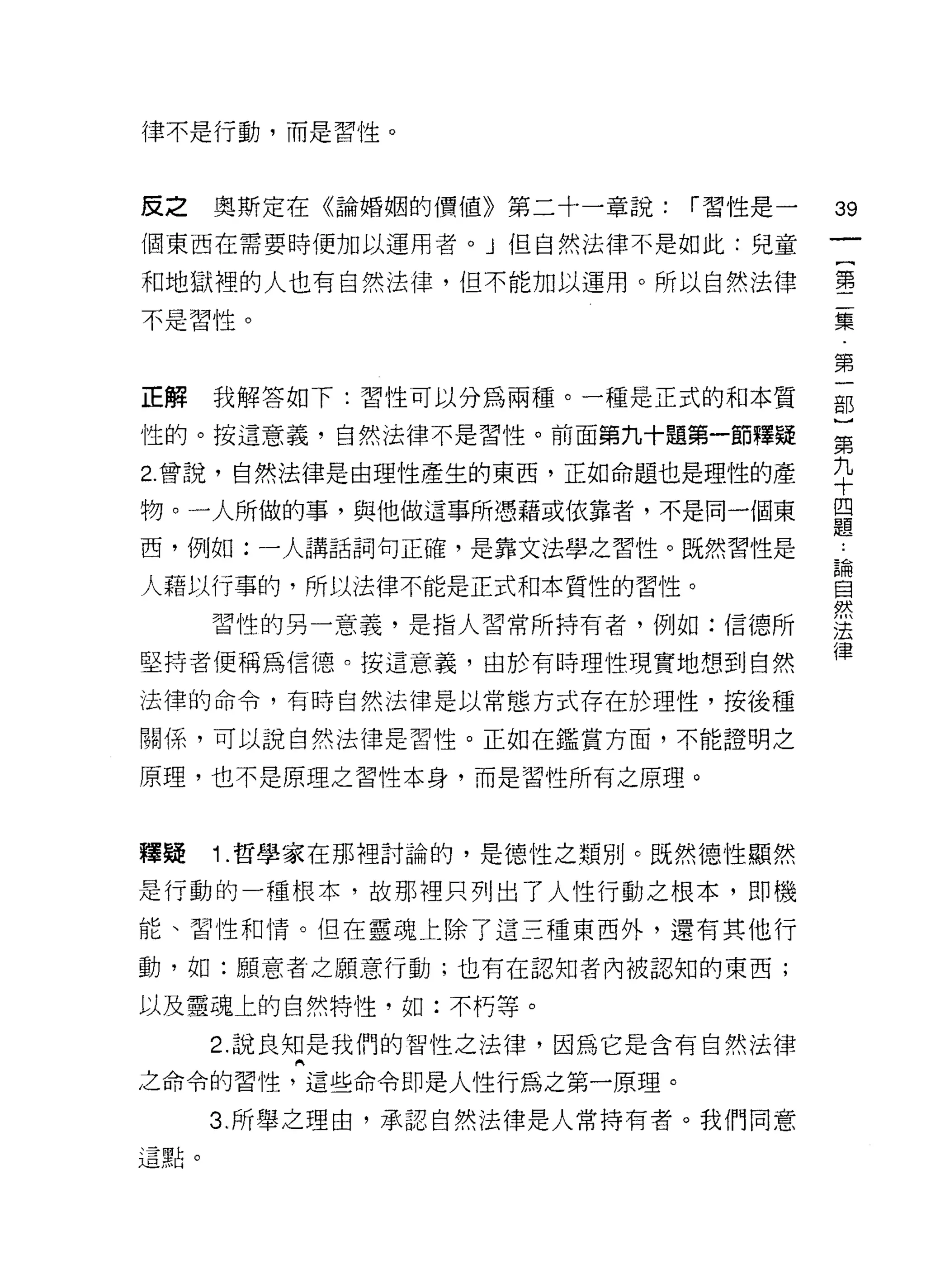 律不是行動，而是習性。



皮之    奧斯定在《論婚姻的價值》第二十一章說:   í 習性是一
                                     叩
個東西在需要時便加以運用者。」但自然法律不是如此:兒童
                                     一
                                     {
和地獄裡的人也有自然法律，但不能加以運用。所以自然法律          第
不是習性。                                二
                                     集
正解    我解答如下:習性可以分為兩種。一種是正式的和本質
                                     第
                                     一
性的。按這意義，自然法律不是習性。前面第九十題第一節釋疑
                                     部
2. 曾說，自然法律是由理性產生的東西，正如命題也是理性的產
                                     )
物。一人所做的事，與他做這事所憑藉或依靠者，不是同一個東         第
西，例如:一人講話詞句正確，是靠文法學之習性。既然習性是         九
人藉以行事的，所以法律不能是正式和本質性的習性。
                                     十
      習性的另一意義，是指人習常所持有者，例如:信德所
                                     四
                                     題
堅持者便稱為信德。按這意義，由於有時理性現實地想到自然
                                     論
法律的命令，有時自然法律是以常態方式存在於理性，按後種          自
關係，可以說自然法律是習性。正如在鑑賞方面，不能證明之          然
原理，也不是原理之習性本身，而是習性所有之原理。
                                     法
                                     律
釋疑    1 .哲學家在那裡討論的，是德性之類別。既然德性顯然
是行動的一種根本，故那裡只列出了人性行動之根本，即機

能、習性和情。但在靈魂上除了這三種東西外，還有其他行

動，如:願意者之願意行動;也有在認知者內被認知的東西;

以及靈魂上的自然特性，如:不朽等。

      2. 說良知是我們的智性之法律，因為它是含有自然法律

之命令的習性，這些命令即是人性行為之第一原理。

      3 所舉之理由，承認自然法律是人常持有者。我們同意
這點。
 