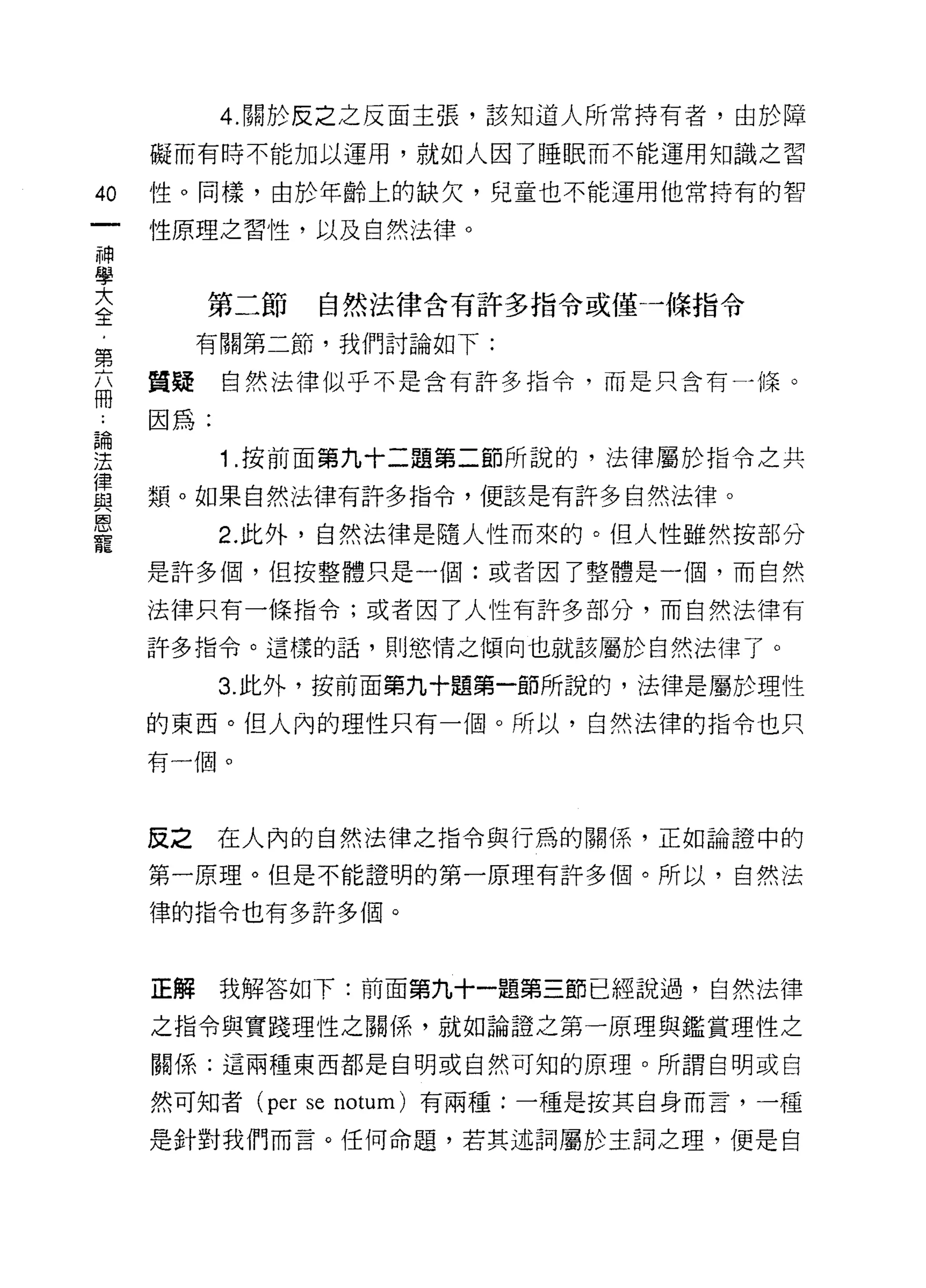 4. 關於反之之反面主張，該知道人所常持有者，由於障

    礙而有時不能加以運用，就如人因了睡眠而不能運用知識之習

的   性。同樣，由於年齡上的缺欠，兒童也不能運用他常持有的智

    性原理之習性，以及自然法律。
神
學
大        第二節     自然法律含有許多指令或僅一條指令
全
         有關第二節，我們討論如下:
第
面   質疑    自然法律似乎不是含有許多指令，而是只含有一條。

    因為:

要         1 按前面第九十二題第二節所說的，法律屬於指令之共
賞   類。如果自然法律有許多指令，便該是有許多自然法律。
星         2 此外，自然法律是隨人性而來的。但人性雖然按部分
    是許多個，但按整體只是一個:或者因了整體是一個，而自然

    法律只有一條指令;或者因了人性有許多部分，而自然法律有

    許多指令。這樣的話，則慾情之傾向也就該屬於自然法律了。

          3. 此外，按前面第九十題第一節所說的，法律是屬於理性

    的東西。但人內的理性只有一個。所以，自然法律的指令也只

    有一個。



    反之    在人內的自然法律之指令與行為的關係，正如論證中的

    第一原理。但是不能證明的第一原理有許多個。所以，自然法

    律的指令也有多許多個。



    正解    我解答如下:前面第九十一題第三節已經說過，自然法律

    之指令與實踐理性之關係，就如論證之第一原理與鑑賞理性之

    關係:這兩種東西都是自明或自然可知的原理。所謂自明或自

    然可知者 (per   se   notum) 有兩種:一種是按其自身而言，一種

    是針對我們而言。任何命題，若其述詞屬於主詞之理，便是自
 