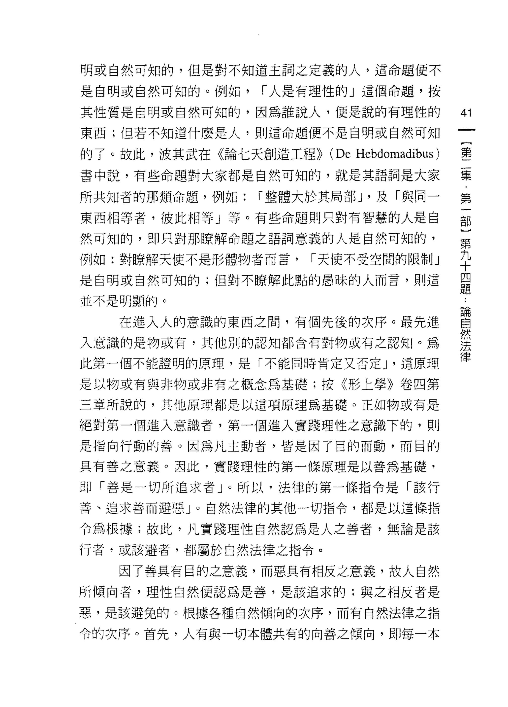 明或自然可知的，但是對不知道主詞之定義的人，這命題便不

是自明或自然可知的。例如，   í 人是有理性的」這個命題，按

其性質是自明或自然可知的，因為誰說人，便是說的有理性的                41
東西;但若不知道什麼是人，貝 IJ 這命題便不是自明或自然可知
                                            一
                                            {
的了。故此，波其武在《論七天創造工程>>   (De Hebdomadibus)    第
書中說，有些命題對大家都是自然可知的，就是其語詞是大家                 二
所共知者的那類命題，例如:   í 整體大於其局部 J '及「與同一          集
東西相等者，彼此相等」等。有些命題則只對有智慧的人是自
                                            第
然可知的，即只對那瞭解命題之語詞意義的人是自然可知的，
                                            一
                                            部
例如:對瞭解天使不是形體物者而言，    í 天使不受空間的限制」
                                            }
是自明或自然可知的;但對不瞭解此點的愚眛的人而言，貝 IJ 這             第
並不是明顯的。                                     九
   在進入人的意識的東西之間，有個先後的次序。最先進
                                            十
入意識的是物或有，其他別的認知都含有對物或有之認知。為
                                            四
                                            題
此第一個不能證明的原理，是「不能同時肯定又否定 J '這原理
                                            ﹒
是以物或有與非物或非有之概念為基礎;按《形上學》卷四第                 論
三章所說的，其他原理都是以這項原理為基礎。正如物或有是                 自
絕對第一個進入意識者，第一個進入實踐理性之意識下的，則                 然
是指向行動的善。因為凡主動者，皆是因了目的而動，而目的
                                            法
                                            律
具有善之意義。因此，實踐理性的第一條原理是以善為基礎，

即「善是一切所追求者」。所以，法律的第一條指令是「該行

善、追求善而避惡」。自然法律的其他一切指令，都是以這條指

令為根據;故此，凡實踐理性自然認為是人之善者，無論是該

行者，或該避者，都屬於自然法律之指令。

   因了善具有目的之意義，而惡真有相反之意義，故人自然
所傾向者，理性自然便認為是善，是該追求的;與之相反者是

惡，是該避免的。根據各種自然傾向的次序，而有自然法律之指

令的次序。首先，人有與一切本體共有的向善之傾向，即每一本
 