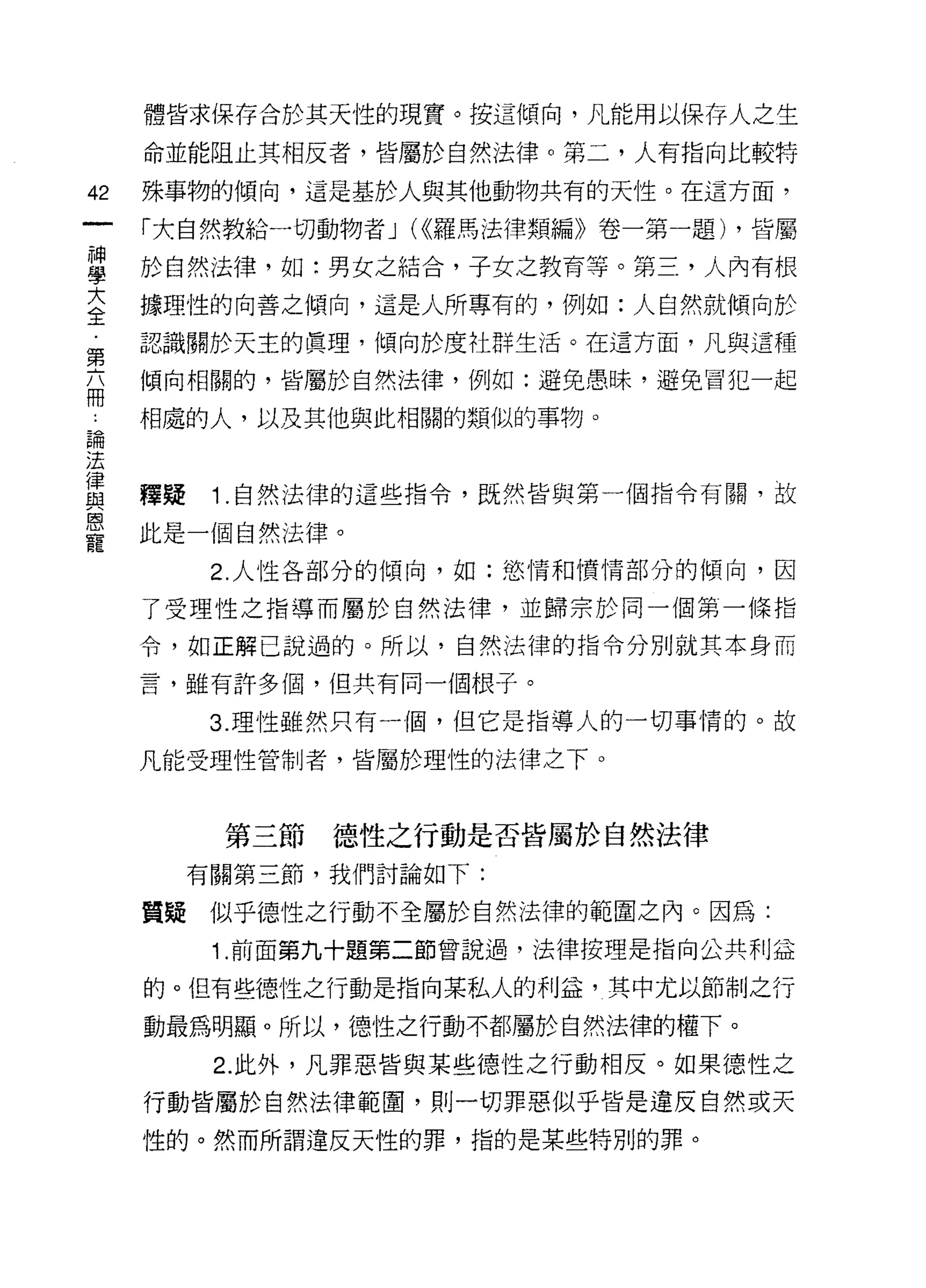 體皆求保存合於其天性的現實。按這傾向，凡能用以保存人之生

     命並能阻止其相反者，皆屬於自然法律。第二，人有指向比較特

42   殊事物的傾向，這是基於人與其他動物共有的天性。在這方面，

     「大自然教給一切動物者 J (<<羅馬法律類編》卷一第一題) ，皆屬

單    於自然法律，如:男女之結合，子女之教育等。第三，人內有根
室    據理性的向善之傾向，這是人所專有的，例如:人自然就傾向於
第    認識關於天主的真理，傾向於度社群生活。在這方面，凡與這種

在    傾向相關的，皆屬於自然法律，例如:避免愚昧，避免冒犯一起

     相處的人，以及其他與此相關的類似的事物。
論

法
富    釋疑    1 自然法律的這些指令，既然皆與第一個指令有關，故
是    此是一個自然法律。
           2. 人性各部分的傾向，如:慾情和憤情部分的傾向，因

     了受理性之指導而屬於自然法律，並歸宗於同一個第一條指

     令，如正解己說過的。所以，自然法律的指令分別就其本身而

     言，雖有許多個，但共有同一個根子。

           3. 理性雖然只有一個，但它是指導人的一切事情的。故

     凡能受理性管制者，皆屬於理性的法律之下。



           第三節   德性之行動是否皆屬於自然法律
          有關第三節，我們討論如下:

     質疑似乎德性之行動不全屬於自然法律的範圍之內。因為:
           1 .前面第九十題第二節曾說過，法律按理是指向公共利益
     的。但有些德性之行動是指向某私人的利益，其中尤以節制之行

     動最為明顯。所以，德性之行動不都屬於自然法律的權下。
           2. 此外，凡罪惡皆與某些德性之行動相反。如果德性之

     行動皆屬於自然法律範間，則一切罪惡似乎皆是違反自然或天
     性的。然而所謂違反天性的罪，指的是某些特別的罪。
 