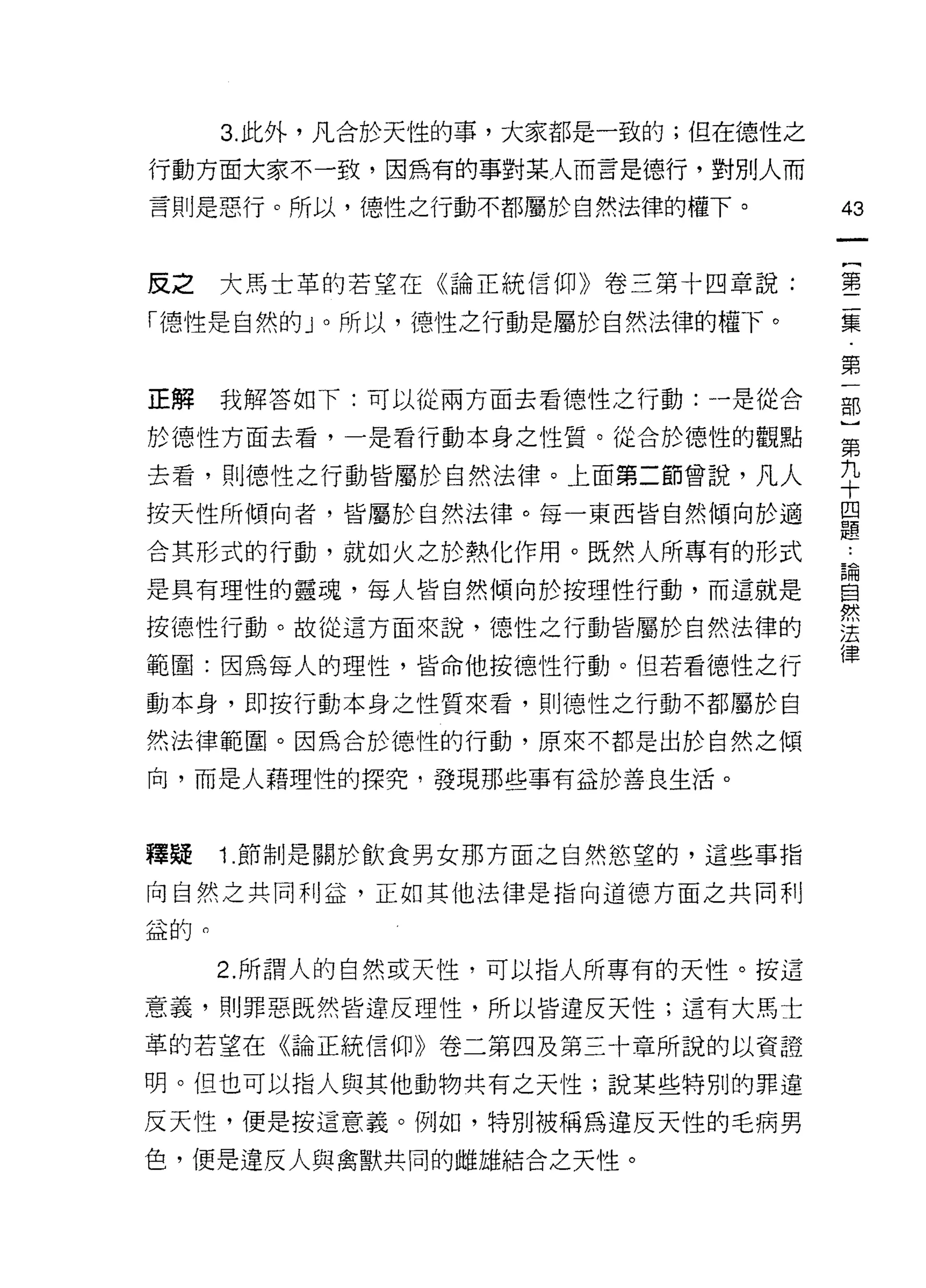 3. 此外，凡合於天性的事，大家都是一致的;但在德性之

行動方面大家不一致，因為有的事對某人而言是德行，對別人而

言則是惡行。所以，德性之行動不都屬於自然法律的權下。          的



皮之    大馬士革的若望在《論正統信仰》卷三第十四章說:       塞

內惡性是自然自划。所以，德性之行動是屬於自然法律的權下。        要

                                    第
正解我解答如下:可以從兩方面去看德性之行動:一是從合          部

於德性方面去看，一是看行動本身之性質。從合於德性的觀點         第

去看，貝1] 德性之行動皆屬於自然法律。上面第二節曾說，凡人      平
按天性所傾向者，皆屬於自然法律。每一東西皆自然傾向於適         盟
                                    iô
合其形式的行動，就如火之於熱化作用。既然人所專有的形式         也
                                    5間
是具有理性的靈魂，每人皆自然傾向於按理性行動，而這就是         自
                                    然
按德性行動。故從這方面來說，德性之行動皆屬於自然法律的         法
                                    律
範園:因為每人的理性，皆命他按德性行動。但若看德性之行
動本身，即按行動本身之性質來看，貝 1] 德性之行動不都屬於自

然法律範圈。因為合於德性的行動，原來不都是出於自然之傾

向，而是人藉理性的探究，發現那些事有益於善良生活。



釋疑    1. 節制是關於飲食男女那方面之自然慾望的，這些事指

向自然之共同利益，正如其他法律是指向道德方面之共同利

益的。

      2. 所謂人的自然或天性，可以指人所專有的天性。按這

意義，貝 1] 罪惡既然皆違反理性，所以皆違反天性;這有大馬士

革的若望在《論正統信仰》卷二第四及第三十章所說的以資證

明。但也可以指人與其他動物共有之天性;說某些特別的罪違

反天性，便是按這意義。例如，特別被稱為違反天性的毛病男
色，便是違反人與禽獸共同的雌雄結合之天性。
 
