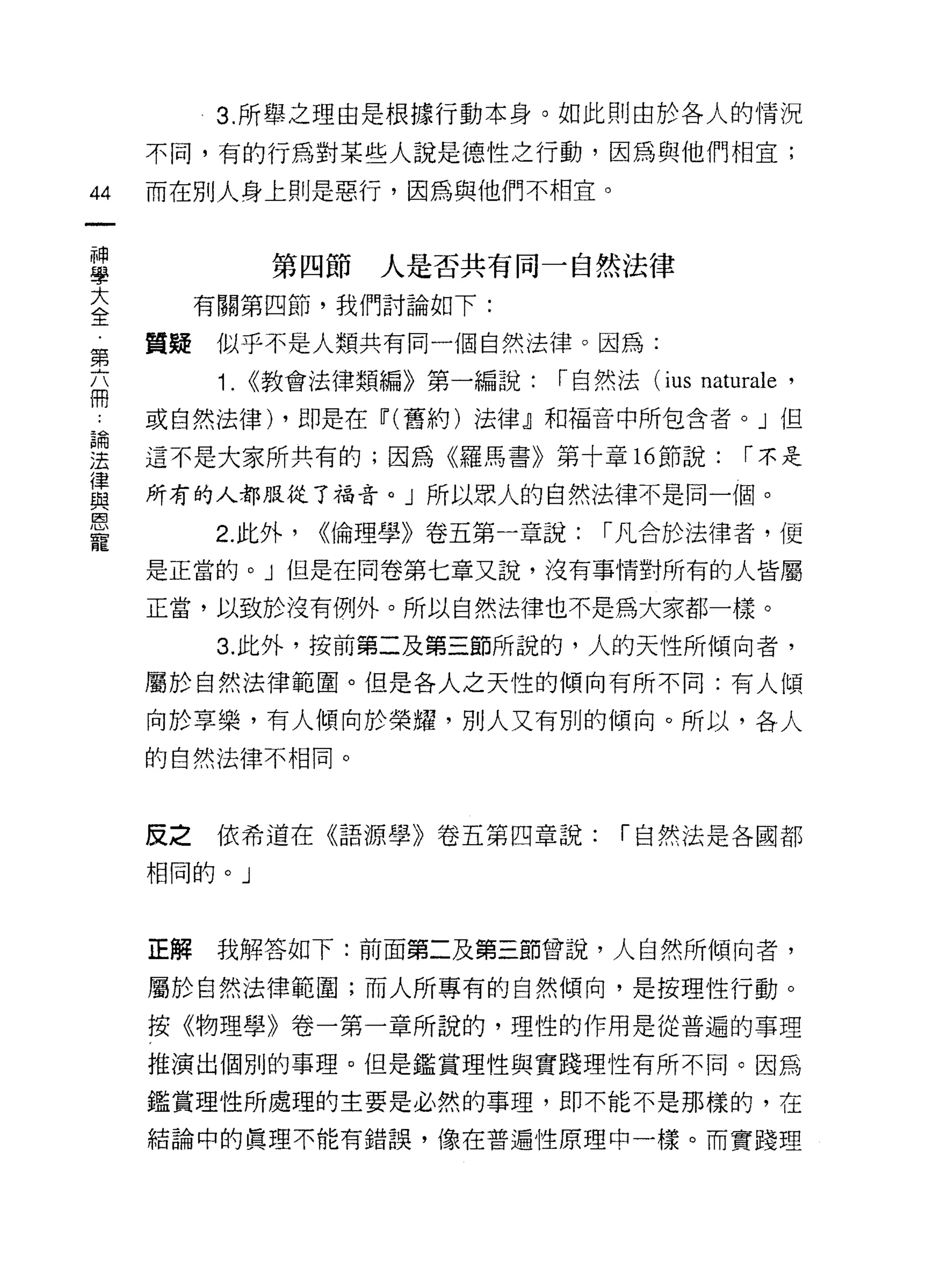 3. 所舉之理由是根據行動本身。如此則由於各人的情況

     不同，有的行為對某些人說是德性之行動，因為與他們相宜;
44   而在別人身上則是惡行，因為與他們不相宜。

 神
 學               第四節   人是否共有同一自然法律
 大
 全        有關第四節，我們討論如下:

第    質娃似乎不是人類共有同一個自然法律。因為:

           1.   <<教會法律類編》第一編說:   r 自然法 (ius   naturale '
冊
     或自然法律) ，即是在~(舊約)法律』和褔音中所包含者。」但
昌間

jt   這不是大家所共有的;因為《羅馬書》第十章 16 節說:                  r 不是
{聿
     所有的人都服從了福音。」所以眾人的自然法律不是同一個。
與
恩
寵
           2. 此外，   <<倫理學》卷五第一章說:   r 凡合於法律者，便
     是正當的。」但是在問卷第七章又說，沒有事情對所有的人皆屬

     正當，以致於沒有例外。所以自然法律也不是為大家都一樣。

           3. 此外，按前第二及第三節所說的，人的天性所傾向者，
     屬於自然法律範圍。但是各人之天性的傾向有所不同:有人傾

     向於享樂，有人傾向於榮耀，別人又有別的傾向。所以，各人

     的自然法律不相同。



     反之    依希道在《語源學》卷五第四章說:          r 自然法是各國都

     相同的。」



     正解    我解答如下:前面第二及第三節曾說，人自然所傾向者，

     屬於自然法律範圓;而人所專有的自然傾向，是按理性行動。

     按《物理學》卷一第一章所說的，理性的作用是從普遍的事理

     推演出個別的事理。但是鑑賞理性與實踐理性有所不同。因為

     鑑賞理性所處理的主要是必然的事理，即不能不是那樣的，在
     結論中的真理不能有錯誤，像在普遍性原理中一樣。而實踐理
 