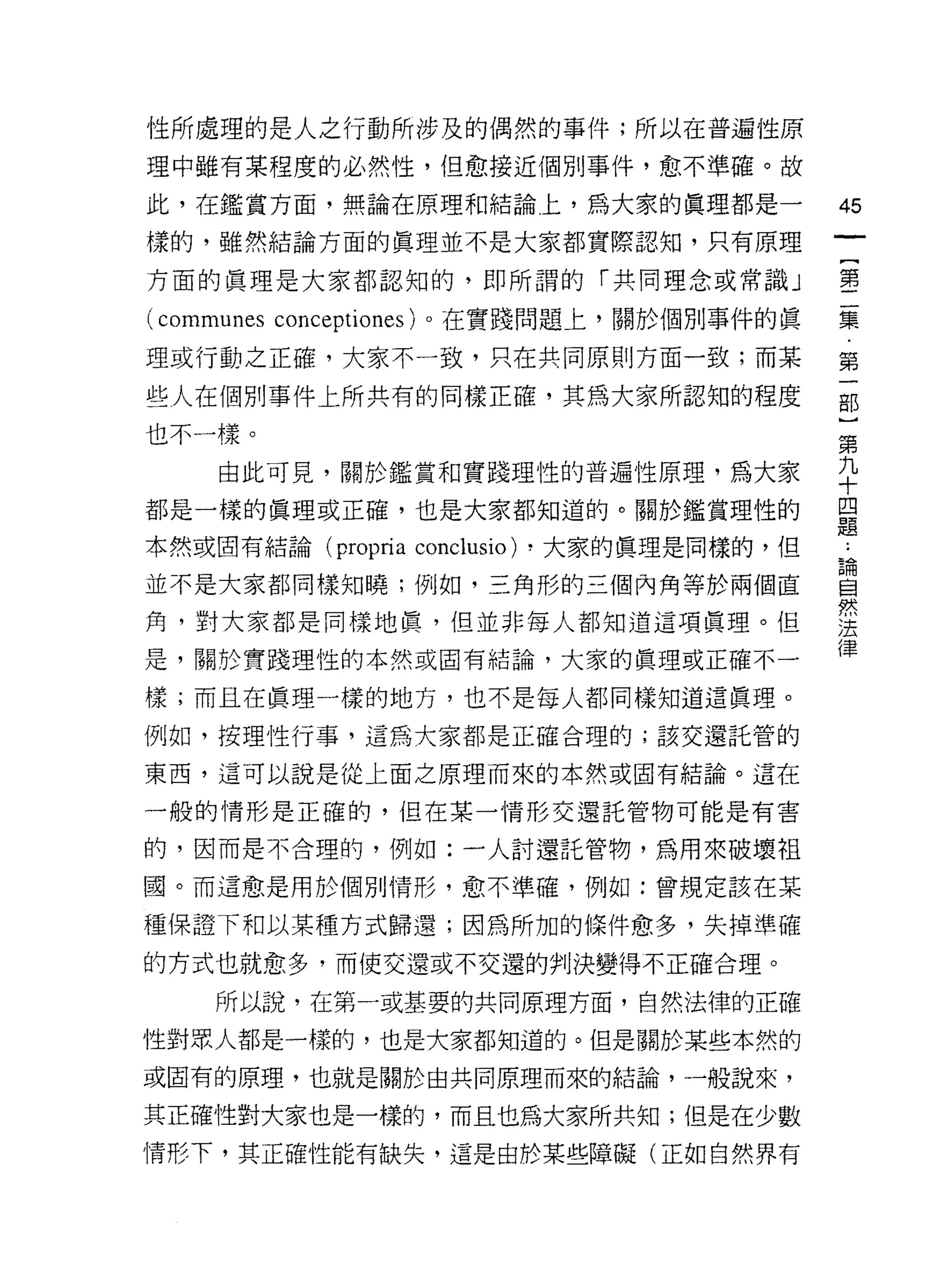 性所處理的是人之行動所涉及的偶然的事件;所以在普遍性原
理中雖有某程度的必然性，但愈接近個別事件，愈不準確。故

此，在鑑賞方面，無論在原理和結論上，為大家的真理都是-                    45
樣的，雖然結論方面的真理並不是大家都實際認知，只有原理

方面的真理是大家都認知的，即所謂的「共同理念或常識」                     璽

(communes conceptiones) 。在實踐問題上，關於個別事件的真       集

理或行動之正確，大家不一致，只在共同原則方面一致;而某                    第

些人在個刑事件上所共有的同樣正確，其為大家所認知的程度                    部
也不一樣。
                                               第
    由此可見，關於鑑賞和實踐理性的普遍性原理，為大家                   干
都是一樣的真理或正確，也是大家都知道的。關於鑑賞理性的                    單

本然或固有結論 (propria   conclusio)   ，大家的真理是同樣的，但   直

並不是大家都同樣知曉;例如，三角形的三個內角等於兩個直                    昌
角，對大家都是同樣地真，但並非每人都知道這項真理。但                     至
                                               {聿
是，關於實踐理性的本然或固有結論，大家的真理或正確不一

樣;而且在真理一樣的地方，也不是每人都同樣知道這真理。

例如，按理性行事，這為大家都是正確合理的;該交還託管的

東西，這可以說是從上面之原理而來的本然或自有結論。這在

一般的情形是正確的，但在某一情形交還託管物可能是有害

的，因而是不合理的，例如:一人討還託管物，為用來破壞祖

國。而這愈是用於個別情形，愈不準確，例如:曾規定該在某

種保證下和以某種方式歸還;因為所加的條件愈多，失掉準確

的方式也就愈多，而使交還或不交還的判決變得不正確合理。

    所以說，在第一或基要的共同原理方面，自然法律的正確

性對眾人都是一樣的，也是大家都知道的。但是關於某些本然的

或固有的原理，也就是關於由共同原理而來的結論，一般說來，

其正確性對大家也是一樣的，而且也為大家所共知;但是在少數
情形下，其正確性能有缺失，這是由於某些障礙(正如自然界有
 