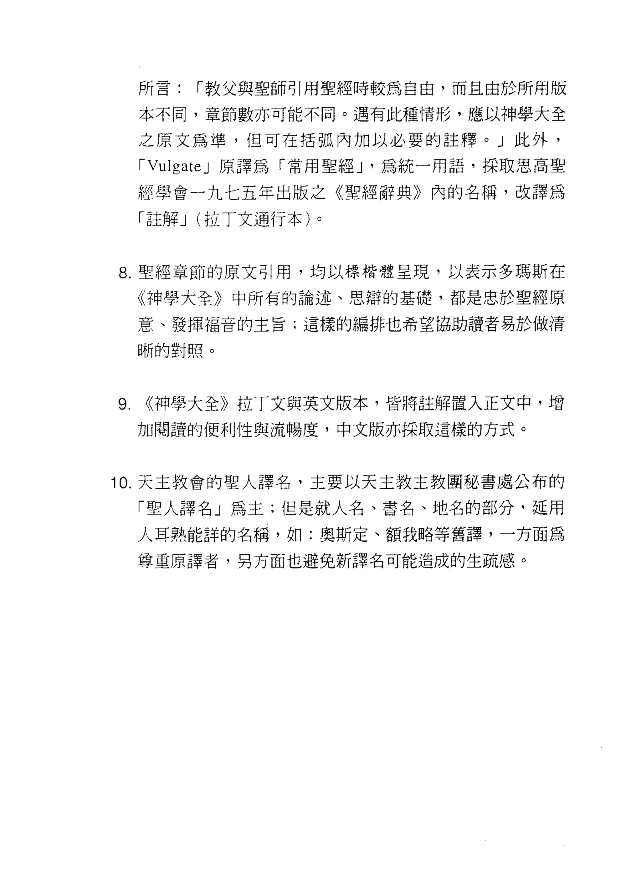 所言:   r 教父與聖師引用聖經時較為自由，而且由於所用版

     本不同，章節數亦可能不同。遇有此種情形，應以神學大全

     之原文為準，但可在括弧內加以必要的註釋。」此外，

     rVulgateJ 原譯為「常用聖經 J '為統一用語，採取思高聖

     經學會一九七五年出版之《聖經辭典》內的名稱，改譯為
     「註解 J (拉丁文通行本)。


8. 聖經章節的原文引用，均以標楷體呈現，以表示多瑪斯在

     《神學大全》中所有的論述、思辯的基礎，都是忠於聖經原

     意、發揮褔音的主旨;這樣的編排也希望協助譚者易於做清

     晰的對照。



9.   <<神學大全》拉丁文與英文版本，皆將註解置入正文中，增
     加閱讀的便利性與流暢度，中文版亦採取這樣的方式。



10. 天主教會的聖人譯名，主要以天主教主教團秘書處公布的

     「聖人譯名」為主;但是就人名、書名、地名的部分，延用

     人耳熟能詳的名稱，如:奧斯定、額我略等舊譯，一方面為

     尊重原譯者，男方面也避免新譯名可能造成的生疏感。
 