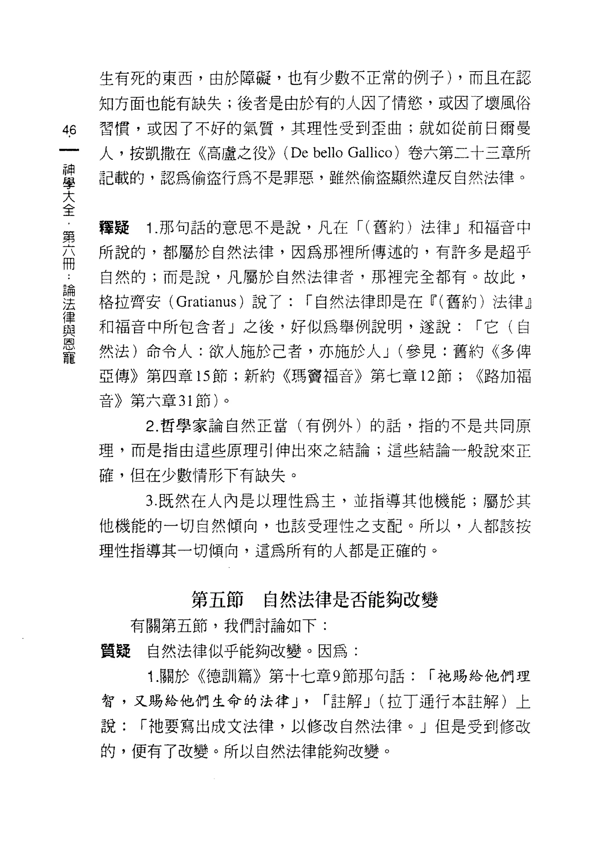 生有死的東西，由於障礙，也有少數不正常的例子) ，而且在認

    知方面也能有缺失;後者是由於有的人因了情慾，或因了壞風俗

的   習慣，或因了不好的氣質，其理性受到歪曲;就如從前日爾曼

    人，按凱撒在《高盧之役>> (De bello Gallico) 卷六第二十三章所
草   記載的，認為偷盜行為不是罪惡，雖然偷盜顯然違反自然法律。
大
全
第   釋蜂    1 .那句話的意思不是說，凡在 I( 舊約)法律」和福音中
兩   所說的，都屬於自然法律，因為那裡所傳述的，有許多是超乎
    自然的;而是說，凡屬於自然法律者，那裡完全都有。故此，

里   格拉齊安( Gratian叫說了: I 自然法律即是在ú"(舊約)法律」
賞   和褔音中所包含者」之後，好似為舉例說明，遂說: I 它(自
恩
    然法)命令人:欲人施於己者，亦施於人 J (參見:舊約《多俾
    亞傳》第四章的節;新約《瑪竇褔音》第七章 12 節;          <<路加福

    音》第六章 31 節)。

          2. 哲學家論自然正當(有例外)的話，指的不是共同原

    理，而是指由這些原理引伸出來之結論;這些結論一般說來正

    確，但在少數情形下有缺失。

          3 既然在人內是以理性為主，並指導其他機能;屬於其

    他機能的一切自然傾向，也該受理性之支配。所以，人都該按

    理性指導其一切傾向，這為所有的人都是正確的。



             第五節   自然法律是否能夠改變
         有關第五節，我們討論如下:

    質疑    自然法律似乎能夠改變。因為:
          1. 關於《德訓篇》第十七章 9 節那句話:     I 祂賜給他們理

    智，又賜給他們生命的法律 J'      I 註解 J   (拉丁通行本註解)上

    說:   I 祂要寫出成文法律，以修改自然法律。」但是受到修改

    的，便有了改變。所以自然法律能夠改變。
 