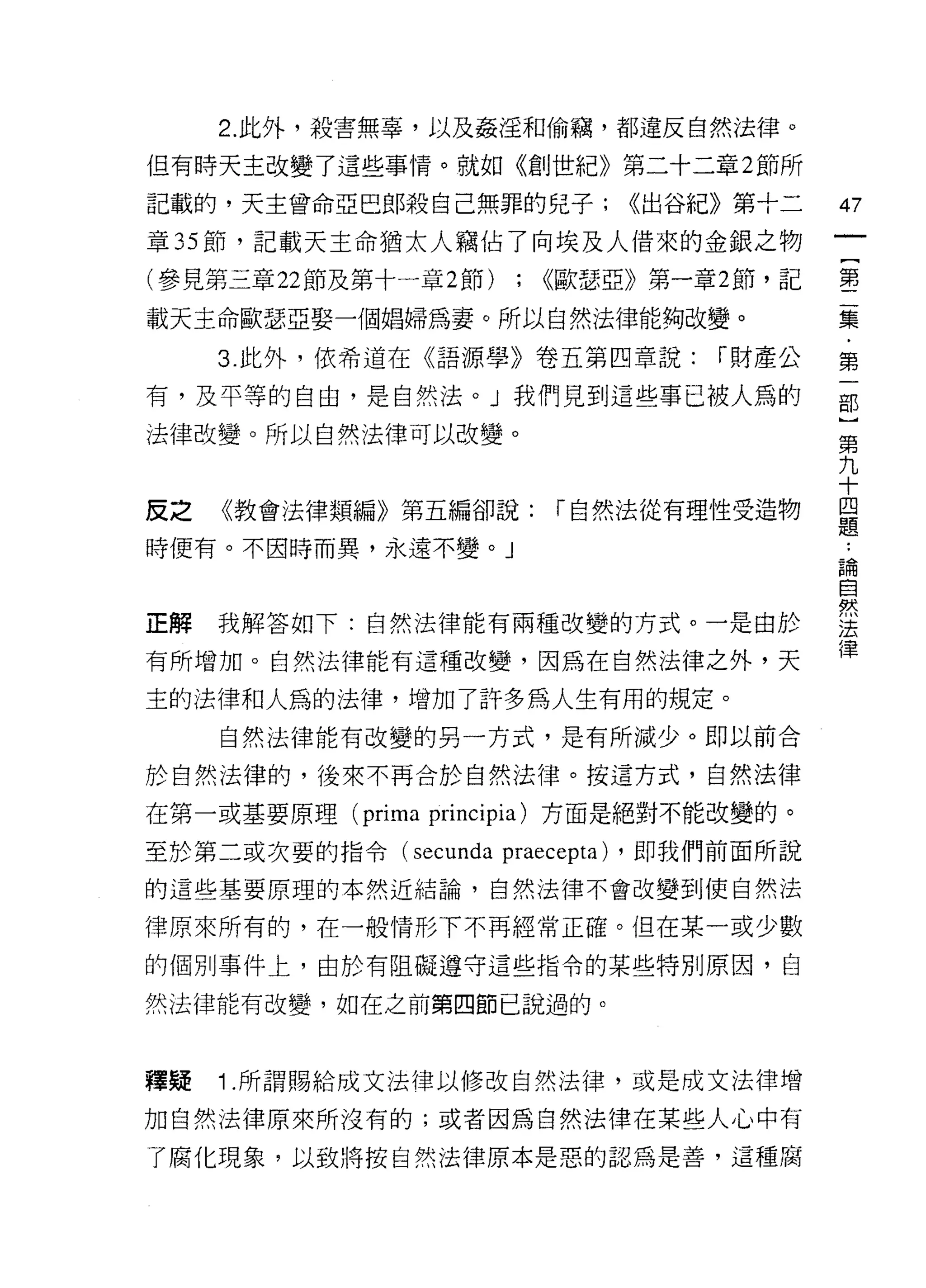 2. 此外，殺害無辜，以及姦淫和偷竊，都違反自然法律。

但有時天主改變了這些事情。就如《創世紀》第二十二章 2 節所

記載的，天主曾命亞巴郎殺自己無罪的兒子;                 <<出谷紀》第十二   47
章 35 節，記載天主命猶太人竊佔了向埃及人借來的金銀之物

(參見第三章 22 節及第十一章 2 節)    ;   <<歐瑟亞》第一章 2 節，記     壟

載天主命歐瑟亞娶一個媳婦為妻。所以自然法律能夠改變。                       美
     3. 此外，依希道在《語源學》卷五第四章說:              r 財產公   第

有，及平等的自由，是自然法。」我們見到這些事已被人為的                      部

法律改變。所以自然法律可以改變。                                 第
                                                 九
                                                 十
反之   《教會法律類編》第五編卻說:          r 自然法從有理性受造物        是

時便有。不因時而異，永遠不變。」
                                                 論

                                                 自

正解我解答如下:自然法律能有兩種改變的方式。一是由於                       雲
                                                 律
有所增加。自然法律能有這種改變，因為在自然法律之外，天

主的法律和人為的法律，增加了許多為人生有用的規定。
     自然法律能有改變的另一方式，是有所減少。即以前合

於自然法律的，後來不再合於自然法律。按這方式，自然法律

在第一或基要原理 (prima principia) 方面是絕對不能改變的。

至於第二或次要的指令(     secunda praecepta)   ，即我們前面所說

的這些基要原理的本然近結論，自然法律不會改變到使自然法

律原來所有的，在一般情形下不再經常正確。但在某一或少數

的個別事件上，由於有阻礙遵守這些指令的某些特別原因，自

然法律能有改變，如在之前第四節已說過的。



釋疑   1 .所謂賜給成文法律以修改自然法律，或是成文法律增
加自然法律原來所沒有的;或者因為自然法律在某些人心中有
了腐化現象，以致將按自然法律原本是惡的認為是善，這種腐
 