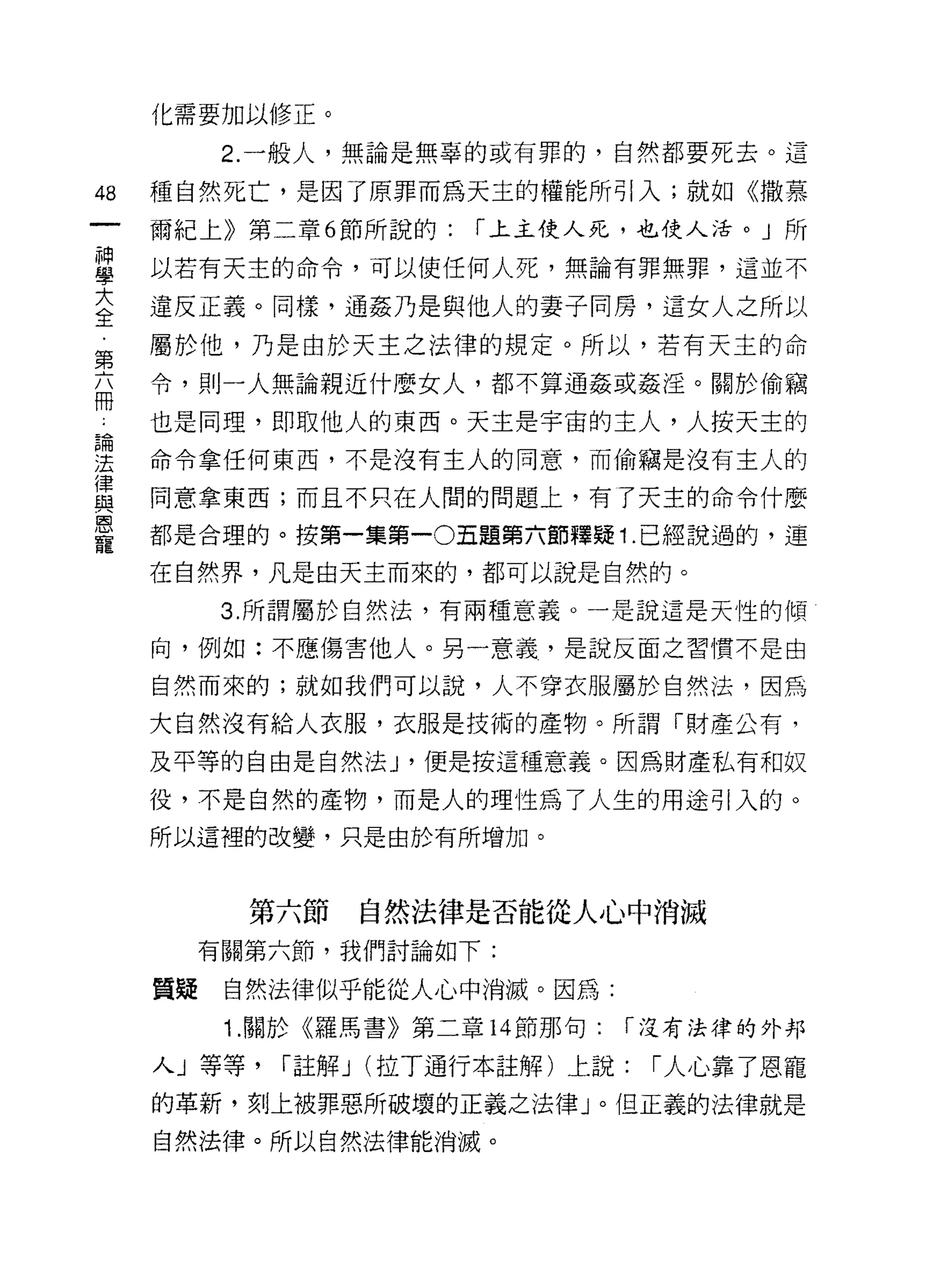 化需要加以修正。

           2. 一般人，無論是無辜的或有罪的，自然都要死去。這

48   種自然死亡，是因了原罪而為天主的權能所引入;就如《撒慕
     爾紀上》第二章 6 節所說的:   í 上主使人死，也使人活。」所

重    以若有天士的命令，可以使任何人死，無論有罪無罪，這並不
至    違反正義。同樣，通姦乃是與他人的妻子同房，這女人之所以
     屬於他，乃是由於天主之法律的規定。所以，若有天主的命
第
     令，則一人無論親近什麼女人，都不算通姦或姦淫。關於偷竊
冊
     也是同理，即取他人的東西。天主是宇宙的主人，人按天主的
論

法    命令拿任何東西，不是沒有主人的同意，而偷竊是沒有主人的
律
     同意拿東西;而且不只在人間的問題上，有了天主的命令什麼
與
恩
     都是合理的。按第一集第一0五題第六節釋疑 1. 已經說過的，連
寵
     在自然界，凡是由天主而來的，都可以說是自然的。

           3. 所謂屬於自然法，有兩種意義。一是說這是天性的傾

     向，例如:不應傷害他人。另一意義，是說反面之習慣不是由

     自然而來的;就如我們可以說，人不穿衣服屬於自然法，因為

     大自然沒有給人衣服，衣服是技術的產物。所謂「財產公有，

     及平等的自由是自然法 J '便是按這種意義。因為財產私有和奴

     役，不是自然的產物，而是人的理性為了人生的用途引入的。
     所以這裡的改變，只是由於有所增加。



            第六節   自然法律是否能從人心中消滅
          有關第六節，我們討論如下:

     質疑    自然法律似乎能從人心中消滅。因為:
           1 .關於《羅馬書》第二章   14 節那句:   í 沒有法律的外邦

     人」等等，   í 註解 J (拉丁通行本註解)上說:      í 人心靠了恩寵

     的革新，支IJ 上被罪惡所破壞的正義之法律」。但正義的法律就是
     自然法律。所以自然法律能消滅。
 