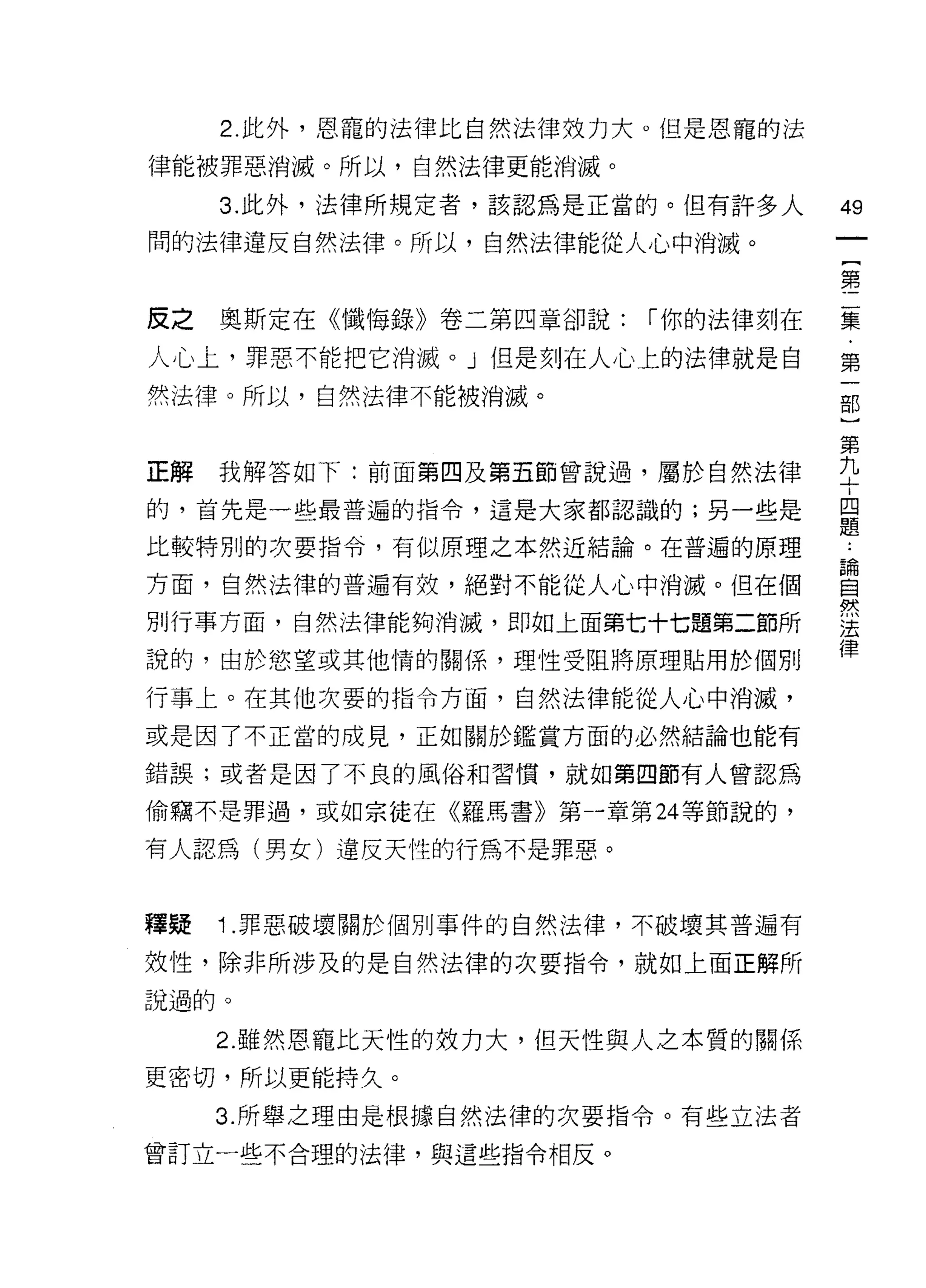 2. 此外，恩寵的法律比自然法律效力大。但是恩寵的法
律能被罪惡消滅。所以，自然法律更能消滅。

     3. 此外，法律所規定者，該認為是正當的。但有許多人     49
間的法律違反自然法律。所以，自然法律能從人心中消滅。
                                        一
                                        {
                                        第
反之   奧斯定在《懺悔錄》卷二第四章卻說:   í 你的法律刻在       二
人心上，罪惡不能把它消滅。」但是刻在人心上的法律就是自             集
然法律。所以，自然法律不能被消滅。                       ﹒
                                        第
                                        一
正解   我解答如下:前面第四及第五節曾說過，屬於自然法律
                                        部
的，首先是一些最普遍的指令，這是大家都認識的;另一些是             )
比較特別的次要指令，有似原理之本然近結論。在普遍的原理         論   第
                                        ..

方面，自然法律的普遍有效，絕對不能從人心中消滅。但在個
                                    自
                                    然
                                        九
別行車方面，自然法律能夠消滅，即如上面第七十七題第二節所
                                    法   十
                                    律
                                        四
說的，由於慾望或其他惰的關係，理性受阻將原理貼用於個另 IJ
                                        題
行事上。在其他次要的指令方面，自然法律能從人心中消滅，

或是因了不正當的成見，正如關於鑑賞方面的必然結論也能有

錯誤;或者是因了不良的風俗和習慣，就如第四節有人曾認為

偷竊不是罪過，或如宗徒在《羅馬書》第一章第 24 等節說的，

有人認為(男女)違反天性的行為不是罪惡。


釋疑   1 .罪惡破壞關於個別事件的自然法律，不破壞其普遍有
效性，除非所涉及的是自然法律的次要指令，就如上面正解所
說過的。

     2. 雖然恩寵比天性的妓力大，但天性與人之本質的關係
更密切，所以更能持久。

     3. 所舉之理由是根據自然法律的次要指令。有些立法者

曾訂立一些不合理的法律，與這些指令相反。
 