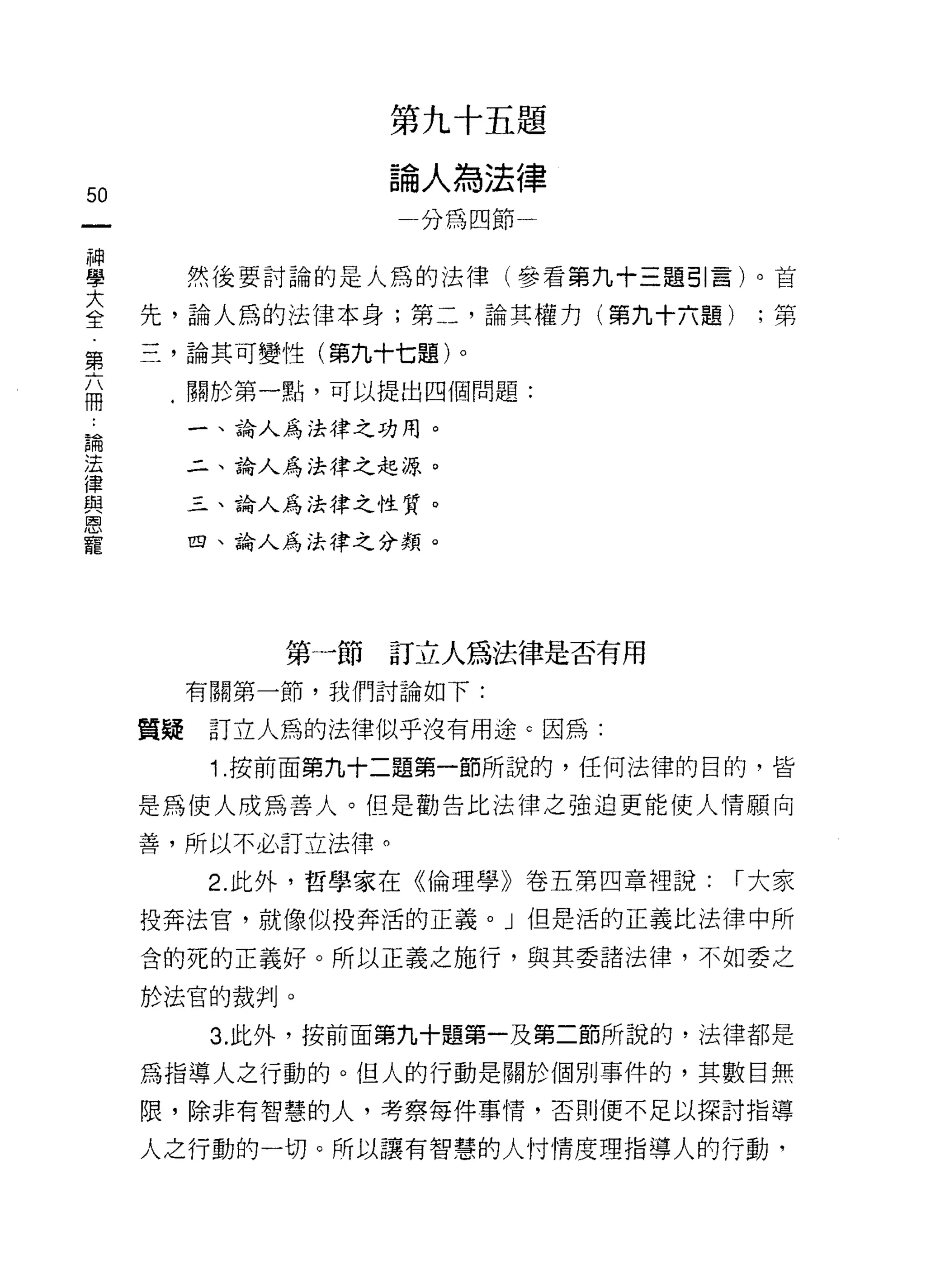 第九十五題

                   論人為法律
50
                     分為四節一

神
學         然後要討論的是人為的法律(參看第九十三題引言)。首

三    先，論人為的法律本身;第二，論其權力(第九十六題) ;第
第    三，論其可變性(第九十七題)。
品     .關於第一點，可以提出四個問題:

論         一、論人為法律之功用。
法
律         二、論人為法律之起源。
與
恩         三、論人為法律之性質。
寵
          四、論人為法律之分類。




              第一節訂立人為法律是否有用
          有關第一節，我們討論如下:

     質疑    訂立人為的法律似乎沒有用途 c 因為:
           1 .按前面第九十二題第一節所說的，任何法律的目的，皆
     是為使人成為善人。但是勸告比法律之強迫更能使人情願向

     善，所以不必訂立法律。

           2. 此外，哲學家在《倫理學》卷五第四章裡說:   í 大家

     投奔法官，就像似投奔活的正義。」但是活的正義比法律中所

     含的死的正義好。所以正義之施行，與其委諸法律，不如委之
     於法官的裁判。

           3. 此外，按前面第九十題第一及第二節所說的，法律都是

     為指導人之行動的。但人的行動是關於個別事件的，其數目無
     限，除非有智慧的人，考察每件事情，否則便不足以探討指導

     人之行動的一切。所以讓有智慧的人付情度理指導人的行動，
 