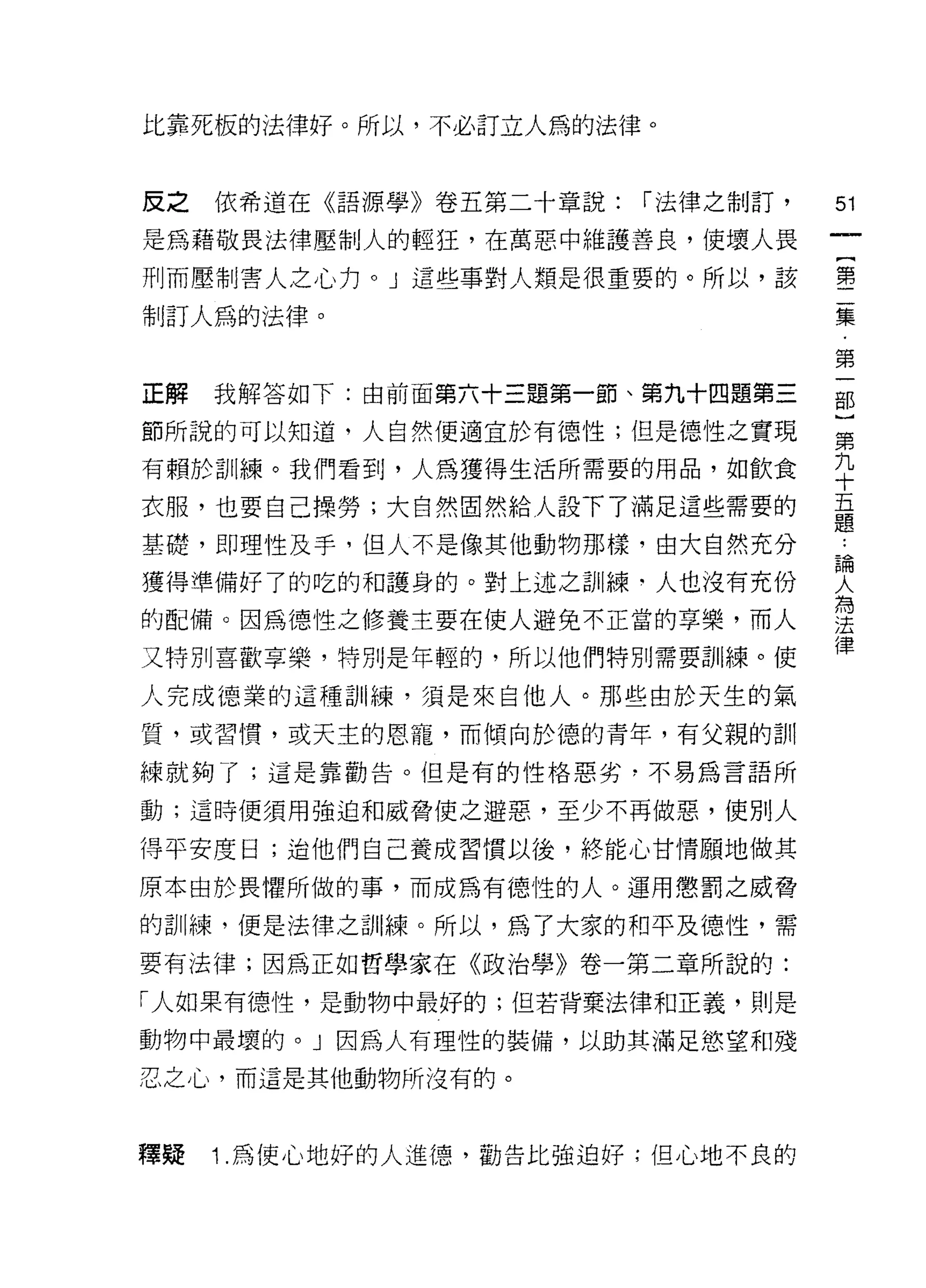 上七靠死板的法律好。所以，不必訂立人為的法律。


反之   依希道在《語源學》卷五第二十章說:   r 法律之制訂，   別

是為藉敬畏法律壓制人的輕狂，在萬惡中維護善良，使壞人畏

刑而壓制害人之心力。」這些事對人類是很重要的。所以，該         壟

制訂人為的法律。                            豆豆

                                    第
正解   我解答如下:由前面第六十三題第一節、第九十四題第三      部

節所說的可以知道，人自然便適宜於有德性;但是德性之實現         第
有賴於訓練。我們看到，人為獲得生活所需要的用品，如飲食         九
                                    十
衣服，也要自己操勞;大自然固然給人設下了滿足這些需要的         五
                                    題
基礎，即理性及手，但人不是像其他動物那樣，由大自然充分         論
獲得準備好了的吃的和護身的。對上述之訓練‘人也沒有充份         女
                                    為
的配備。因為德性之修養主要在使人避免不正當的享樂，而人         法
                                    律
又特別喜歡享樂，特別是年輕的，所以他們特別需要訓練。使

人完成德業的這種訓練，須是來自他人。那些由於天生的氣

質，或習 1貫，或天主的恩寵，而傾向於德的青年，有父親的訓

練就夠了;這是靠勸告。但是有的性格惡劣，不易為言語所

動;這時便須用強迫和威脅使之避惡，至少不再做惡，使別人

得平安度日;迫他們自己養成習慣以後，終能心甘情願地做其
原本由於畏懼所做的事，而成為有德性的人。運用懲罰之威脅

的訓練，便是法律之訓練。所以，為了大家的和平及德性，需
要有法律;因為正如哲學家在《政治學》卷一第二章所說的:

「人如果有德性，是動物中最好的;但若背棄法律和正義，則是

動物中最壞的。」因為人有理性的裝備，以助其滿足慾望和殘

忍之心，而這是其他動物所沒有的。



釋疑   1 .為使心地好的人進德，勸告比強迫好;但心地不良的
 
