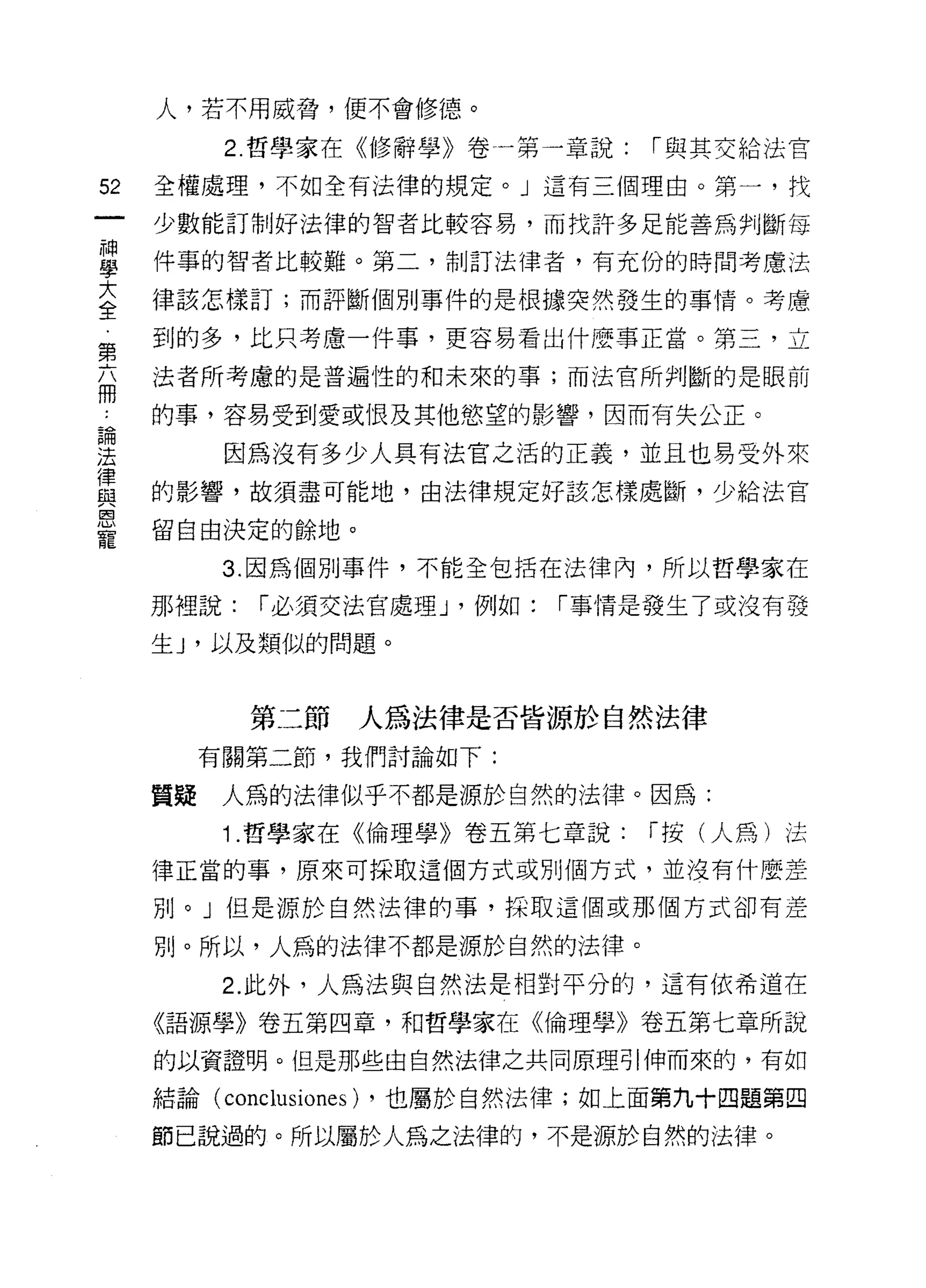 人，若不用威脅，便不會修德。

           2. 哲學家在《修辭學》卷一第一章說:     í 與其交給法官

52   全權處理，不如全有法律的規定。」這有三個理由。第一，找
     少數能訂制好法律的智者比較容易，而找許多足能善為判斷每

單    件事的智者比較難。第二，制訂法律者，有充份的時間考慮法
三    律該怎樣訂;而評斷個別事件的是根據突然發生的事情。考慮
第    到的多，比只考慮一件事，更容易看出什麼事正當。第三，立

     法者所考慮的是普遍性的和未來的事;而法官所判斷的是眼前
冊
     的事，容易受到愛或恨及其他慾望的影響，因而有失公正。

法          因為沒有多少人具有法官之活的正義，並且也易受外來
律
     的影響，故須盡可能地，由法律規定好該怎樣處斷，少給法官
與
區司

     留自由決定的餘地。
寵
           3. 因為個別事件，不能全包括在法律內，所以哲學家在

     那裡說:   í 必須交法官處理 J '例如:   í 事情是發生了或沒有發

     生 J '以及類似的問題。



            第二節   人為法律是否皆源於自然法律
          有關第二節，我們討論如下:

     質疑    人為的法律似乎不都是源於自然的法律。因為:

           1 .哲學家在《倫理學》卷五第七章說:     í 按(人為)法

     律正當的事，原來可採取這個方式或別個方式，並沒有什麼差

     別。」但是源於自然法律的事，採取這個或那個方式卻有差

     別。所以，人為的法律不都是源於自然的法律。

           2. 此外，人為法與自然法是相對平分的，這有依希道在
     《語源學》卷五第四章，不日哲學家在《倫理學》卷五第七章所說

     的以資證明。但是那些由自然法律之共同原理引伸而來的，有如

     結論( conclusiones) ，也屬於自然法律;如上面第九十四題第四

     節己說過的。所以屬於人為之法律的，不是源於自然的法律。
 