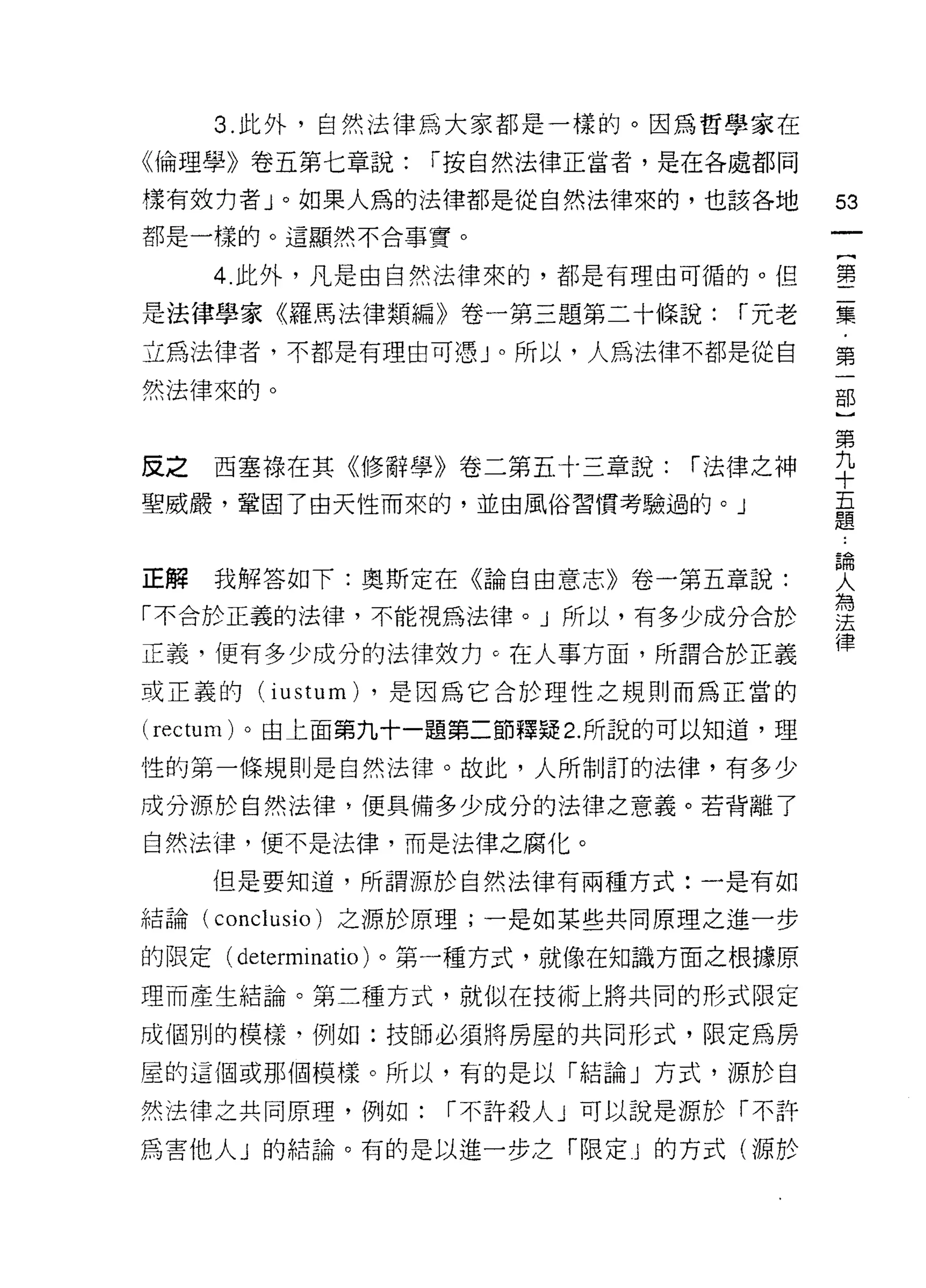 3. 此外，自然法律為大家都是一樣的。因為哲學家在

《倫理學》卷五第七章說:      r 按自然法律正當者，是在各處都同

樣有效 1J 者」。如果人為的法律都是從自然法律來的，也該各地           53
都是一樣的。這顯然不合事實。

      4. 此外，凡是由自然法律來的，都是有理由可循的。但          書

是法律學家《羅馬法律類編》卷一第三題第二十條說:           í 元老   聶
立為法律者，不都是有理由可憑」。所以，人為法律不都是從自              第

然法律來的。

                                          第
反之西塞祿在其《修辭學》卷二第五寸三章說:           r 法律之神    辛
聖威嚴，鞏固了由天性而來的，並由風俗習慣考驗過的。」                量


正解    我解答如下:奧斯定在《論自由意志》卷一第五章說:            女
「不合於正義的法律，不能視為法律。」所以，有多少成分合於              雲
正義，便有多少成分的法律效力。在人事方面，所謂合於正義               律
或正義的 (iustum) ，是因為它合於理性之規則而為正當的

(rectum) 。由上面第九十一題第二節釋疑 2. 所說的可以知道，理

性的第一條規則是自然法律。故此，人所制訂的法律，有多少

成分源於自然法律，便具備多少成分的法律之意義。若背離了
自然法律，便不是法律，而是法律之腐化。

      但是要知道，所謂源於自然法律有兩種方式:一是有如

結論(   conclusio )之源於原理;一是如某些共同原理之進一步
的限定(   determinatio )。第一種方式，就像在知識方面之根據原
理而產生結論。第二種方式，就似在技術上將共同的形式限定

成個別的模樣，例如:技師必須將房屋的共同形式，限定為房

屋的這個或那個模樣。所以，有的是以「結論」方式，源於自

然法律之共同原理，例如:       í 不許殺人」可以說是源於「不許

為害他人」的結論。有的是以進一步之「限定 j 的方式(源於
 
