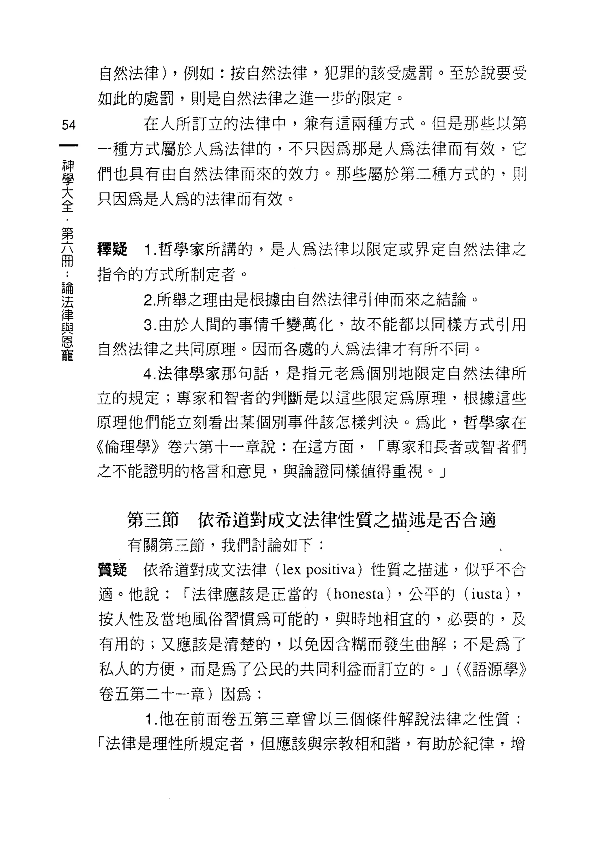 自然法律) ，例如:按自然法律，犯罪的該受處罰。至於說要受

     如此的處罰，則是自然法律之進一步的限定。

54         在人所訂立的法律中，兼有這兩種方式。但是那些以第

     一種方式屬於人為法律的，不只因為那是人為法律而有效，它
單    們也真有由自然法律而來的致力。那些屬於第二種方式的，則
三    只因為是人為的法律而有效。
第
     釋疑    1 .哲學家所講的，是人為法律以限定或界定自然法律之
冊
     指令的方式所制定者。

要          2 所舉之理由是根據由自然法律引伸而來之結論。
員          3 由於人問的事情千變萬化，故不能都以同樣方式引用
是    自然法律之共同原理。因而各處的人為法律才有所不同。
           4. 法律學家那旬話，是指元老為個別地限定自然法律所

     立的規定;專家和智者的判斷是以這些限定為原理，根據這些

     原理他們能立刻看出某個別事件該怎樣判決。為此，哲學家在

     《倫理學》卷六第十一章說:在這方面，            l'專家和長者或智者們

     之不能證明的格言和意見，與論證同樣值得重視。」




          第三節    依希道對成文法律性質之描述是否合適

          有關第三節，我們討論如下:

     質疑依希道對成文法律 (lex positiva) 性質之描述，似乎不合

     適。他說:      l'法律應該是正當的 (honesta) ，公平的(i usta)   ,
     按人性及當地風俗習慣為可能的，與時地相宜的，必要的，及
     有用的;又應該是清楚的，以免因含糊而發生曲解;不是為了

     私人的方便，而是為了公民的共同利益而訂立的。 J (<<語源學》

     卷五第二十一章)因為:
           1.他在前面卷五第三章曾以三個條件解說法律之性質:

     「法律是理性所規定者，但應該與宗教相和諧，有助於紀律，增
 