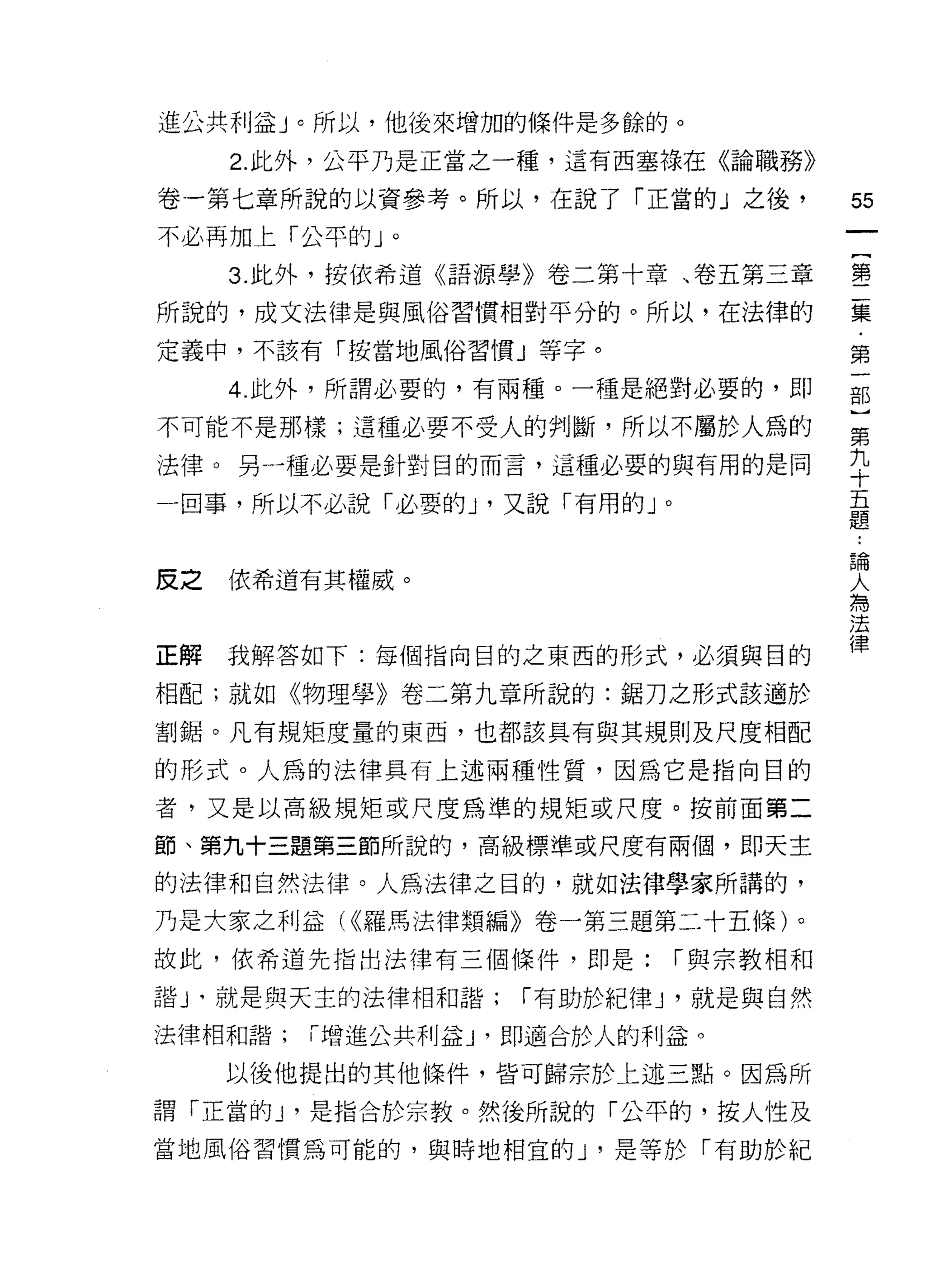 進公共利益」。所以，他後來增加的條件是多餘的。
   2. 此外，公平乃是正當之一種，這有西塞祿在《論職務》

卷一第七章所說的以資參考。所以，在說了「正當的」之後，          55
不必再加上「公平的」。
   3. 此外，按依希道《語源學》卷二第十章、卷五第三章        璽

所說的，成文法律是與風俗習慣相對平分的。所以，在法律的          最
定義中，不該有「按當地風俗習慣」等字。                  第

   4. 此外，所謂必要的，有兩種。一種是絕對必要的，即        部

不可能不是那樣;這種必要不受人的判斷，所以不屬於人為的          第
法律。另一種必要是針對目的而言，這種必要的與有用的是同          平
一回事，所以不必說「必要白山，又說「有用的」。              量

                                     論

反之依希道有其權威。                           人
                                     為
                                     法

正解我解答如下:每個指向目的之東西的形式，必須與目的           律
相配;就如《物理學》卷二第九章所說的:鋸刀之形式該適於

割鋸。凡有規矩度量的東西，也都該具有與其規則及尺度相配

的形式。人為的法律具有上述兩種性質，因為它是指向目的

者，又是以高級規矩或尺度為準的規矩或尺度。按前面第二

節、第九十三題第三節所說的，高級標準或尺度有兩個，即天主

的法律和自然法律。人為法律之目的，就如法律學家所講的，
乃是大家之利益( <(羅馬法律類編》卷一第三題第二十五條)。
故此，依希道先指出法律有三個條件，即是:      1"與宗教相和

諧」。就是與天主的法律相和諧;   1"有助於紀律 J '就是與自然

法律相和諧;「增進公共利益 J '即適合於人的利益。

   以後他提出的其他條件，皆可歸宗於上述三點。因為所

謂「正當的 J '是指合於宗教。然後所說的「公平的，按人性及
當地風俗習慣為可能的，與時地相宜的 J '是等於「有助於紀
 