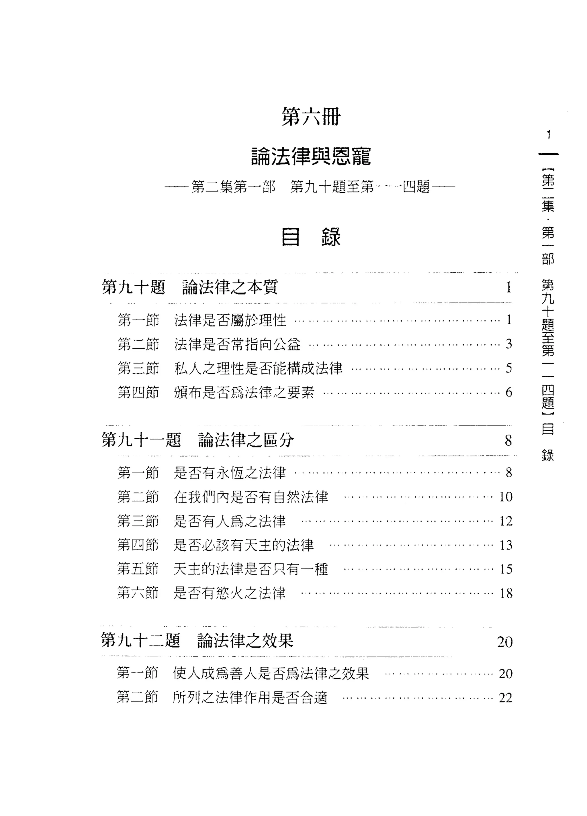 第六冊

             論法律與恩寵

       一一第二集第一部   第九十題至第一一四題一一                                                                第

                                                                                              集

                  自                                                                           第
                      錄

                                                                                                  第
第九十題論法律之本質                                                                                        九
                                                                                                  十
                                                                                                  題
 第一節   法律是否屬於理性                                                                                   至
                                                                                                  第
 第二節   法律是否常指向公益      '" '" '"   ,..,   ,   ,   '.., ,   , ,.. " , ' " '"   '"       3            一
 第三節   私人之理性是否能構成法律﹒                                                                 5        一
       頒布是否為法律之要素
                                                                                              回
 第四節                                                                                 6
                                                                            ,,
                                                                                              題
                                                                                              ]
                                                                                              自
第九十一題論法律之區分                                                                          8
                                                                                              錄
 第一節   是否有永恆之法律。                                                            '" 8
                                                                                 l       nu
 第二節   在我們內是否有自然法律
                                                                                 l   勻
 第三節是否有人為之法律                                                                             L



 第四節   是否必該有天主的法律                                                                13
 第五節   天主的法律是否只有一種                                                               1S
 第六節   是否有慾火之法律                                                             ,    18


第九十二題    論法律之效果                                                                  20
 第一節   使人成為善人是否為法律之效果                                                       ,    20
 第二節   所列之法律作用是否合適                                                          ,    22
 
