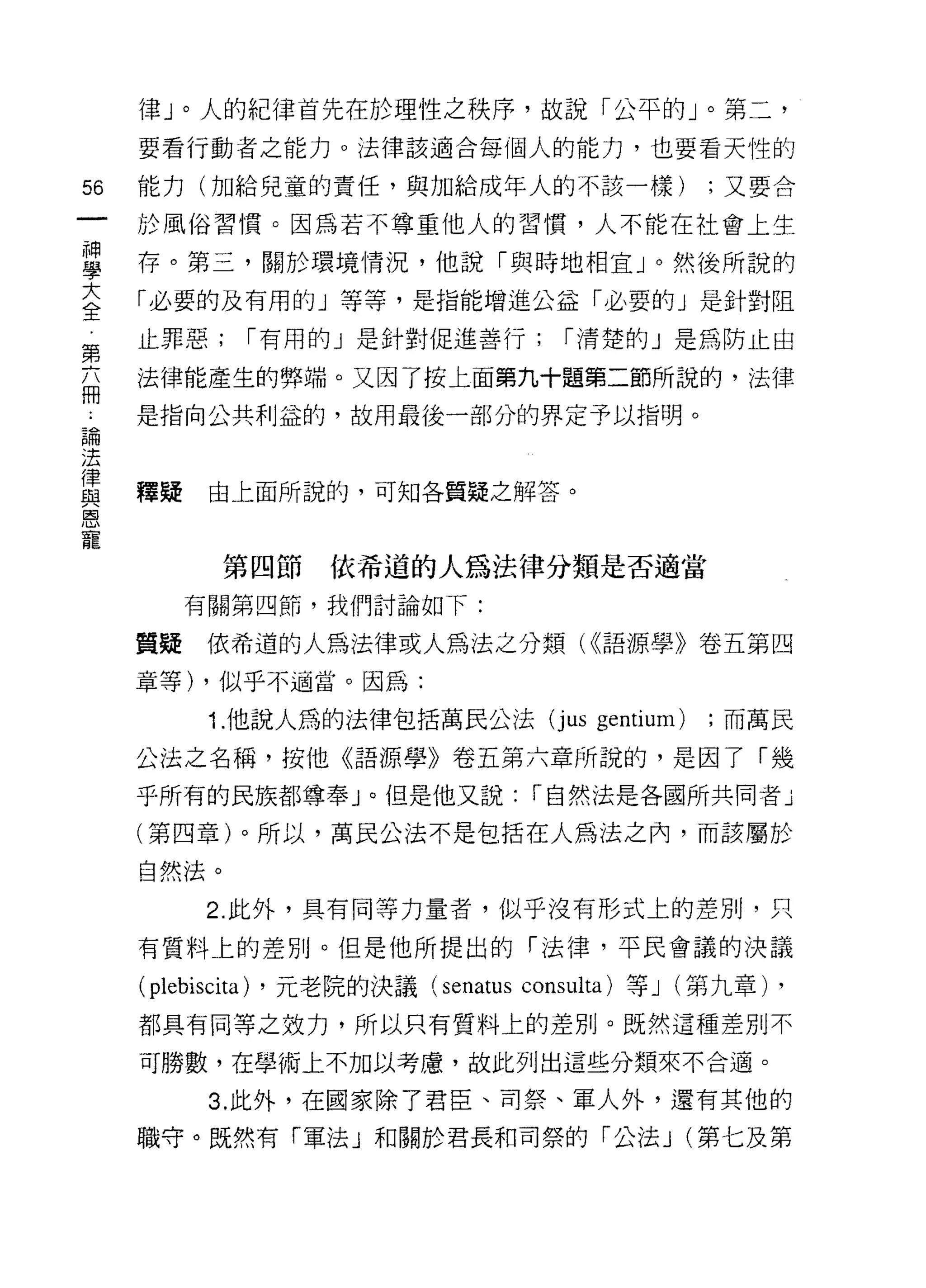 律」。人的紀律首先在於理性之秩序，故說「公平的」。第二，
     要看行動者之能力。法律該適合每個人的能力，也要看天性的

56   能力(加給兒童的責任，與加給成年人的不該一樣)                        ;又要合

     於風俗習慣。因為若不尊重他人的習慣，人不能在社會上生

事    存。第三，關於環境情況，他說「與時地相宜」。然後所說的
大    「必要的及有用的」等等，是指能增進公益「必要的」是針對阻
全
第    止罪惡;    I 有用的」是針對促進善行;           I 清楚的」是為防止由

商    法律能產生的弊端。又因了按上面第九十題第二節所說的，法律

為    是指向公共利益的，故用最後一部分的界定予以指明。

法
律
     釋疑    由上面所說的，可知各質疑之解答。
與
恩
寵
            第四節     依希道的人為法律分類是否適當
          有關第四節，我們討論如下:

     質疑    依希道的人為法律或人為法之分類( <<語源學》卷五第四

     章等) ，似乎不適當。因為:

           1. 他說人為的法律包括萬民公法(j us         gentium)   ;而萬民

     公法之名稱，按他《語源學》卷五第六章所說的，是因了「幾
     乎所有的民族都尊奉」。但是他又說: I 自然法是各國所共同者」

     (第四章)。所以，萬民公法不是包括在人為法之內，而該屬於

     自然法。

          2. 此外，具有同等力量者，似乎沒有形式上的差別，只
     有質料上的差別。但是他所提出的「法律，平民會議的決議
     (plebiscita) ，元老院的決議 (senatus consulta) 等 J (第九章) ,
     都具有同等之效力，所以只有質料上的差別。既然這種差別不

     可勝數，在學術上不加以考慮，故此列出這些分類來不合適。

           3. 此外，在國家除了君臣、司祭、軍人外，還有其他的
     職守。既然有「軍法」和關於君長和司祭的「公法 J (第七及第
 