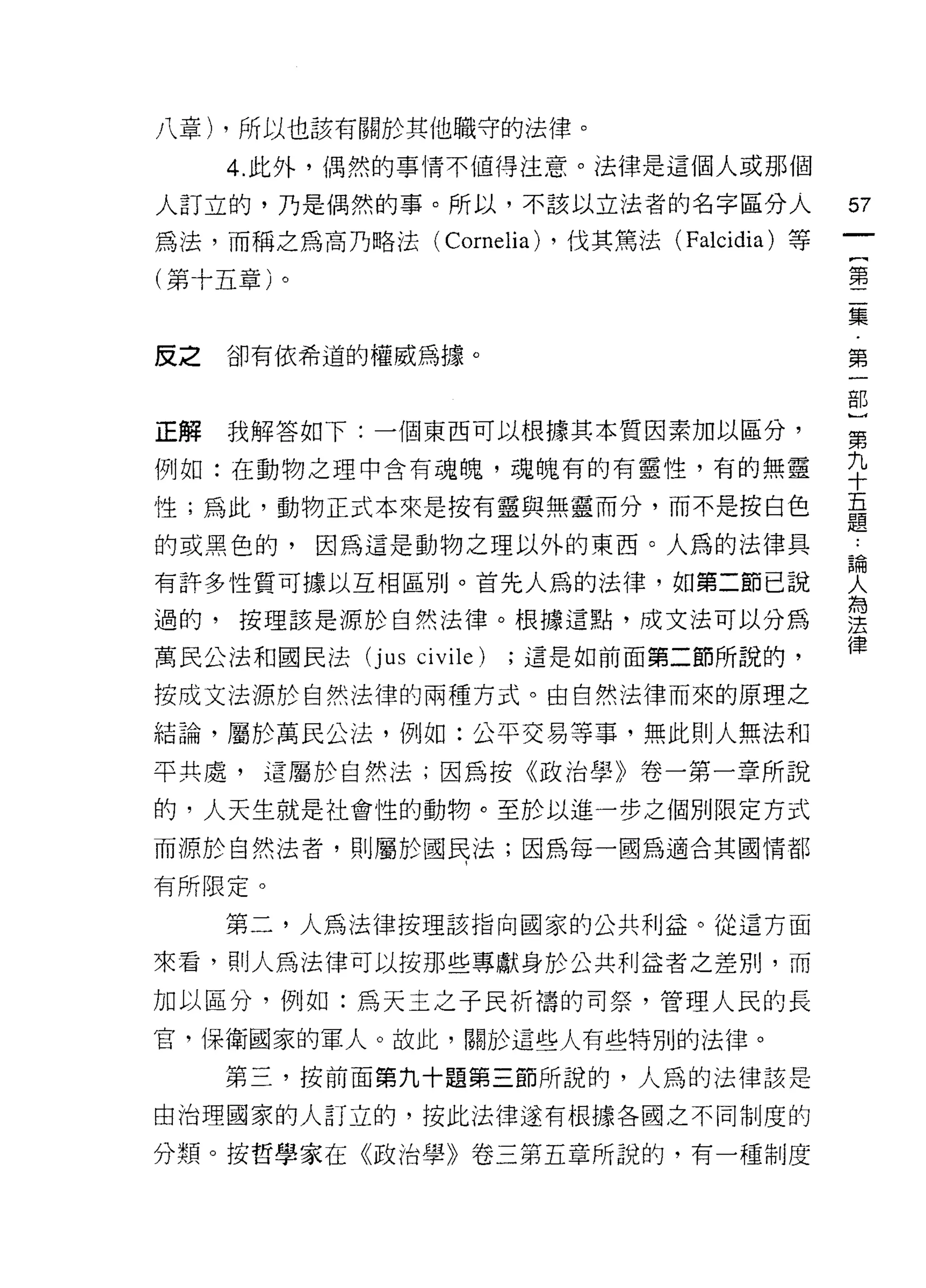 八章) ，所以也該有關於其他職守的法律。

     4. 此外，偶然的事情不值得注意。法律是這個人或那個

人訂立的，乃是偶然的事。所以，不該以立法者的名字區分人                        57
為法，而稱之為高乃略法(        Cornelia) ，伐其篤法 (Falcidia) 等   {
(第十五章)。                                            第
                                                   二
                                                   集
                                                   ﹒
反之   卻有依希道的權威為據。                                   第
                                                   一
                                                   部
                                                   }
正解   我解答如下:一個東西可以根據其本質因素加以區分，                      第

例如:在動物之理中含有魂魄，魂魄有的有靈性，有的無靈                         手
性;為此，動物正式本來是按有靈與無靈而分，而不是按白色                        量
的或黑色的，因為這是動物之理以外的東西。人為的法律具                         L
有許多性質可據以互相區別。首先人為的法律，如第二節己說                        哭
過的，按理該是源於自然法律。根據這點，成文法可以分為                         雲
                                                   律
萬民公法和國民法   (jus   civile)   ;這是如前面第二節所說的，

按成文法源於自然法律的兩種方式。由自然法律而來的原理之

結論，屬於萬民公法，例如:公平交易等事，無此則人無法和

平共處，這屬於自然法;因為按《政治學》卷一第一章所說

的，人天生就是社會性的動物。至於以進一步之個別限定方式

而源於自然法者，貝 IJ 屬於國民法;因為每一國為適合其國情都

有所限定。

     第二，人為法律按理該指向國家的公共利益。從這方面

來看，則人為法律可以按那些專獻身於公共利益者之差別，而

加以區分，例如:為天主之子民祈禱的司祭，管理人民的長
官，保衛國家的軍人。故此，關於這些人有些特別的法律。

     第三，按前面第九十題第三節所說的，人為的法律該是
由治理國家的人訂立的，按此法律遂有根據各國之不同制度的

分類。按哲學家在《政治學》卷三第五章所說的，有一種制度
 