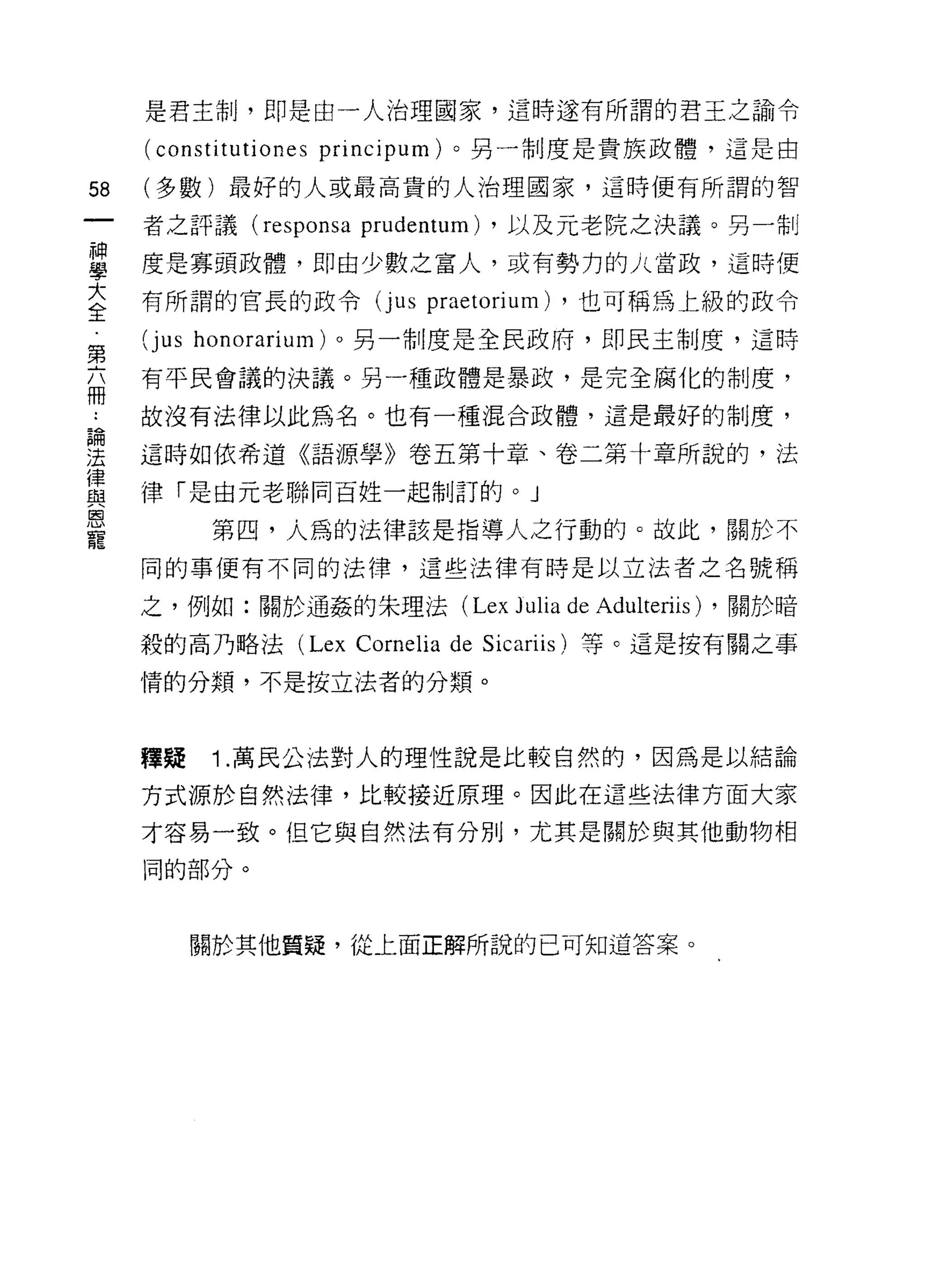 是君主制，即是由一人治理國家，這時遂有所謂的君王之諭令

     (constítutiones   príncipum) 。另一制度是貴族政體，這是由

58   (多數)最好的人或最高貴的人治理國家，這時便有所謂的智

     者之評議 (responsa      prudentum) ，以及元老院之決議。另一制
單    度是寡頭政體，即由少數之富人，或有勢力的 A 當政，這時便
大    有所謂的官長的政令(j us         praetorium)   ，也可稱為上級的政令
全
第    (jus honorarium) 。另一制度是全民政府，即民主制度，這時
富    有平民會議的決議。另一種政體是暴政，是完全腐化的制度，
     故沒有法律以此為名。也有一種混合政體，這是最好的制度，

望    這時如依希道《語源學》卷五第十章、卷二第十章所說的，法
員    律「是由元老聯同百姓一起制訂的。 J
是          第四，人為的法律該是指導人之行動的。故此，關於不
     同的事便有不同的法律，這些法律有時是以立法者之名號稱

     之，例如:關於通姦的朱理法 (Lex            Julia de Adulteriis) ，關於暗
     殺的高乃略法 (Lex Cornelia de Sicariis) 等。這是按有關之事

     情的分類，不是按立法者的分類。



     釋疑    1 .萬民公法對人的理性說是比較自然的，因為是以結論
     方式源於自然法律，比較接近原理。因此在這些法律方面大家

     才容易一致。但它與自然法有分別，尤其是關於與其他動物相
     同的部分。




          關於其他質疑，從上面正解所說的已可知道答案。
 