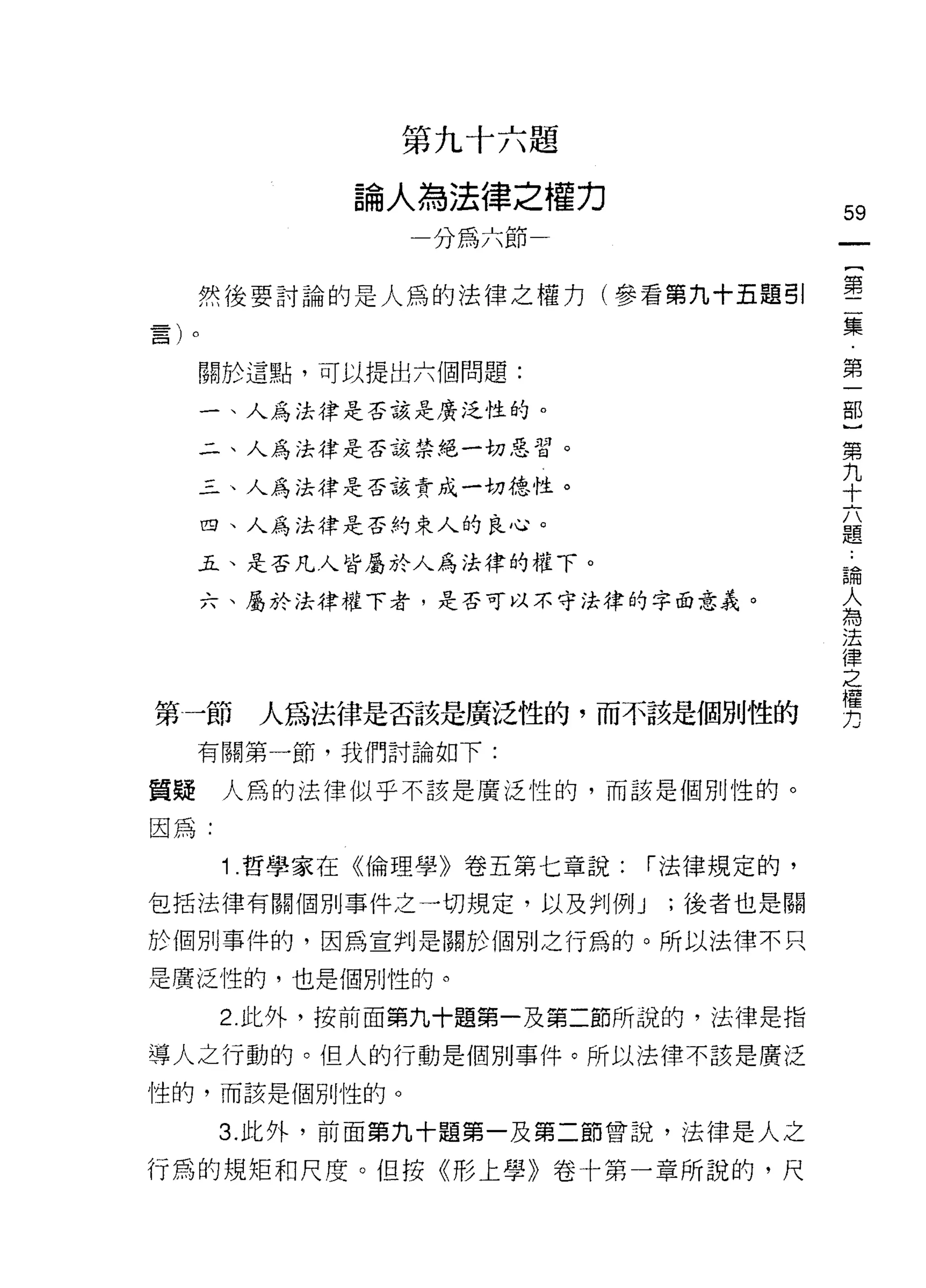 第九十六題

            論人為法律之權力
                                      59
              一分為六節

     然後要討論的是人為的法律之權力(參看第九十五題引         塞
                                      集

     關於這點，可以提出六個問題:                   第
                                      部
     一、人為法律是否該是廣泛性的。                  }
                                      第
     二、人為法律是否該禁絕一切惡習。                 九
                                      十
     三、人為法律是否該責成一切德性。                 六
                                      題
     四、人為法律是否約束人的良心。

     五、是否凡人皆屬於人為法律的權下。                論
                                      人
     六、屬於法律權下者，是否可以不守法律的字面意義。         為
                                      法
                                      律
                                      之
                                      權
                                      力
第一節    人為法律是否該是廣泛性的，而不該是個別性的
     有關第一節，我們討論如下:

質疑    人爵的法律似乎不該是廣泛性的，而該是個別性的。

因為:

      1 哲學家在《倫理學》卷五第七章說:   í 法律規定的，

包括法律有關個別事件之一切規定，以及判例 J      ;後者也是關

於個月 IJ 事件的，因為宣判是關於個別之行為的。所以法律不只

是廣泛性的，也是個別性的。

      2. 此外，按前面第九十題第一及第二節所說的，法律是指

導人之行動的。但人的行動是個別事件。所以法律不該是廣泛
性的，而該是個別性的。

      3. 此外，前面第九十題第一及第二節曾說，法律是人之

行為的規矩和尺度。但按《形上學》卷十第一章所說的，尺
 