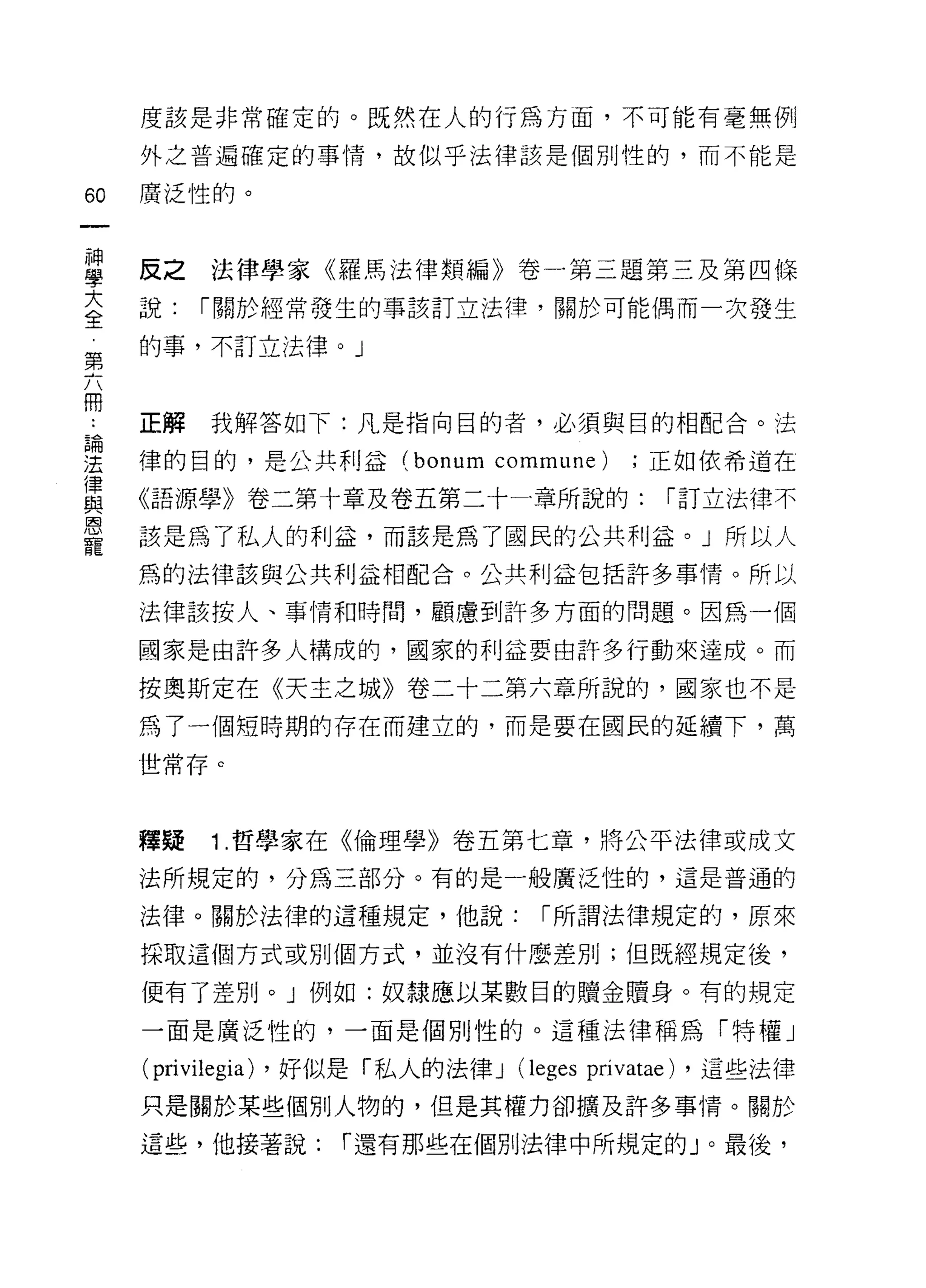 度該是非常確定的。既然在人的行為方面，不可能有毫無例

     外之普遍確定的事情，故似乎法律該是個別性的，而不能是

60   廣泛性的。



當    反之法律學家《羅馬法律類編》卷一第三題第三及第四(鹿
三    說:   1"關於經常發生的事該訂立法律，關於可能偶而一次發生
第    的事，不訂立法律。」


冊
     正解   我解答如下:凡是指向目的者，必須與目的相配合。法
論

法    律的目的，是公共利益 (bonum         commune)   ;正如依希道在
律
     《語源學》卷二第十章及卷五第二十-章所說的:                 1"訂立法律不
與
恩
     該是為了私人的利益，而該是為了國民的公共利益。」所以人
寵
     為的法律該與公共利益相配合。公共利益包括許多事情。所以

     法律該按人、事情和時間，顧慮到許多方面的問題。因為一個

     國家是由許多人構成的，國家的利益要由許多行動來達成。而

     按奧斯定在《天主之城》卷二十二第六章所說的，國家也不是
     為了一個短時期的存在而建立的，而是要在國民的延續下，萬

     世常存。



     釋疑   1 .哲學家在《倫理學》卷五第七章，將公平法律或成文
     法所規定的，分為三部分。有的是一般廣泛性的，這是普通的

     法律。關於法律的這種規定，他說:              1"所謂法律規定的，原來

     採取這個方式或別個方式，並沒有什麼差別;但既經規定後，

     便有了差別。」例如:奴隸應以某數目的贖金贖身。有的規定

     一面是廣泛性的，一面是個別性的。這種法律稱為「特權」

     (privilegia) ，好似是「私人的法律 J (l eges privatae) ，這些法律
     只是關於某些個別人物的，但是其權力卻擴及許多事情。關於

     這些，他接著說:       1"還有那些在個別法律中所規定的」。最後，
 