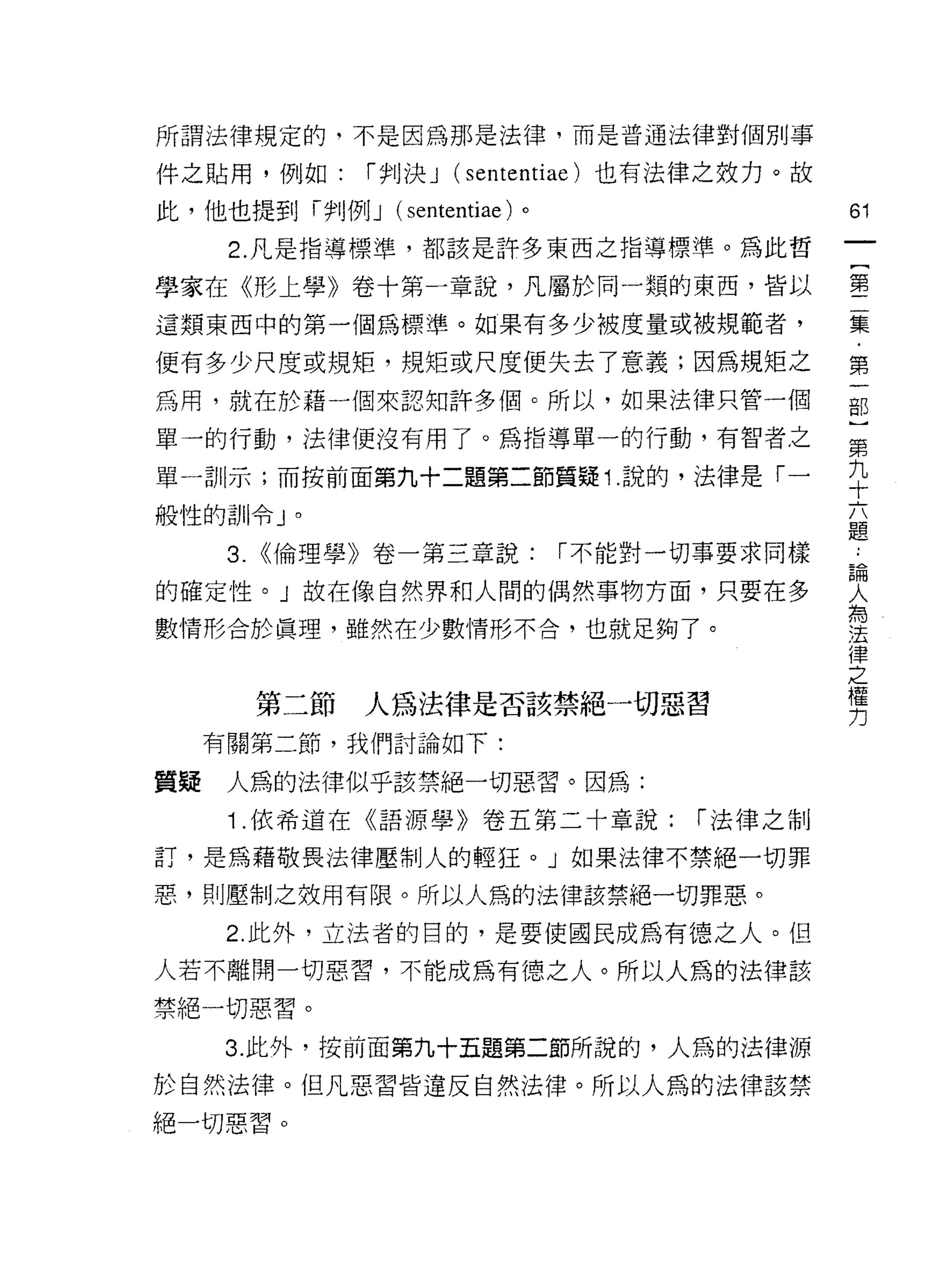 所謂法律規定的，不是因為那是法律，而是普通法律對個別事

件之貼用，例如:       í 判決 J (sententiae) 也有法律之致力。故

此，他也提到時IJ 例 J (sententiae) 。                   61
      2. 凡是指導標準，都該是許多東西之指導標準。為此哲
                                                   一
                                                   {
學家在《形上學》卷十第一章說，凡屬於同一類的東西，皆以
                                                   第
這類東西中的第一個為標準。如果有多少被度量或被規範者，                        二
便有多少尺度或規矩，規矩或尺度便失去了意義;因為規矩之                        集
為用，就在於藉一個來認知許多個。所以，如果法律只管一個                        ﹒
單一的行動，法律便沒有用了。為指導單一的行動，有智者之
                                                   第
                                                   一
單一司 11 示;而按前面第九十二題第二節質疑 1 說的，法律是「一
                                                   部
般性的訓令」。                                            )
      3. <<倫理學》卷一第三章說:         í 不能對一切事要求同樣    論   第
                                                   ..

的確定性。」故在像自然界和人間的偶然事物方面，只要在多
                                               人
                                               為
                                                   九
數情形合於真理，雖然在少數情形不合，也就足夠了。
                                               法   十
                                               律
                                               之   六
                                               權
                                               力
                                                   題
       第二節     人為法律是否該禁絕一切惡習
     有關第二節，我們討論如下:

質疑    人為的法律似乎該禁絕一切惡習。因為:
      Î. 依希道在《語源學》卷五第二十章說:           í 法律之制

訂，是為藉敬畏法律壓制人的輕狂。」如果法律不禁絕一切罪

惡，貝 IJ 壓制之效用有限。所以人為的法律該禁絕一切罪惡。

      2. 此外，立法者的目的，是要使國民成為有德之人。但
人若不離開一切惡習，不能成為有德之人。所以人為的法律該

禁絕一切惡習。
      3. 此外，按前面第九十五題第二節所說的，人為的法律源
於自然法律。但凡惡習皆違反自然法律。所以人為的法律該禁
絕一切惡習。
 