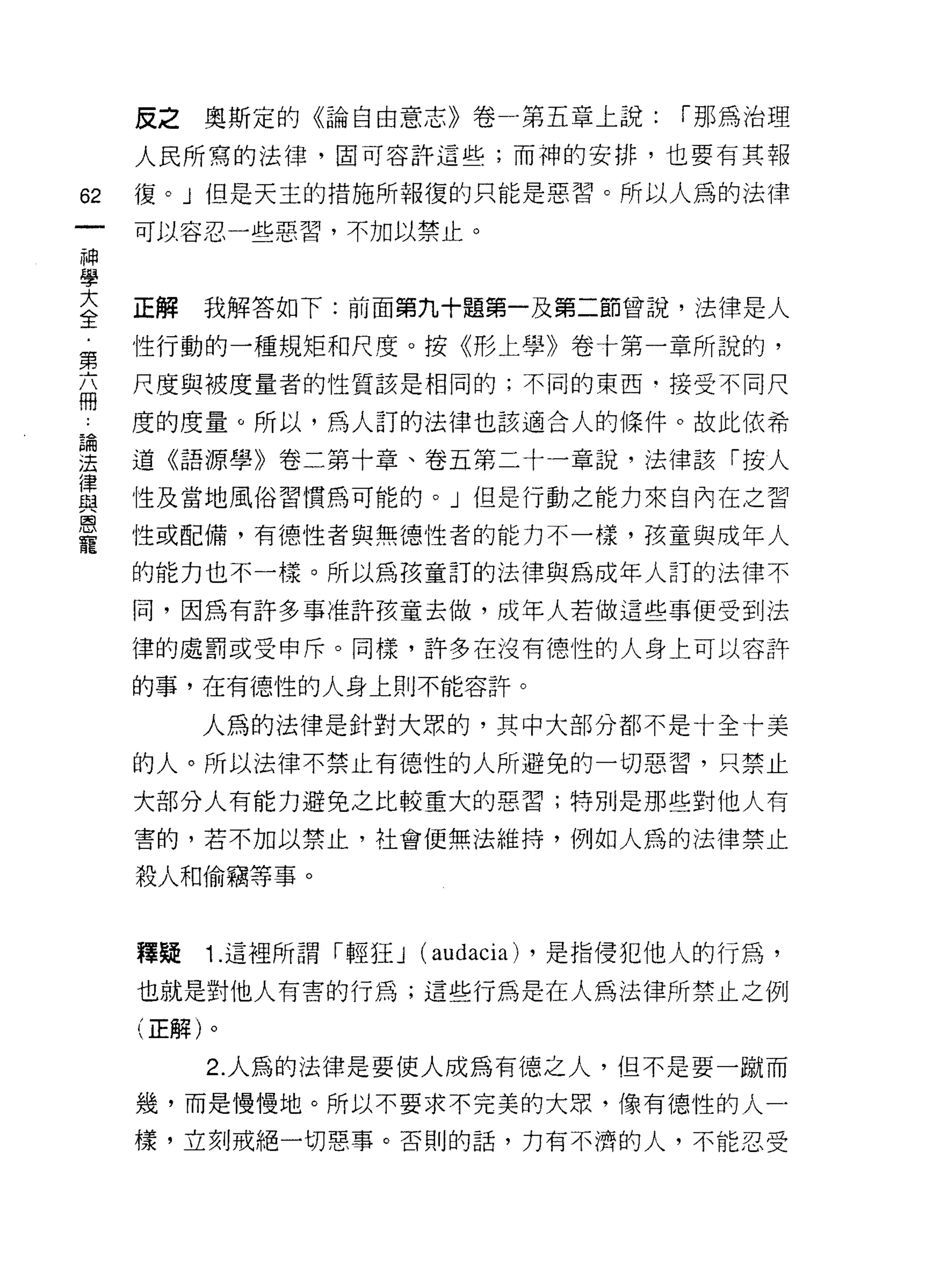 反之   奧斯定的《論自由意志》卷一第五章上說:           í 那為治理

     人民所寫的法律，圈可容許這些;而神的安排，也要有其報

62   復。」但是天主的措施所報復的只能是惡習。所以人為的法律
     可以容忍一些惡習，不加以禁止。
神
學
否    正解   我解答如下:前面第九十題第一及第二節曾說，法律是人
負    性行動的一種規矩和尺度。按《形上學》卷十第一章所說的，
     尺度與被度量者的性質該是相同的;不同的東西﹒接受不同尺
冊
     度的度量。所以，為人訂的法律也該適合人的條件。故此依希

理    道《語源學》卷二第十章、卷五第二十一章說，法律該「按人
富    性及當地風俗習慣為可能的。」但是行動之能力來自內在之習
是    性或配備，有德性者與無德性者的能力不一樣，孩童與成年人
     的能力也不一樣。所以為孩童訂的法律與為成年人訂的法律不

     同，因為有許多事准許孩童去做，成年人若做這些事便受到法

     律的處罰或受申斥。同樣，許多在沒有德性的人身上可以容許

     的事，在有德性的人身上則不能容許。

          人為的法律是針對大眾的，其中大部分都不是十全十美

     的人。所以法律不禁止有德性的人所避免的一切惡習，只禁止
     大部分人有能力避免之比較重大的惡習;特別是那些對他人有

     害的，若不加以禁止，社會便無法維持，例如人為的法律禁止

     殺人和偷竊等事。


     釋疑   1. 這裡所謂「輕狂 J   (audacia) ，是指侵犯他人的行為，
     也就是對他人有害的行為;這些行為是在人為法律所禁止之例
     (正解)。

          2. 人為的法律是要使人成為有德之人，但不是要一蹦而
     幾，而是慢慢地。所以不要求不完美的大眾，像有德性的人一

     樣，立刻戒絕一切惠事。否則的話，力有不濟的人，不能忍受
 
