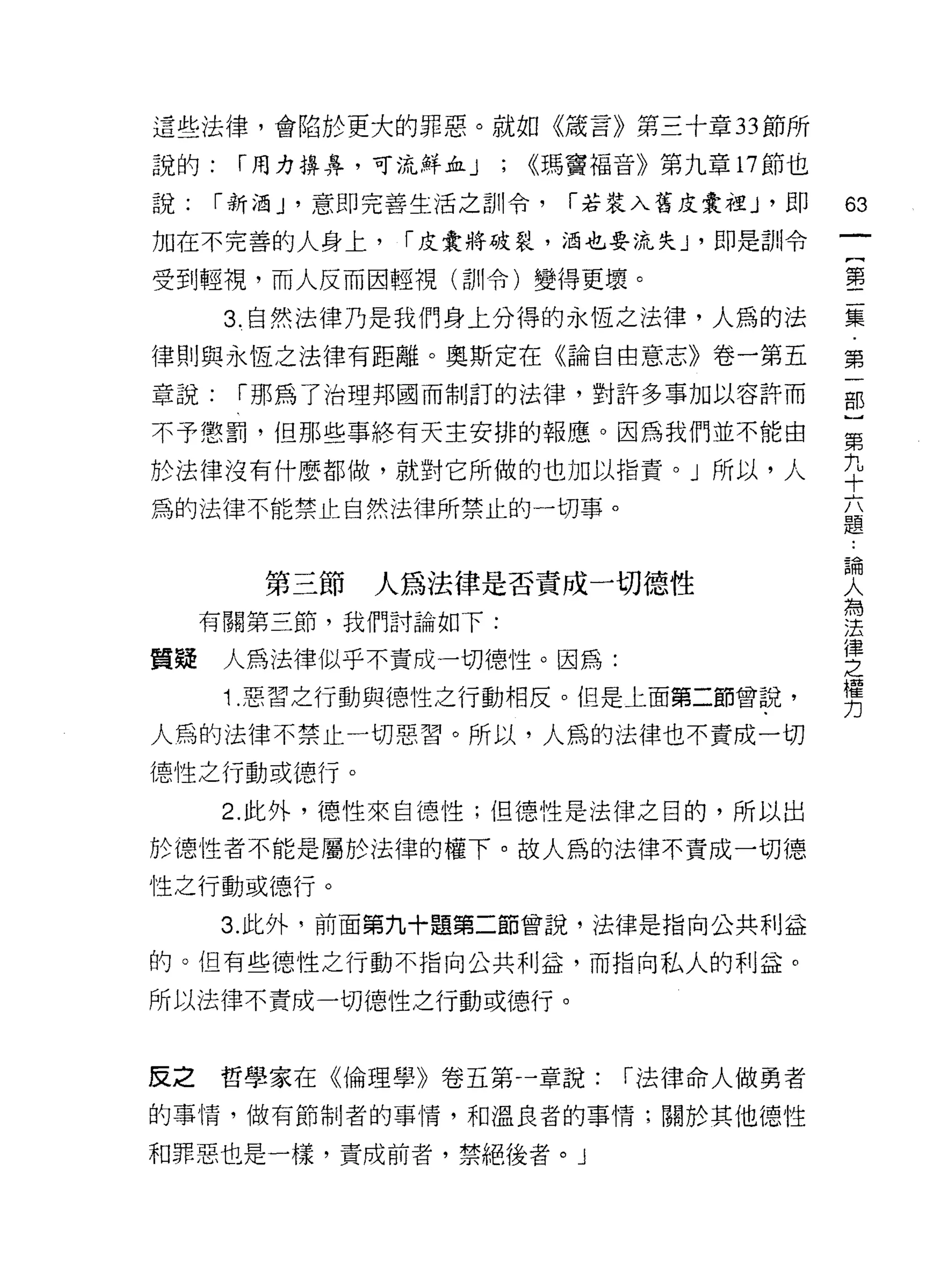 這些法律，會陷於更大的罪惡。就如《敢言》第三十章 33 節所

說的:    í 用力揖鼻，可流鮮血 J   ;   <<瑪竇福音》第九章 17 節也

說:    í 新酒 J '意即完善生活之訓令，     í 若裝入舊皮囊裡 J '即   63
加在不完善的人身上，      í 皮囊將破裂，泊也要流失 J '即是訓令
                                              一
                                              {
受到輕視，而人反而因輕視(訓令)變得更壞。
                                              第
      3. 自然法律乃是我們身上分得的永恆之法律，人為的法              二
律則與永恆之法律有距離。奧斯定在《論自由意志》卷一第五                   集
章說:    í 那為了治理邦國而制訂的法律，對許多事加以容許而              第
不予懲罰，但那些事終有天主安排的報應。因為我們並不能由
                                              一
                                              部
於法律沒有什麼都做，就對它所做的也加以指責。」所以，人
                                              }
為的法律不能禁止自然法律所禁止的一切事。                          第
                                              九
        第三節   人為法律是否責成一切德性                    十
     有關第三節，我們討論如下:
                                              六
                                              題
質疑    人為法律似乎不責成一切德性。因為:
                                              論
      1 .惡習之行動與{惡性之行動相反。但是上面第二節曾說，            人
人為的法律不禁止一切惡習。所以，人為的法律也不責成一切                   為
f惡性之行動或德行。                                    法
      2. 此外，德性來自德性;但德性是法律之目的，所以出
                                              律
                                              之
於 1惡性者不能是屬於法律的權下。故人為的法律不責成一切德
                                              權
性之行動或德行。                                      力
      3. 此外，前面第九十題第二節曾說，法律是指向公共利益

的。但有些德性之行動不指向公共利益，而指向私人的利益。

所以法律不責成一切德性之行動或德行。


反之    哲學家在《倫理學》卷五第一章說:          í 法律命人做勇者

的事情，做有節制者的事情，和溫良者的事情;關於其他德性

和罪惡也是一樣，責成前者，禁絕後者。」
 