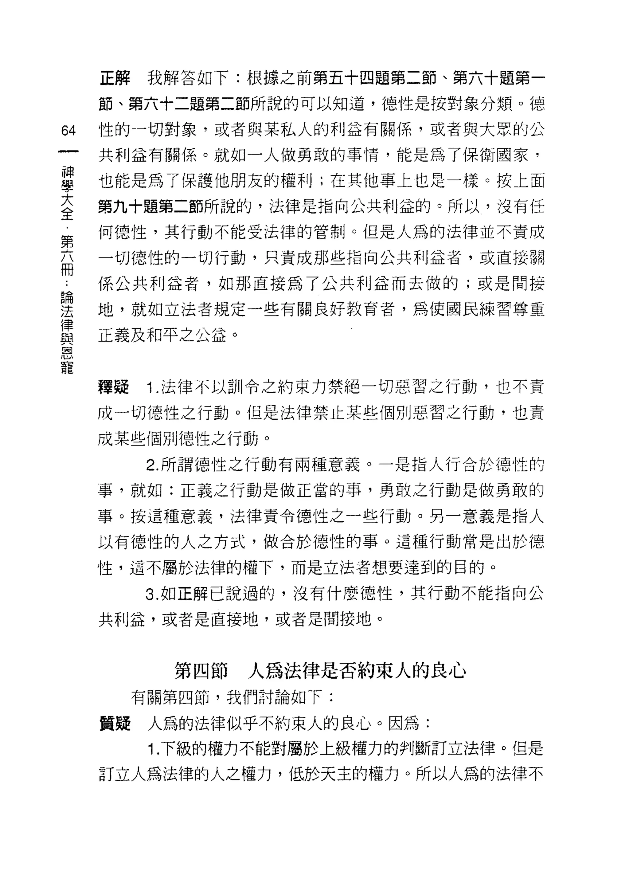正解    我解答如下:根據之前第五十四題第二節、第六十題第一

     節、第六十二題第二節所說的可以知道，德性是按對象分類。德

64   性的一切對象，或者與某私人的利益有關係，或者與大眾的公

     共利益有關係。就如一人做勇敢的事情，能是為了保衛國家，

車    也能是為了保護他朋友的權利;在其他事上也是一樣。按上面
大    第九十題第二節所說的，法律是指向公共利益的。所以，沒有任
全
     何德性，其行動不能受法律的管制。但是人為的法律並不責成
第
     一切德性的一切行動，只責成那些指向公共利益者，或直接關
冊
     係公共利益者，如那直接為了公共利益而去做的;或是間接
論

法    地，就如立法者規定一些有關良好教育者，為使國民練習尊重
律
品2   正義及和平之公益。
恩


     釋疑    1 .法律不以訓令之約束力禁絕一切惡習之行動，也不責
     成一切德性之行動。但是法律禁止某些個別惡習之行動，也責

     成某些個別德性之行動。

          2. 所謂德性之行動有兩種意義。一是指人行合於德性的

     事，就如:正義之行動是做正當的事，勇敢之行動是做勇敢的

     事。按這種意義，法律責令德性之一些行動。另一意義是指人

     以有德性的人之方式，做合於德性的事。這種行動常是出於德

     性，這不屬於法律的權下，而是立法者想要達到的目的。
          3. 如正解己說過的，沒有什麼德性，其行動不能指向公

     共利益，或者是直接地，或者是間接地。



            第四節   人為法律是否約束人的良心
          有關第四節，我們討論如下:

     質疑    人為的法律似乎不約束人的良心。因為:
           1. 下級的權力不能對屬於上級權力的判斷訂立法律。但是

     訂立人為法律的人之權力，低於天主的權力。所以人為的法律不
 