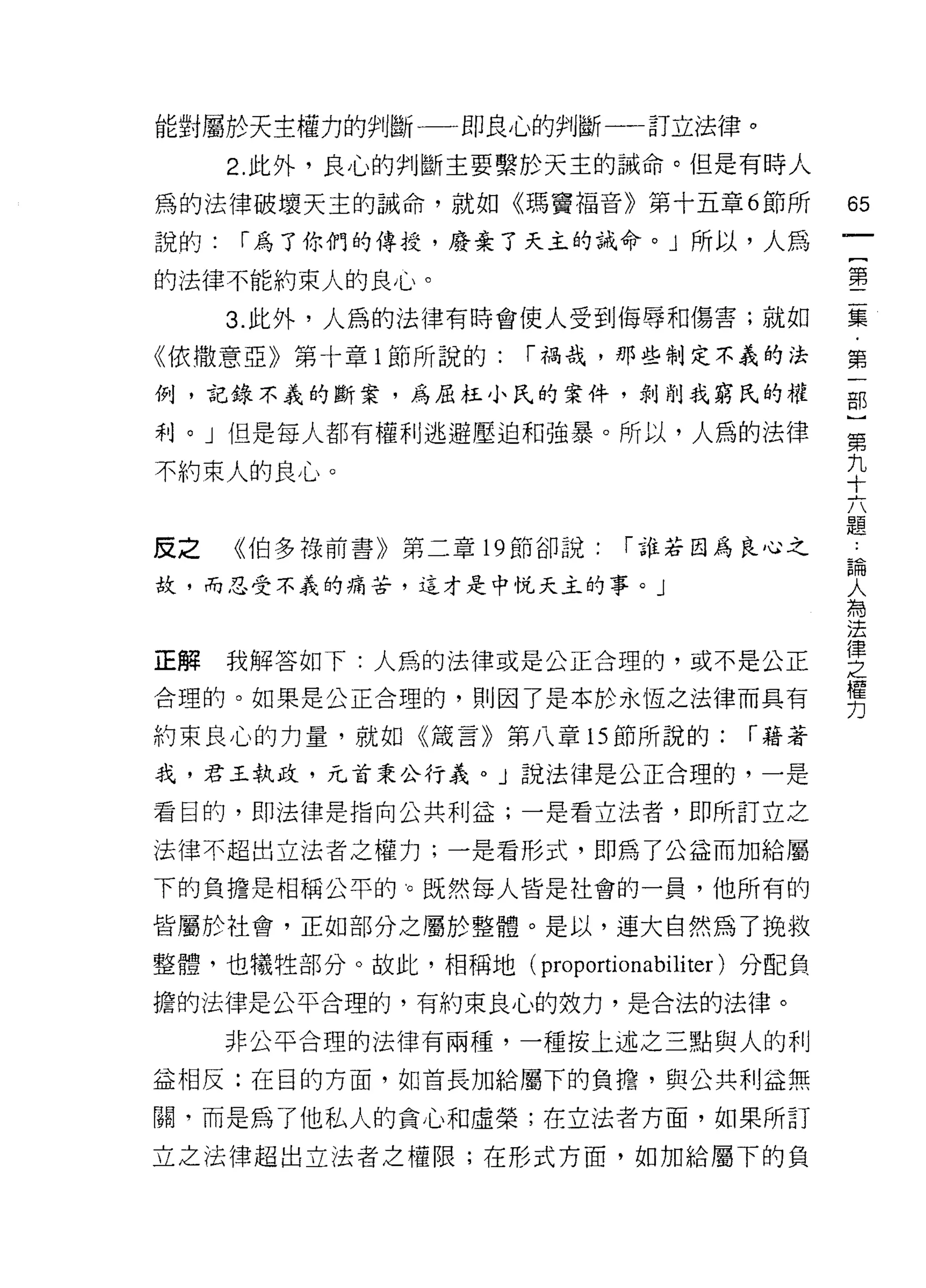 能對屬於天主權力的判斷一一即良心的判斷一一訂立法律。
      2. 此外，良心的判斷主要繫於天主的誡命。但是有時人

為的法律破壞天主的誡命，就如《瑪竇福音》第十五章 6 節所              65
說的:   í 為了你們的傳授，廢棄了天主的誡命。」所以，人為
                                           一
                                           {
的法律不能約束人的良心。
                                           第
      3. 此外，人為的法律有時會使人受到侮辱和傷害;就如           二
《依撒意亞》第十章 l 節所說的:     í 禍哉，那些制定不義的法        集
例，記錄不義的斷案，為屈拉小氏的案件，剝削我窮氏的權                 ﹒
利。」但是每人都有權利逃避壓迫和強暴。所以，人為的法律
                                           第
                                           一
不約束人的良心。                                   部
                                           )
反之    《伯多祿前書》第二章 19 節卻說:    í 誰若因為良心之      第
故，而忍受不義的痛苦，這才是中悅天主的事。」                     九
                                           十
                                           六
正解    我解答如下:人昂的法律或是公正合理的，或不是公正
                                           題
合理的。如果是公正合理的，貝 IJ 因了是本於永恆之法律而具有            論
約束良心的力量，就如《儀言》第八章的節所說的:             í 藉著   人
我，君王執政，元首秉公行義。」說法律是公正合理的，一是                為
看目的，即法律是指向公共利益;一是看立法者，即所訂立之
                                           法
                                           律
法律不超出立法者之權力;一是看形式，即為了公益而加給屬
                                           之
下的負擔是相稱公平的。既然每人皆是社會的一員，他所有的                權
皆屬於社會，正如部分之屬於整體。是以，連大自然為了挽救                力
整體，也犧牲部分。故此，相稱地 (proportionabi1iter) 分配負

擔的法律是公平合理的，有約束良心的效力，是合法的法律。

      非公平合理的法律有兩種，一種按上述之三點與人的利

益相反:在目的方面，如首長加給屬下的負擔，與公共利益無

關，而是為了他私人的貪心和虛榮;在立法者方面，如果所訂

立之法律超出立法者之權限;在形式方面，如加給屬下的負
 