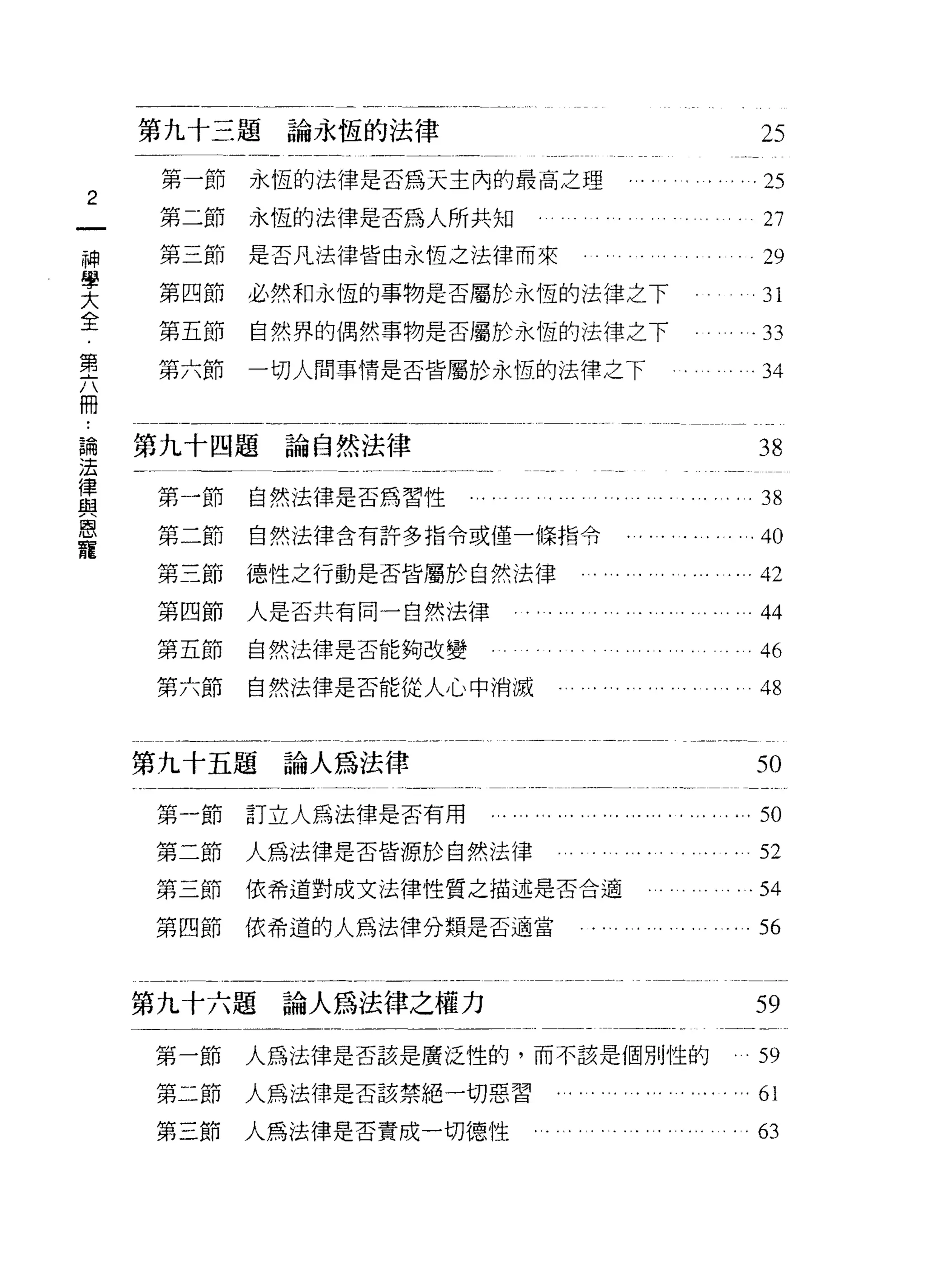 第九十三題論永恆的法律                                                     25
     第一節   永恆的法律是否為天主內的最高之理                  .... .. .. .. .. .25
2
     第二節   永恆的法律是否為人所共知                                             27
神
     第三節   是否凡法律皆由永恆之法律而來              。                            29
學
大
全    第四節   必然和永恆的事物是否屬於永恆的法律之下                           。          31
﹒
第    第五節   自然界的偶然事物是否屬於永恆的法律之下                                     .33
六
冊   第六節    一切人問事情是否皆屬於永恆的法律之下                        .          。‘ 34



論   第九十四題論自然法律                                                      38
法
律   第一節    自然法律是否為習性    '" ... ..... ..... .......... .......38
與
恩   第二節    自然法律含有許多指令或僅一條指令                  . ...... .. .. .40
寵
    第三節    德性之行動是否皆屬於自然法律                   . ... ..... .... .... 42
    第四節    人是否共有同一自然法律        '" .... .. . .... ... ... ... ...44
    第五節    自然法律是否能夠改變                                               46
    第六節    自然法律是否能從人心中消滅                    . ... .... .. .. .. . 48


    第九十五題論人為法律                                                     50
    第一節    訂立人為法律是否有用     ........,.... .."…,.,.. ".. . ，.，刊

    第二節    人為法律是否皆源於自然法律                                     .. .. . 52
    第三節    依希道對成文法律性質之描述是否合適                       . . .... .. .54
    第四節    依希道的人為法律分類是否適當                       .... .. .. .. . 56


    第九十六題論人為法律之權力                                                  59
    第一節    人為法律是否該是廣泛性的，而不該是個別性的                                    59
    第二節    人為法律是否該禁絕一切惡習           .... .     ..... . .... .… 61
    第三節    人為法律是否責成一切德性         .... .. .. . .... .. '. .. .. . 63
 