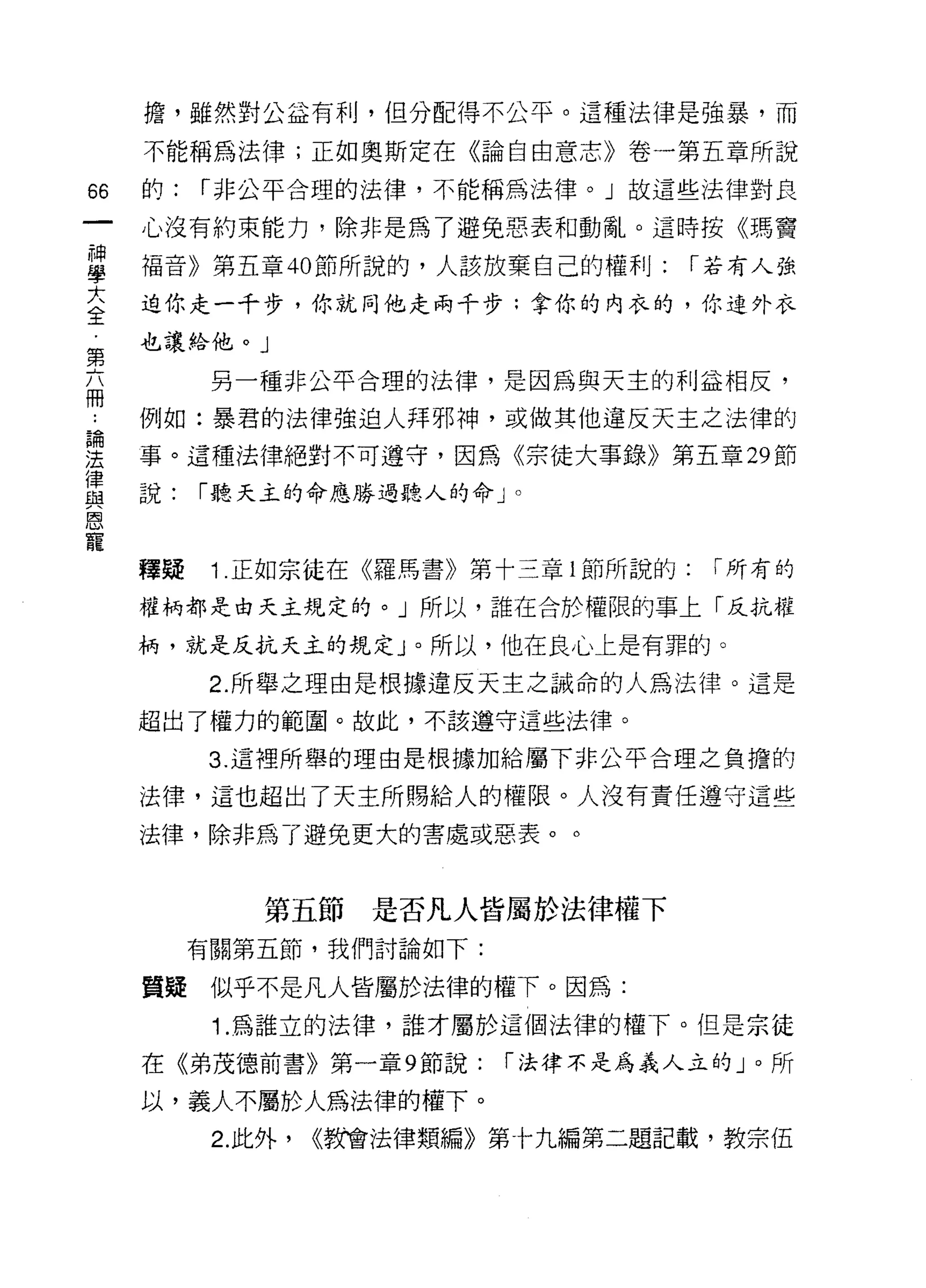 擔，雖然對公益有利，但分配得不公平。這種法律是強暴，而

    不能稱為法律;正如奧斯定在《論自由意志》卷一第五章所說

的   的:   í 非公平合理的法律，不能稱為法律。」故這些法律對良

    心沒有約束能力，除非是為了避免惡表和動亂。這時按《瑪竇

華   福音》第五章心節所說的，人該放棄自己的樹IJ: í 若有人強
大   迫你走一千步，你就同他走兩千步;拿你的內衣的，你連外衣
全
    也讓蛤他。」
第
          另一種非公平合理的法律，是因為與天主的利益相反，
冊
    例如:暴君的法律強迫人拜邪神，或做其他違反天主之法律的

要   事。這種法律絕對不可遵守，因為《宗徒大事錄》第五章 29 節
單   說: í聽天主的命應勝過聽人的命 J      0


恩
寵
    釋疑    1 正如宗徒在《羅馬書》第十三章 l 節所說的:   í 所有的

    權柄都是由天主規定的。」所以，誰在合於權限的事上「反抗權

    柄，就是反抗天主的規定 J 。所以，他在良心上是有罪的。

          2. 所舉之理由是根據違反天主之誡命的人為法律。這是
    超出了權力的範園。故此，不該遵守這些法律。

         3. 這裡所舉的理由是根據加給屬下非公平合理之負擔的

    法律，這也超出了天主所賜給人的權限。人沒有責任遵守這些

    法律，除非為了避免更大的害處或惡表。。



              第五節是否凡人皆屬於法律權下
         有關第五節，我們討論如下:

    質疑似乎不是凡人皆屬於法律的權下。因為:
          1 .為誰立的法律，誰才屬於這個法律的權下。但是宗徒
    在《弟茂德前書》第一章 9 節說:      í 法律不是為義人立的」。所

    以，義人不屬於人為法律的權下。
          2. 此外，   <<教會法律類編》第十九編第二題記載，教宗伍
 