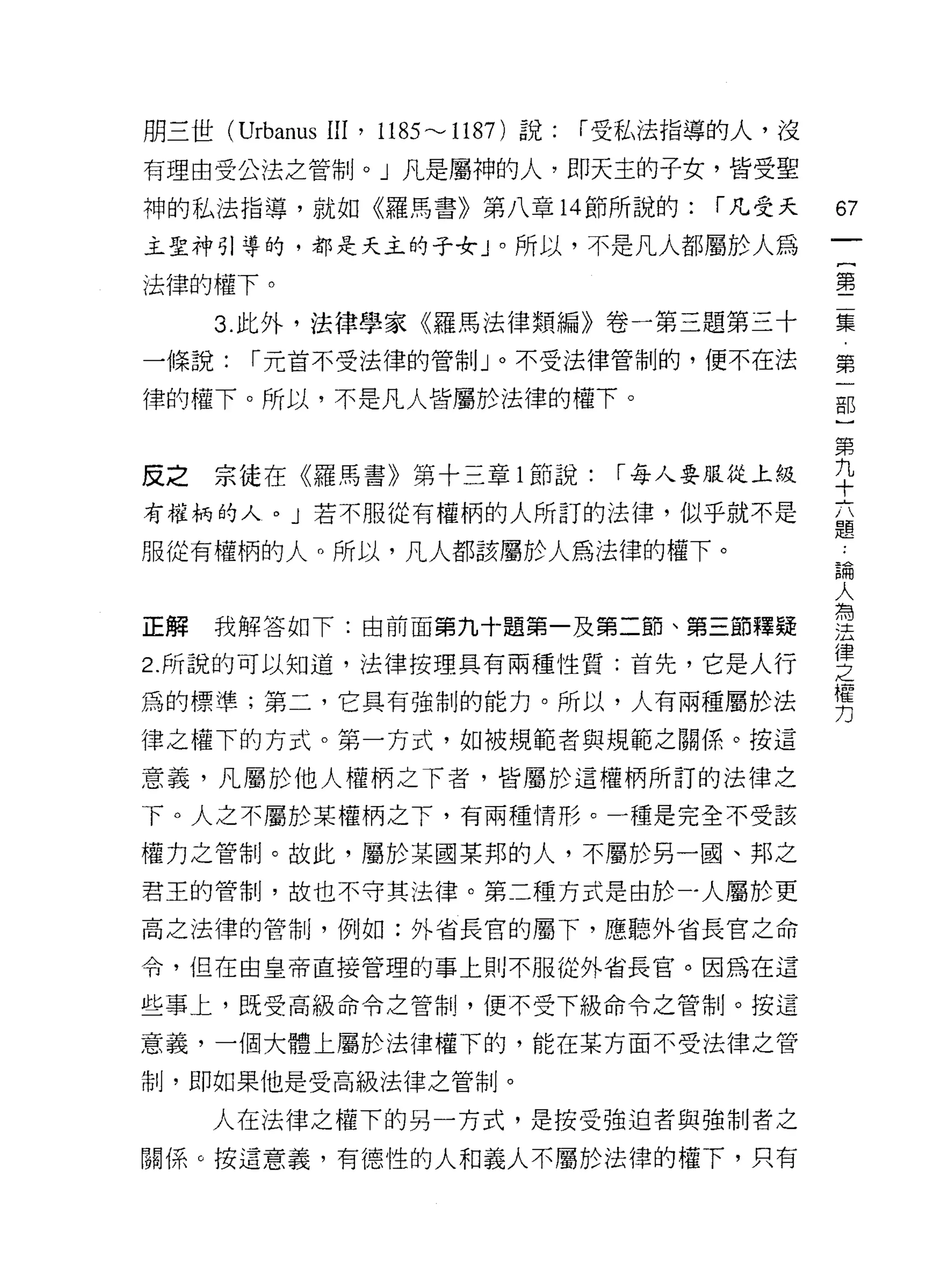 朋三世 (Urbanus 凹， 1185 ---1187) 說:   r 受私法指導的人，沒

有理由受公法之管制。」凡是屬神的人，即天主的子女，皆受聖
神的私法指導，就如《羅馬書》第八章 14 節所說的:               r 凡受天   67
主聖神引導的，都是天主的子女」。所以，不是凡人都屬於人為
                                                 一
                                                 {
法律的權下。                                           第
     3. 此外，法律學家《羅馬法律類編》卷一第三題第三十                  二
一條說:    r 元首不受法律的管制」。不受法律管制的，便不在法                集
律的權下。所以，不是凡人皆屬於法律的權下。                            第
                                                 一
                                                 部
反之   宗徒在《羅馬書》第十三章 l 節說:             r 每人要服從上級
                                                 一
有權柄的人。」若不服從有權柄的人所訂的法律，似乎就不是                      第
服從有權柄的人。所以，凡人都該屬於人為法律的權下。                        九
                                                 十
正解   我解答如下:由前面第九十題第一及第二節、第三節釋疑
                                                 六
                                                 題
2. 所說的可以知道，法律按理具有兩種性質:首先，它是人行
                                                 ﹒
為的標準;第二，它具有強制的能力。所以，人有兩種屬於法                      論
律之權下的方式。第一方式，如被規範者與規範之關係。按這                      人
意義，凡屬於他人權柄之下者，皆屬於這權柄所訂的法律之                       為
下。人之不屬於某權柄之下，有兩種情形。一種是完全不受該
                                                 法
                                                 律
權力之管制。故此，屬於某國某邦的人，不屬於另一園、邦之
                                                 之
君王的管制，故也不守其法律。第二種方式是由於一人屬於更                      權
高之法律的管制，例如:外省長官的屬下，應聽外省長官之命                      力
令，但在由皇帝直接管理的事上則不服從外省長宮。因為在這

些事上，既受高級命令之管制，便不受下級命令之管制。按這

意義，一個大體上屬於法律權下的，能在某方面不受法律之管
制，即如果他是受高級法律之管制。

     人在法律之權下的另一方式，是按受強迫者與強制者之

關係。按這意義，有德性的人和義人不屬於法律的權下，只有
 