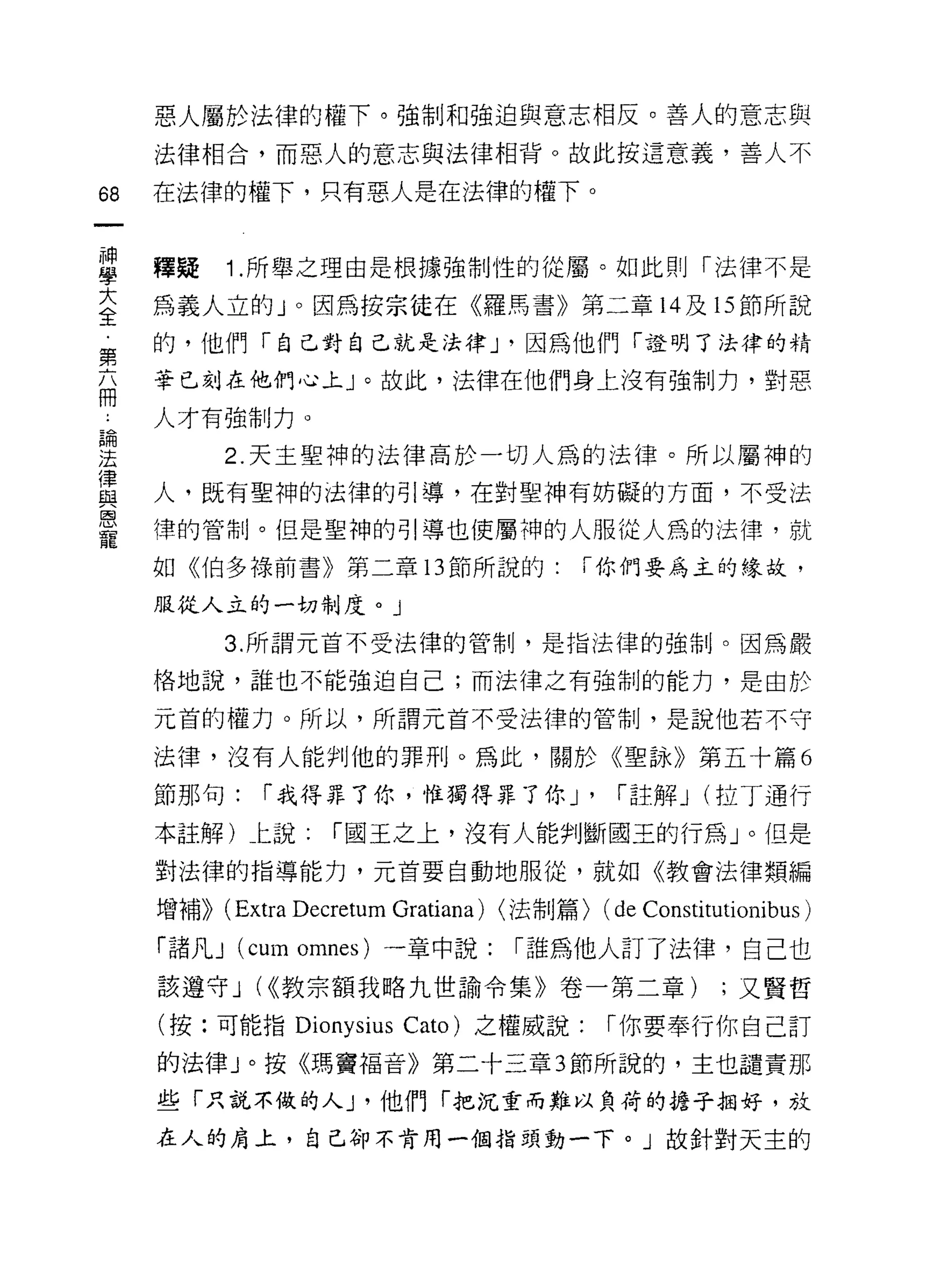 惡人屬於法律的權下。強制和強迫與意志相反。善人的意志與
     法律相合，而惡人的意志與法律相背。故此按這意義，善人不

68   在法律的權下，只有惡人是在法律的權下。


里    釋疑 1 所舉之理由是根據強制性的從屬。如此則「法律不是
大    為義人立的」。因為按宗徒在《羅馬書》第二章 14 及的節所說
全
第    的，他們「自己對自己就是法律 J '因為他們「證明了法律的精
卒    華巳刻在他們心上」。故此，法律在他們身上沒有強制力，對惡

i    人才有強制力。

要           2 天主聖神的法律高於一切人為的法律。所以屬神的
重    人，既有聖神的法律的引導，在對聖神有妨礙的方面，不受法
恩
     律的管制。但是聖神的引導也使屬神的人服從人為的法律，就
寵
     如《伯多祿前書》第二章 13 節所說的:                   í 你們要為主的緣故，

     服從人立的一切制度。」

            3. 所謂元首不受法律的管制，是指法律的強制。因為嚴

     格地說，誰也不能強迫自己;而法律之有強制的能力，是由於

     元首的權力。所以，所謂元首不受法律的管制，是說他若不守

     法律，沒有人能判他的罪刑。為此，關於《聖詠》第五十篇 6

     節那句:      í 我得罪了你，惟獨得罪了你 J'                í 註解 J (拉丁通行
     本註解)仁說:          í 國王之上，沒有人能判斷閻王的行為」。但是

     對法律的指導能力，元首要自動地服從，就如《教會法律類編

     增補))   (Extra Decretum Gratiana) <法制篇) (de Constitutionibus )
     「諸凡 J (cum omnes) 一章中說:          í 誰為他人訂了法律，自己也
     該遵守 J (<<教宗額我略九世諭令集》卷一第二章)                          ;又賢哲

     (按:可能指 Dionysius Cato) 之權威說:              í 你要奉行你自己訂
     的法律」。按《瑪竇褔音》第二十三章 3 節所說的，主也譴責那

     些「只說不做的人 J '他們「把沉重而難以負荷的擔子拍好，放

     在人的肩上，自己卻不肯用一個指頭動一下。」故針對天主的
 