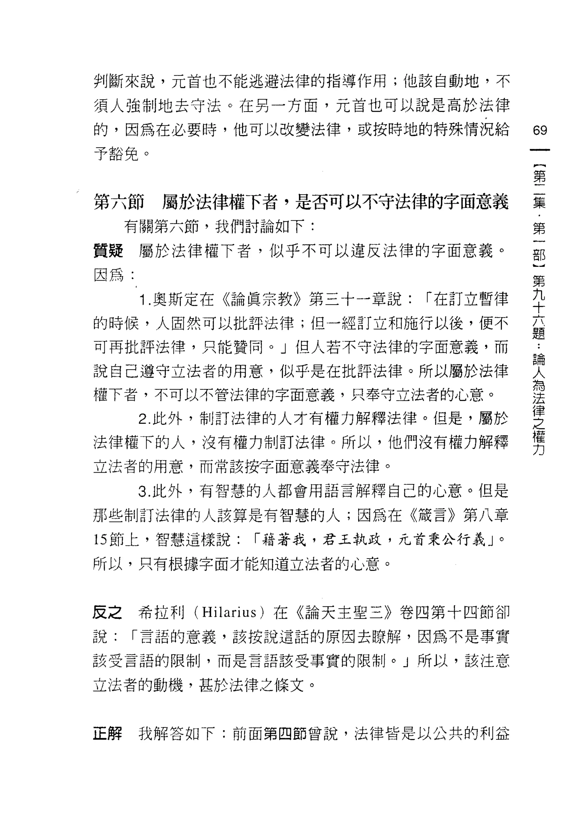 判斷來說，元首也不能逃避法律的指導作用;他該自動地，不

須人強制地去守法。在另一方面，元首也可以說是高於法律
的，因為在必要時，他可以改變法律，或按時地的特殊情況給            69
                                           一
予豁免。
                                           {
                                           第
第六節    屬於法律權下者，是否可以不守法律的字面意義               二
     有關第六節，我們討論如下:                         集
質疑屬於法律權下者，似乎不可以違反法律的字面意義。                  ﹒
因為:
                                           第
                                           一
      1 .奧斯定在《論真宗教》第三十一章說:   r 在訂立暫律
                                           部
的時候，人固然可以批評法律;但一經訂立和施行以後，便不                }
可再批評法律，只能贊同。」但人若不守法律的字面意義，而            第
                                       ..
                                       論
                                       人九
說自己遵守立法者的用意，似乎是在批評法律。所以屬於法律            為
                                       法十
權下者，不可以不管法律的字面意義，只奉守立法者的心意。
                                       之六
                                       律
                                       權題
      2. 此外，制訂法律的人才有權力解釋法律。但是，屬於

法律權下的人，沒有權力制訂法律。所以，他們沒有權力解釋            力

立法者的用意，而常該按字面意義奉守法律。

      3. 此外，有智慧的人都會用語言解釋自己的心意。但是

那些制訂法律的人該算是有智慧的人;因為在《議言》第八章

的節上，智慧這樣說:    r 藉著我，君玉執政，元首秉公行義」。

所以，只有根據字面才能知道立法者的心意。



反之希拉手 1] (Hilarius) 在《論天主聖三》卷四第十四節卻
說:   r 言語的意義，該按說這話的原因去瞭解，因為不是事實

該受言語的限制，而是言語該受事實的限制。」所以，該注意

立法者的動機，甚於法律之條文。



正解    我解答如 F: 前面第四節曾說，法律皆是以公共的利益
 