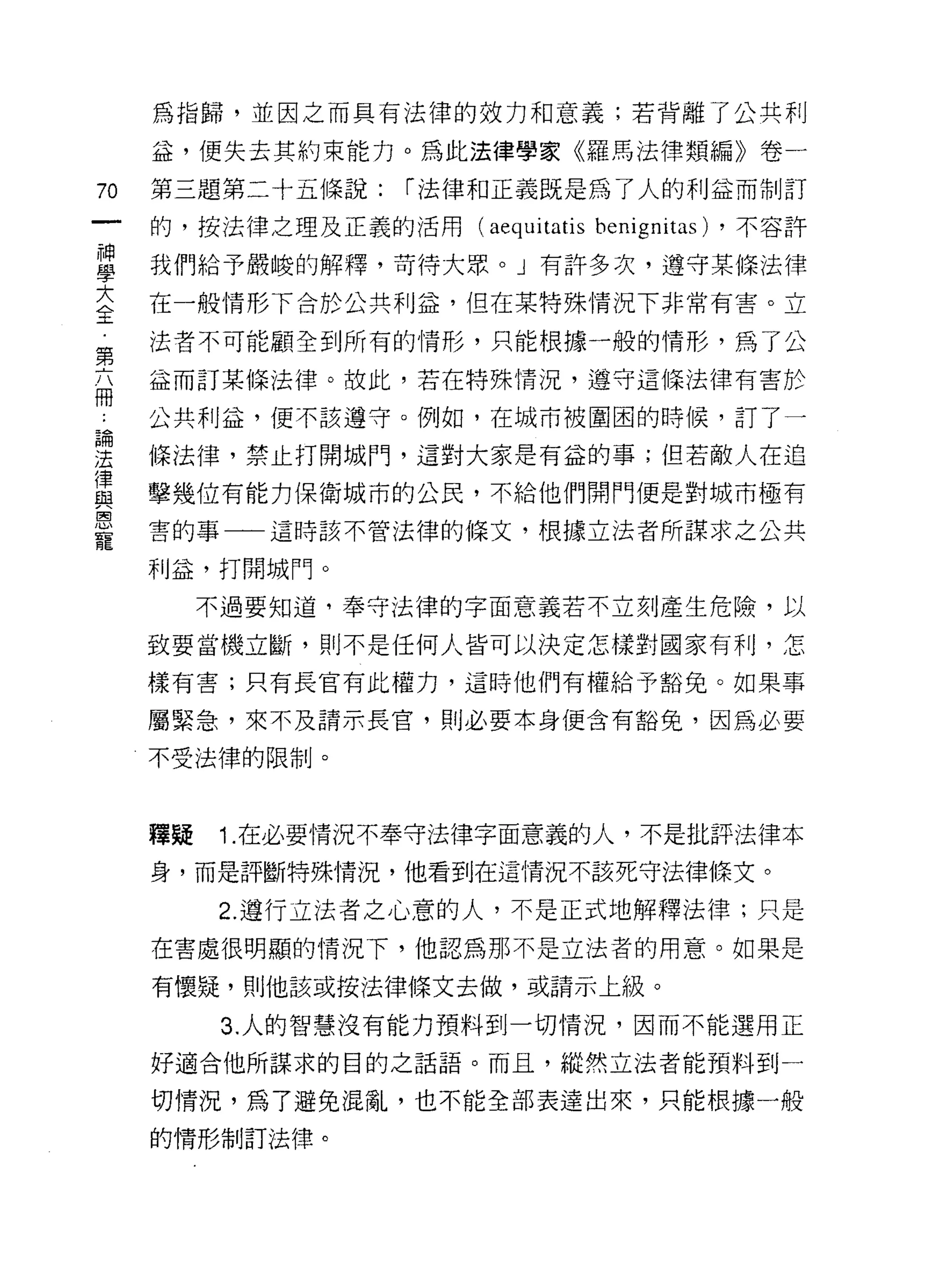 為指歸，並因之而具有法律的效力和意義;若背離了公共利

     益，便失去其約束能力。為此法律學家《羅馬法律類編》卷-

70   第三題第二十五條說:    í 法律和正義既是為了人的利益而制訂

     的，按法律之理及正義的活用    (aequitatis   benignitas) ，不容許
雪    我們給予嚴峻的解釋，苛待大眾。」有許多次，遵守某條法律
大    在一般情形下合於公共利益，但在某特殊情況下非常有害。立
全
     法者不可能顧全到所有的情形，只能根據一般的情形，為了公
第
     益而訂某條法律。故此，若在特殊情況，遵守這條法律有害於
冊
     公共利益，便不該遵守。例如，在城市被圍困的時候，訂了一

星    條法律，禁止打開城門，這對大家是有益的事;但若敵人在追
員    擊幾位有能力保衛城市的公民，不給他們開門便是對城市極有
恩
     害的事一一這時該不管法律的條文，根據立法者所謀求之公共

     利益，打開城門。
          不過要知道，奉守法律的字面意義若不立刻產生危險，以

     致要當機立斷，則不是任何人皆可以決定怎樣對國家有利，怎

     樣有害;只有長官有此權力，這時他們有權給予豁兔。如果事

     屬緊急，來不及請示長官，員 IJ 必要本身便含有豁免，因為必要

     不受法律的限制。



     釋疑   1.在必要情況不奉守法律字面意義的人，不是批評法律本
     身，而是評斷特殊情況，他看到在這情況不該死守法律條文。

          2. 遵行立法者之心意的人，不是正式地解釋法律;只是
     在害處很明顯的情況下，他認為那不是立法者的用意。如果是

     有懷疑，則他該或按法律條文去做，或請示上級。

           3. 人的智慧沒有能力預料到一切情況，因而不能選用正

     好適合他所謀求的目的之話語。而且，縱然立法者能預料到一

     切情況，為了避免混亂，也不能全部表達出來，只能根據一般

     的情形制訂法律。
 