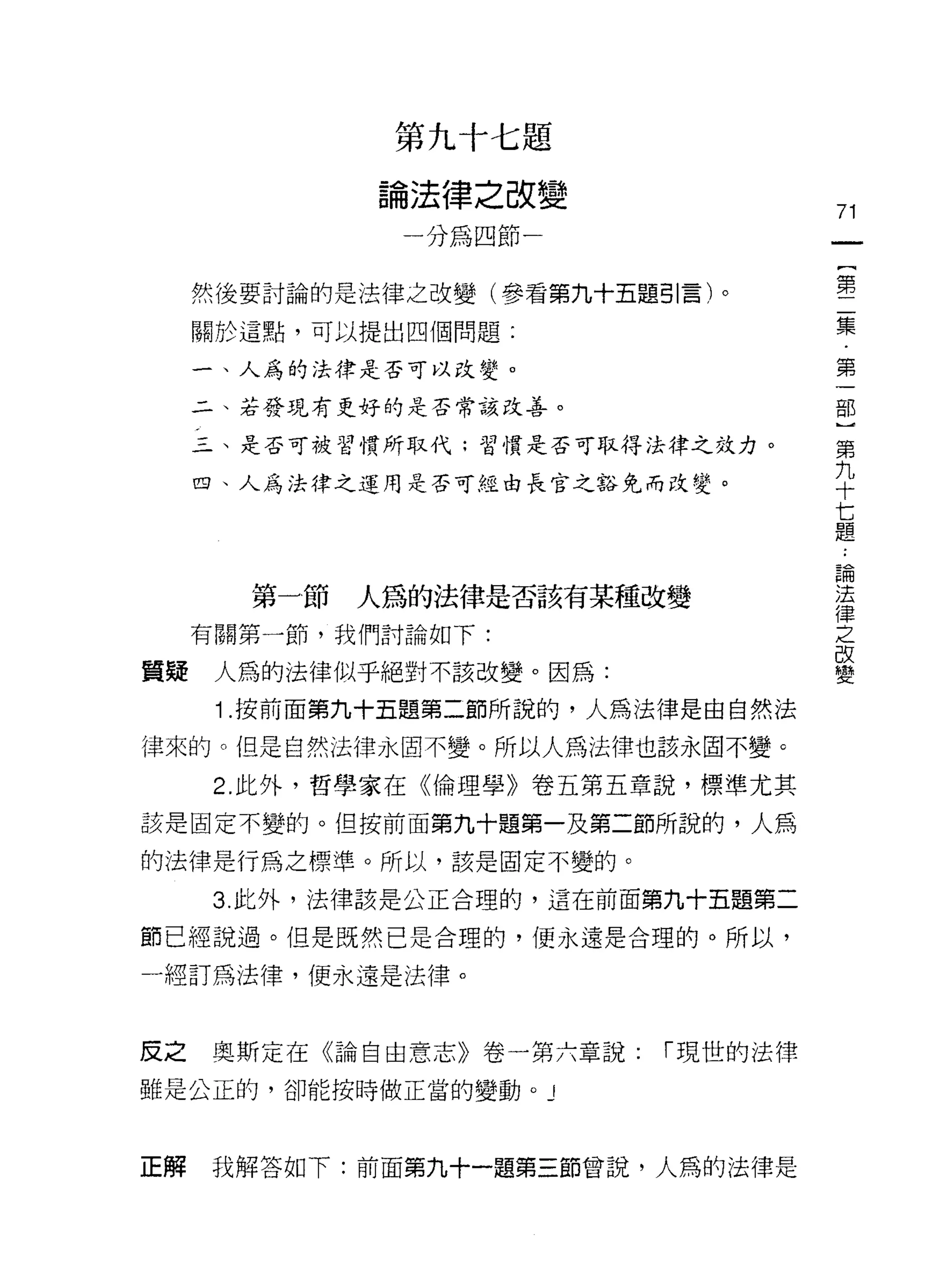 第九十七題

             論法律之改變
                                    71
              一分為四節一
                                        {
                                        第
     然後要討論的是法律之改變(參看第九十五題引言)。           二
     關於這點，可以提出四個問題:
                                        集
                                        ﹒
                                        第
     一、人為的法律是否可以改變。

     二、若發現有更好的是否常該改善。               古巴
                                    第
     三、是否可被習慣所取代;習慣是否可取得法律之效力。
                                    九
                                    十
     四、人為法律之運用是否可經由長官之豁免而改變。        七
                                    題

                                    論
                                    法
       第一節   人為的法律是否該有某種改變          律
                                    之
     有關第一節，我們討論如下:                  改
                                    變
質驛    人為的法律似乎絕對不該改變。因為:
      1 .按前面第九十五題第二節所說的，人為法律是由自然法
律來的。但是自然法律永眉不變。所以人為法律也該永固不變。

      2. 此外，哲學家在《倫理學》卷五第五章說，標準尤其

該是固定不變的。但按前面第九十題第一及第二節所說的，人爵

的法律是行為之標準。所以，該是固定不變的。

     3. 此外，法律該是公正合理的，這在前面第九十五題第二

節已經說過。但是既然已是合理的，便永遠是合理的。所以，

一經訂為法律，便永遠是法律。



皮之   奧斯定在《論自由意志》卷一第六章說:   í 現世的法律

雖是公正的，卻能按時做正當的變動。 J



正解   我解答如下:前面第九十一題第三節曾說，人為的法律是
 