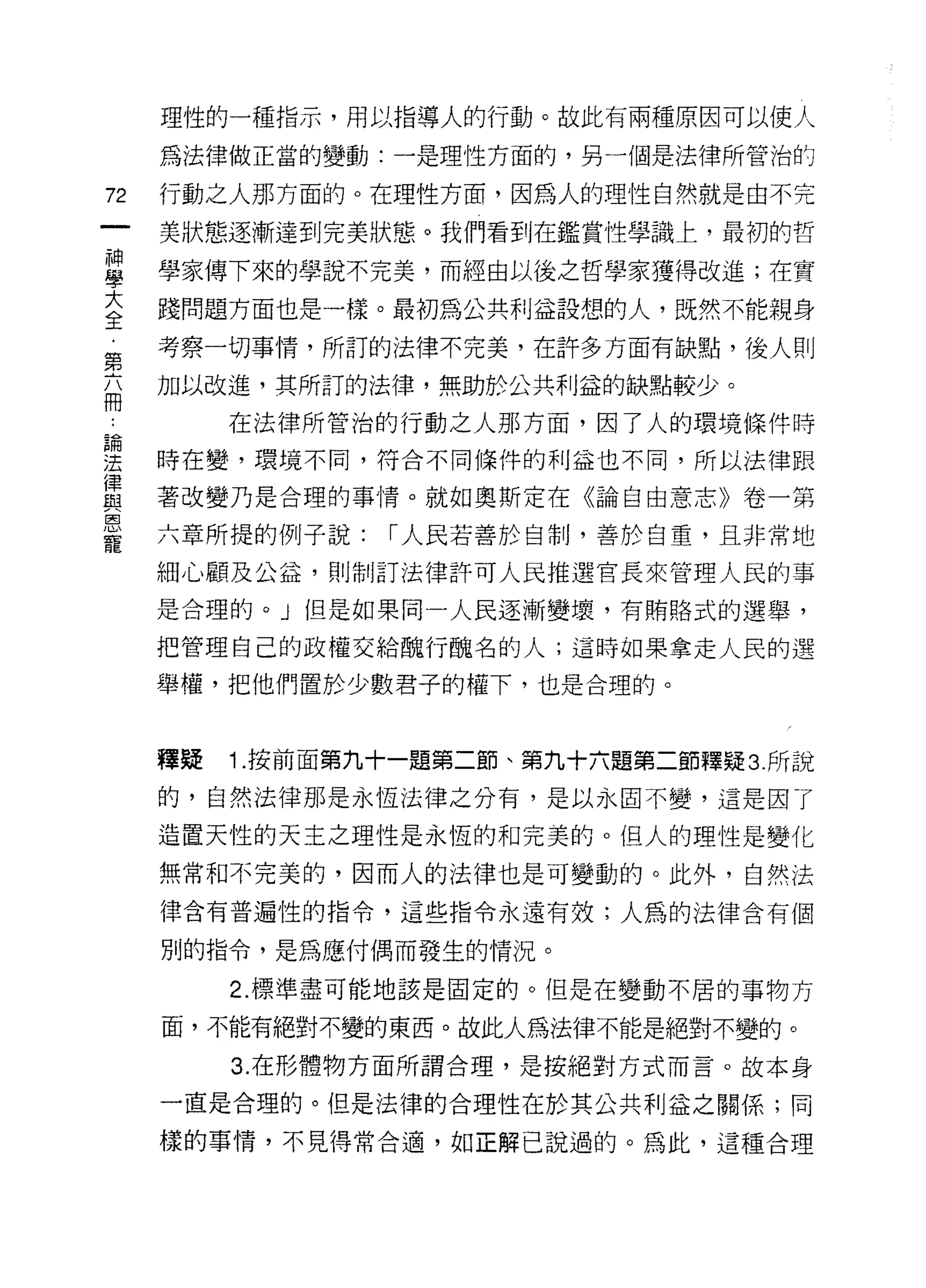 理性的一種指示，用以指導人的行動。故此有兩種原因可以使人

     為法律做正當的變動:一是理性方面的，另一個是法律所管治的

72   行動之人那方面的。在理性方面，因為人的理性自然就是由不完

     美狀態逐漸達到完美狀態。我們看到在鑑賞性學識上，最初的哲

且    學家傳下來的學說不完美，而經由以後之哲學家獲得改進;在實
大    踐問題方面也是一樣。最初為公共利益誰想的人，既然不能親身
全
     考察一切事情，所訂的法律不完美，在許多方面有缺點，後人則
第
     加以改進，其所訂的法律，無助於公共利益的缺點較少。
冊
          在法律所管治的行動之人那方面，因了人的環境條件時

要    時在變，環境不間，符合不同條件的利益也不同，所以法律跟
重    著改變乃是合理的事情。就如奧斯定在《論自由意志》卷一第
是    六章所提的例子說: r 人民若善於自制，善於白童，且非常地
     細心顧及公益，買 IJ 制訂法律許可人民推選官長來管理人民的事

     是合理的。」但是如果同一人民逐漸變壞，有賄路式的選舉，

     把管理自己的政權交給醜行醜名的人;這時如果拿走人民的選

     舉權，把他們置於少數君子的權下，也是合理的。



     釋疑   1. 按前面第九十一題第二節、第九十六題第二節釋疑 3. 所說

     的，自然法律那是永恆法律之分有，是以永固不變，這是因了

     造置天性的天主之理性是永恆的和完美的。但人的理性是變化

     無常和不完美的，因而人的法律也是可變動的。此外，自然法
     律含有普遍性的指令，這些指令永遠有效;人為的法律含有個

     別的指令，是為應付偶而發生的情況。

          2. 標準盡可能地該是固定的。但是在變動不居的事物方

     面，不能有絕對不變的東西。故此人為法律不能是絕對不變的。

          3. 在形體物方面所謂合理，是按絕對方式而言。故本身

     一直是合理的。但是法律的合理性在於其公共利益之關係;同

     樣的事情，不見得常合適，如正解己說過的。為此，這種合理
 