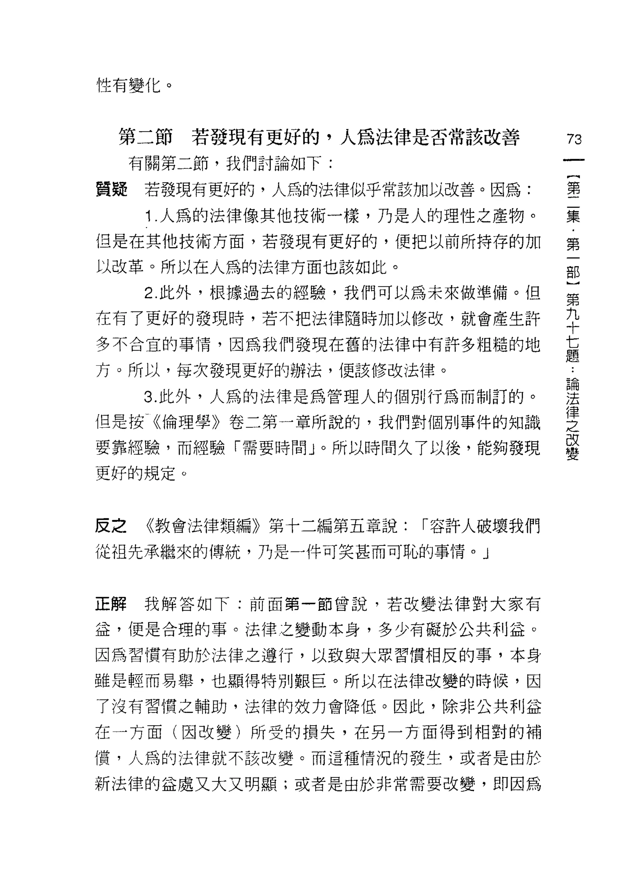 性有變化。



 第二節若發現有更好的，入為法律是否常該改善
                                          η

     有關第二節，我們討論如下:
                                      一
                                      {
質疑    若發現有更好的，人為的法律似乎常該加以改善。因為:
                                      第
      1 人為的法律像其他技術一樣，乃是人的理性之產物。       二
但是在其他技術方面，若發現有更好的，便把以前所持存的加           集
以改革。所以在人為的法律方面也該如此。                   ﹒
      2. 此外，根據過去的經驗，我們可以為未來做準備。但
                                      第
                                      一
在有了更好的發現時，若不把法律隨時加以修改，就會產生許
                                      部
多不合宜的事情，因為我們發現在舊的法律中有許多粗糙的地           }
方。所以，每次發現更好的辦法，便該修改法律。                第
      3. 此外，人為的法律是為管理人的個別行為而制訂的。      九
但是按《倫理學》卷二第一章所說的，我們對個別事件的知識
                                      十
                                      七
要靠經驗，而經驗「需要時間」。所以時間久了以後，能夠發現
                                      題
更好的規定。                                ﹒
                                      論
反之    《教會法律類編》第十二編第五章說:   r 容許人破壞我們   法
從祖先承繼來的傳統，乃是一件可笑甚而可恥的事情。」
                                      律
                                      之
                                      改
正解    我解答如下:前面第一節曾說，若改變法律對大家有         變
益，便是合理的事。法律之變動本身，多少有礙於公共利益。

因為習慣有助於法律之遵行，以致與大眾習慣相反的事，本身

雖是輕而易舉，也顯得特別艱巨。所以在法律改變的時候，因

了沒有習慣之輔助，法律的效力會降低。因此，除非公共利益

在一方面(因改變)所受的損失，在另一方面得到相對的補

償，人為的法律就不該改變。而這種情況的發生，或者是由於

新法律的益處又大又明顯;或者是由於非常需要改變，即因為
 