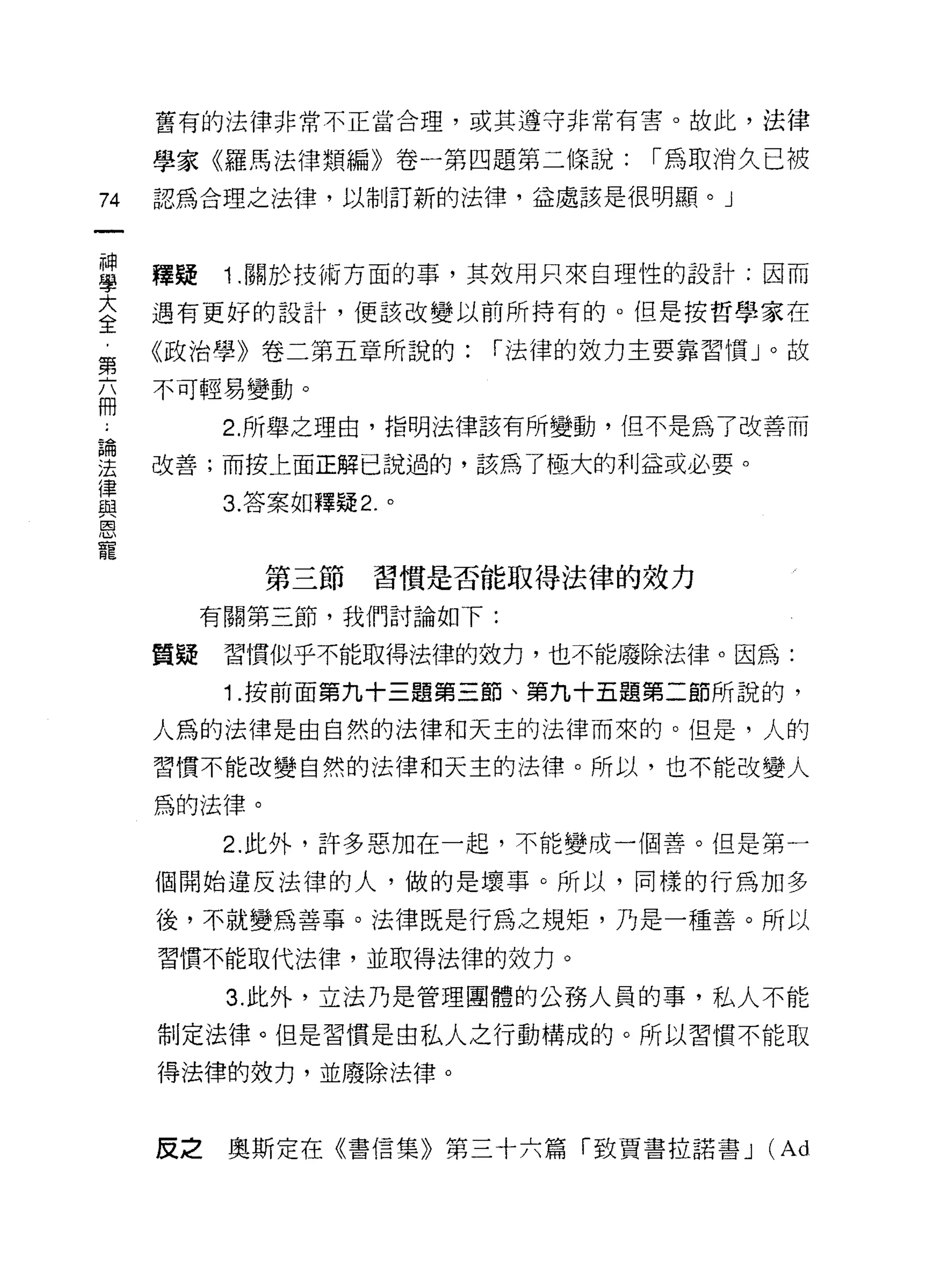 舊有的法律非常不正當合理，或其遵守非常有害。故此，法律

     學家《羅馬法律類編》卷一第四題第二條說:           1"為取消久已被
74   認為合理之法律，以制訂新的法律，益處該是很明顯。」



里    釋疑 1 關於技術方面的事，其效用只來自理性的設計:因而
言    遇有更好的設計，便該改變以前所持有的。但是按哲學家在
第    《政治學》卷二第五章所說的:        1"法律的效力主要靠習|貫 J 0 故

話    不可輕易變動。

           2. 所舉之理由，指明法律該有所變動，但不是為了改善而

要    改善;而按上面正解已說過的，該為了極大的利益或必要。
律
與          3. 答案如釋疑 2. 。
恩
寵
              第三節     習慣是否能取得法律的效力
          有關第三節，我們討論如下:

     質疑    習慣似乎不能取得法律的效力，也不能廢除法律。因為:

           1 .按前面第九十三題第三節、第九十五題第二節所說的，
     人為的法律是由自然的法律和天主的法律而來的。但是，人的

     習慣不能改變自然的法律和天主的法律。所以，也不能改變人

     為的法律。

           2. 此外，許多惡加在一起，不能變成一個善。但是第一

     個開始違反法律的人，做的是壞事。所以，同樣的行為加多

     後，不就變為善事。法律既是行為之規矩，乃是一種善。所以

     習慣不能取代法律，並取得法律的效力。

           3. 此外，立法乃是管理團體的公務人員的事，私人不能

     制定法律。但是習慣是由私人之行動構成的。所以習慣不能取

     得法律的效力，並廢除法律。


     皮之奧斯定在《書信集》第三十六篇「致賈書拉諾書 J             (Ad
 