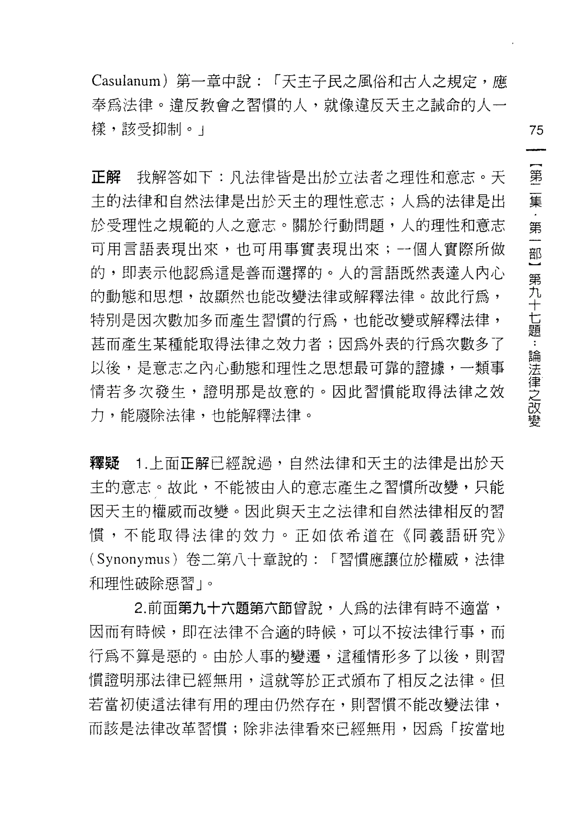 Casulanum) 第一章中說:   r 天主子民之風俗和古人之規定，應

奉為法律。違反教會之習慣的人，就像違反天主之誠命的人一
樣，該受抑制。」                                 75


正解我解答如下:凡法律皆是出於立法者之理性和意志。天               書

主的法律和自然法律是出於天主的理性意志;人為的法律是出              星星
於受理性之規範的人之意志。關於行動問題，人的理性和意志              第
可用言語表現出來，也可用事實表現出來，個人實際所做                部
的，即表示他認為這是善而選擇的。人的言語既然表達人內心              至
的動態和思想，故顯然也能改變法律或解釋法律。故此行為，              九
                                         十
特別是因次數加多而產生習慣的行為，也能改變或解釋法律，
                                         七
                                         題
甚而產生某種能取得法律之效力者;因為外表的行為次數多了              論
以後，是意志之內心動態和理性之思想最可靠的證據，一類事              法
                                         律
情若多次發生，證明那是故意的。因此習慣能取得法律之效               之
力，能廢除法律，也能解釋法律。                          改
                                         變


釋疑   1.上面正解已經說過，自然法律和天主的法律是出於天

主的意志。故此，不能被由人的意志產生之習慣所改變，只能

因天主的權威而改變。因此與天主之法律和自然法律相反的習
慣，不能取得法律的效力。正如依希道在《同義語研究》

( Synonymus )卷二第八十章說的:   í 習慣應讓位於權威，法律

和理性破除惡習」。

     2. 前面第九十六題第六節曾說，人為的法律有時不適當，

因而有時候，即在法律不合適的時候，可以不按法律行事，而

行為不算是惡的。由於人事的變遷，這種情形多了以後，貝 IJ 習

慣證明那法律已經無用，這就等於正式頒布了相反之法律。但
若當初使這法律有用的理由仍然存在，買 IJ 習慣不能改變法律，

而該是法律改革習慣;除非法律看來已經無用，因為「按當地
 