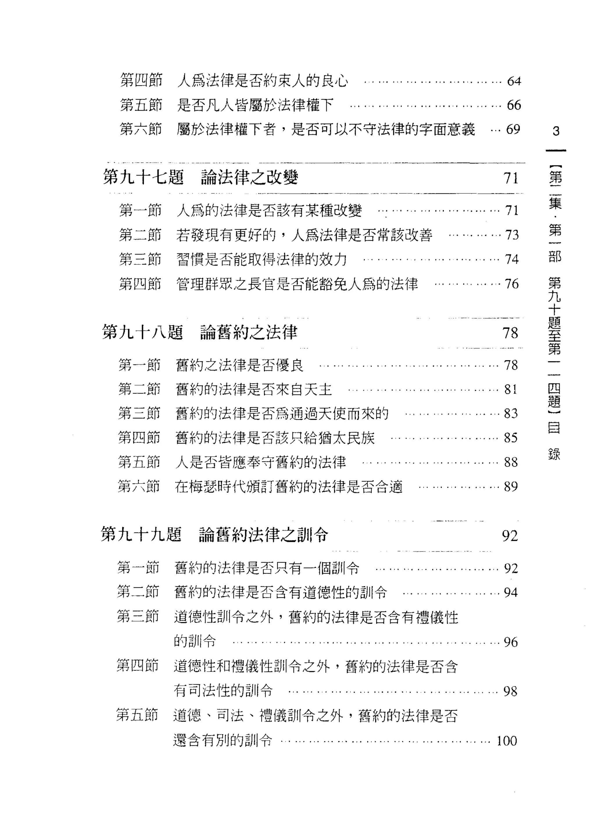 第四節      人為法律是否約束人的良心                                    .64
 第五節      是否凡人皆屬於法律權下                                   . ...66
 第六節      屬於法律權下者，是否可以不守法律的字面意義                          ...69      3


第九十七題論法律之改變                                                71       第

 第一節      人為的法律是否該有某種改變    . .. . . . . ... .,. ..•   ".。… 71       集
                                                            『   司
 第二節      若發現有更好的，人為法律是否常該改善                                /   、   第
                                                                〕


 第三節      習慣是否能取得法律的效力                                     74       古巴
                                                                    第
 第四節      管理群眾之長官是否能豁免人為的法律                                76       九
                                                                    十
                                                                    題
                                                                    至
第九十八題       論舊約之法律                                         78       第
                                                                    一
 第一節      舊約之法律是否優良                                        78       一
                                                                    回
 第二節      舊約的法律是否來白天主                                     . 81      題
                                                                    )
 第三節      舊約的法律是否為通過天使而來的                                  83       自
 第四節      舊約的法律是否該只給猶太民族                                  . 85
                                                                    錄
 第五節      人是否皆應奉守舊約的法律                                    . 88
 第六即      在梅瑟時代頒訂舊約的法律是否合適                                 89


第九十九題       論舊約法律之訓!令                                      92
 弟~I'UJ   舊約的法律是否只有一個訓令                                    92
 第二節      舊約的法律是否含有道德性的訓令                                  94
 第三節      道德性訓令之外，舊約的法律是否含有禮儀性

          的訓令                                              96
第四節       道德性和禮儀性訓令之外，舊約的法律是否含

          有司法性的白 11 令                                      98
第五節       道德、司法、禮儀訓令之外，舊約的法律是否

          還含有別的訓令
                                                          100
 