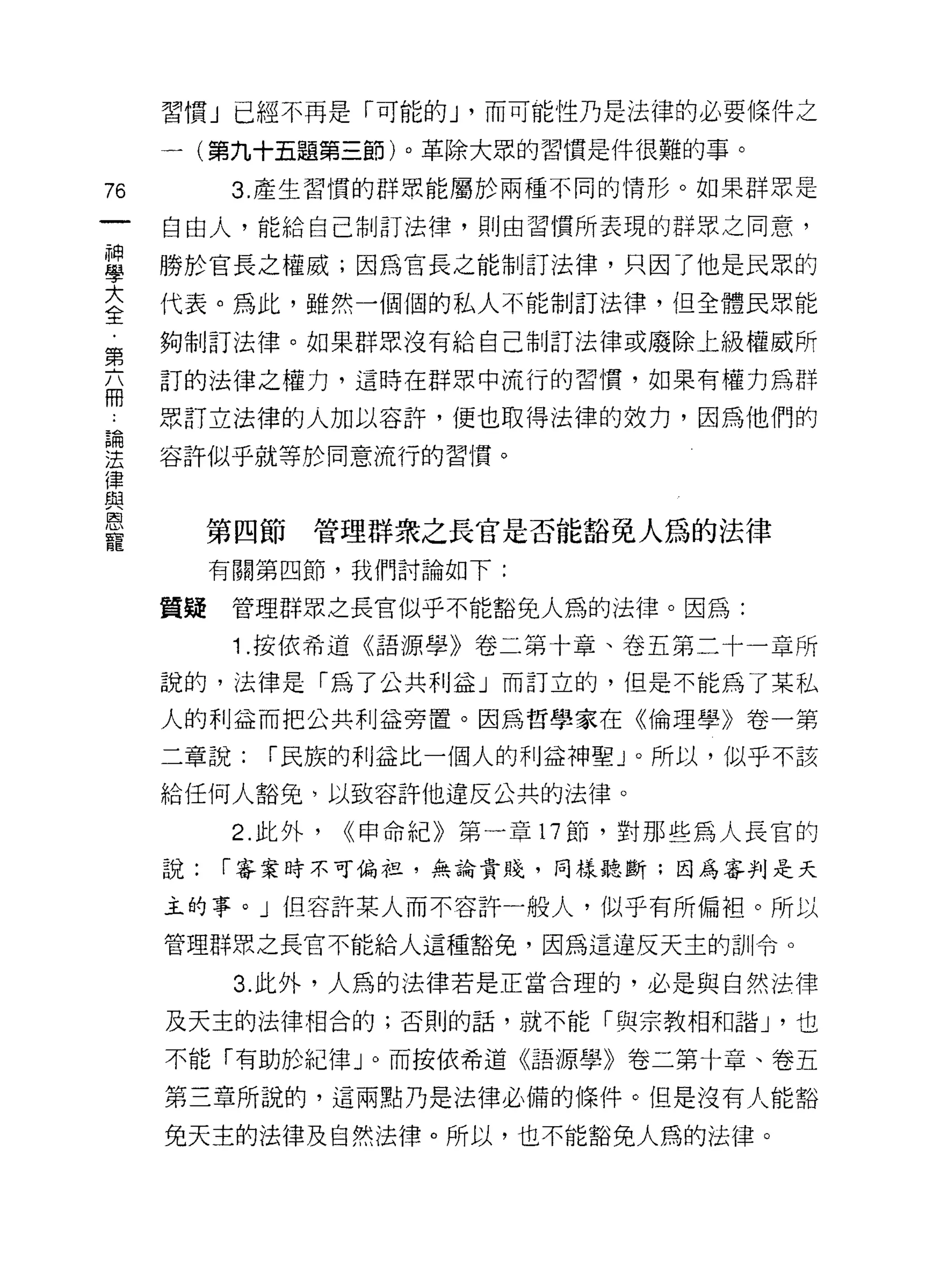 習慣」已經不再是「可能的 J '而可能性乃是法律的必要條件之

     一(第九十五題第三節)。革除大眾的習慣是件很難的事。
76         3. 產生習慣的群眾能屬於兩種不同的情形。如果群眾是

     自由人，能給自己制訂法律，貝 IJ 由習慣所表現的群眾之同意，

重    勝於官長之權威;因為官長之能制訂法律，只因了他是民眾的
三    代表。為此，雖然一個 i目的私人不能制訂法律，但全體民眾能
第    夠制訂法律。如果群眾沒有給自己制訂法律或廢除上級權威所

     訂的法律之權力，這時在群眾中流行的習慣，如果有權力為群
冊
     眾訂立法律的人加以容許，便也取得法律的效力，因為他們的

建    容許似乎就等於同意流行的習慣。
律
路3
恩
          第四節   管理群眾之長官是否能豁免人為的法律
寵
          有關第四節，我們討論如下:

     質疑    管理群眾主長官似乎不能豁免人為的法律。因為:

           1 .按依希道《語源學》卷二第十章、卷五第二十一章所
     說的，法律是「為了公共利益」而訂立的，但是不能為了某私

     人的利益而把公共利益旁置。因為哲學家在《倫理學》卷一第

     二章說:    í 民族的利益比一個人的利益神聖」。所以，似乎不該

     給任何人豁免，以致容許他違反公共的法律。

           2. 此外，   <<申命紀》第一章 17 節，對那些為人長官的
     說:   í 審案時不可偏拉，無論貴賤，同樣聽斷;因為審判是天

     主的事。」但容許某人而不容許一般人，似乎有所偏袒。所以

     管理群眾之長官不能給人這種豁免，因為這違反天主的訓令。

           3. 此外，人為的法律若是正當合理的，必是與自然法律

     及天主的法律相合的;否則的話，就不能「與宗教相和諧 J '也

     不能「有助於紀律」。而按依希道《語源學》卷二第十章、卷五

     第三章所說的，這兩點乃是法律必備的條件。但是沒有人能豁

     免天主的法律及自然法律。所以，也不能豁免人為的法律。
 
