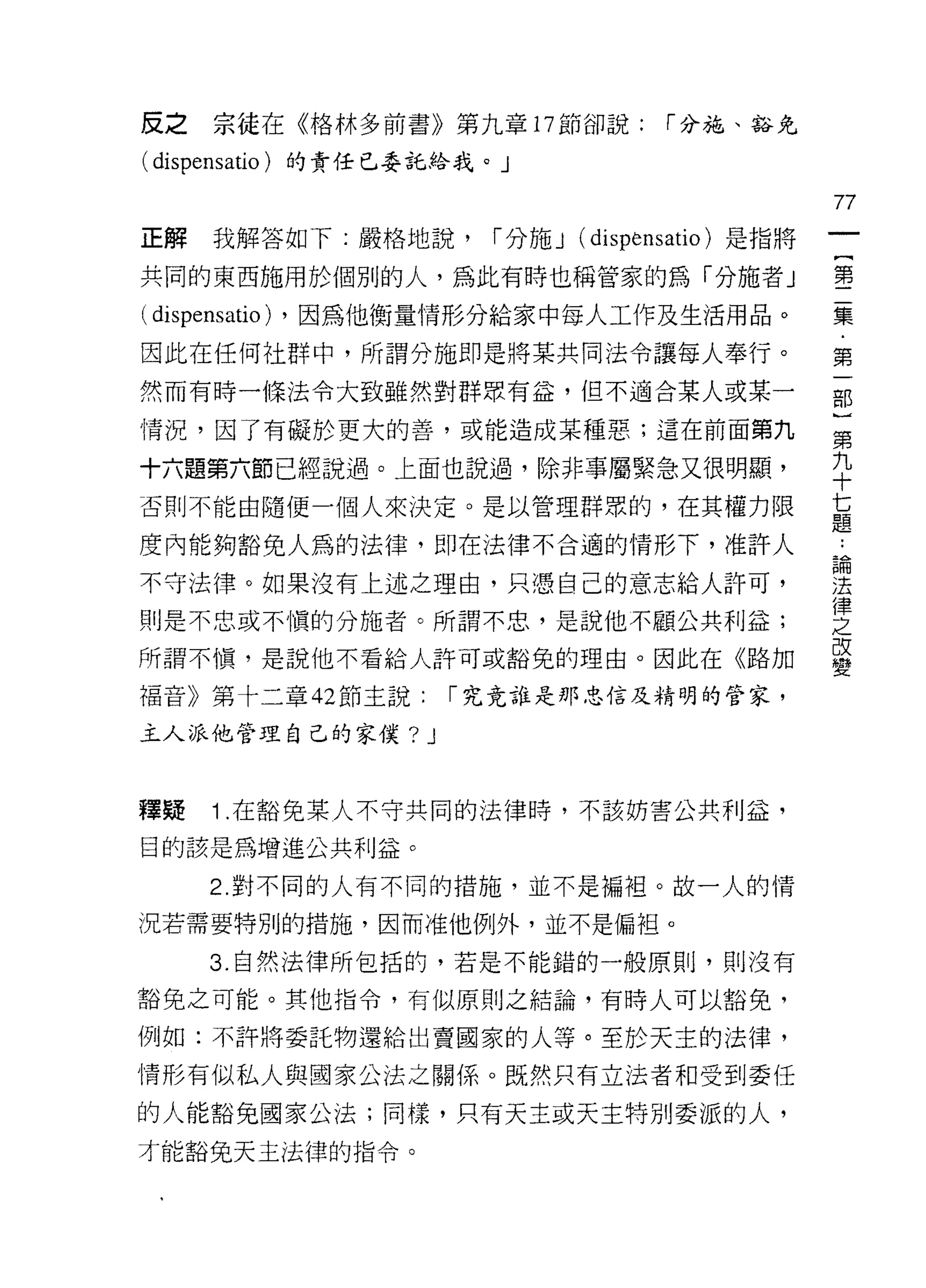 反之     宗徒在《格林多前書》第九章 17 節卻說:              r 分施、豁免

( dispensatio )的責任已委託給我。」
                                                        77
正解     我解答如下:嚴格地說，           r 分施 J (dispensatio) 是指將
                                                         {
共同的東西施用於個別的人，為此有時也稱管家的為「分施者」                             第
                                                         二
( dispensatio)   ，因為他衡量情形分給家中每人工作及生活用品。                  集
                                                         ﹒
因此在任何?土群中，所謂分施即是將某共同法令讓每人奉行。                             第

然而有時一條法令大致雖然對群眾有益，但不適合某人或某一                             部

情況，因了有礙於更大的善，或能造成某種惡;這在前面第九                             第

十六題第六節已經說過。上面也說過，除非事屬緊急又很明顯，                            平
否則不能由隨便一個人來決定。是以管理群眾的，在其權力限                             甚
                                                        疋旦
度內能夠豁免人為的法律，即在法律不合適的情形下，准許人                             L
                                                        昌間
不守法律。如果沒有上述之理由，只憑自己的意志給人許可，                             法
                                                        律
則是不忠或不慎的分施者。所謂不忠，是說他不顧公共利益;                             之
所謂不慎，是說他不看給人許可或豁免的理由。因此在《路加                             改
                                                        變
褔音》第十二章 42 節主說:            r 究竟誰是那忠信及精明的管家，

主人派他管理自己的家僕?           J


釋疑     1 .在豁免某人不守共同的法律時，不該妨害公共利益，
目的該是為增進公共利益。

       2. 對不同的人有不同的措施，並不是編祖。故一人的情

況若需要特別的措施，因而准他例外，並不是偏袒。

       3. 自然法律所包括的，若是不能錯的一般原則，貝 !j 沒有

豁免之可能。其他指令，有似原則之結論，有時人可以豁免，

例如:不許將委託物還給出賣國家的人等。至於天主的法律，
情形有似私人與國家公法之關係。既然只有立法者和受到委任

的人能豁免國家公法;同樣，只有天主或天主特別委派的人，
才能豁免天主法律的指令。
 