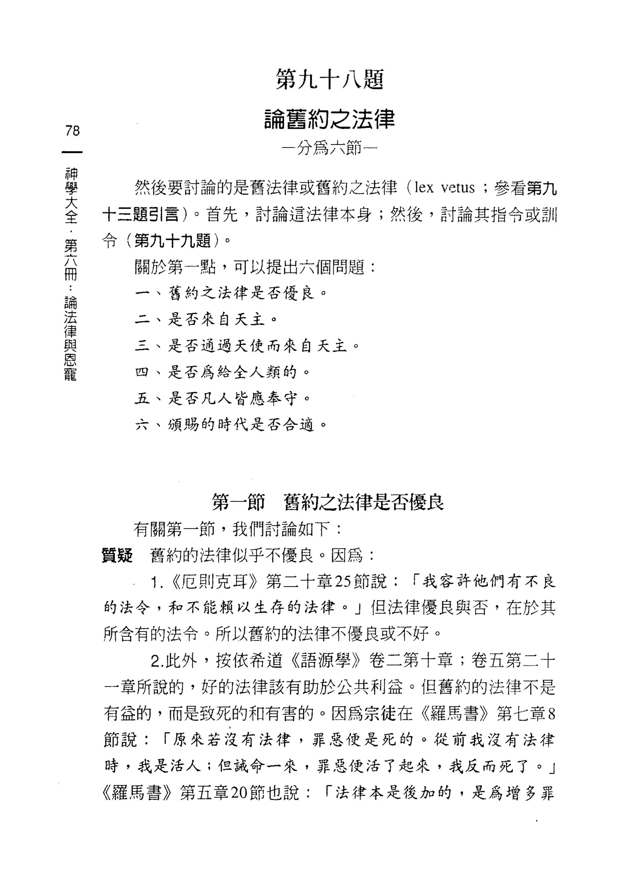 第九十八題

                       論舊約之法律
78
                        一分為六節一

神
學      然後要討論的是舊法律或舊約之法律 (lex          vetus   ;參看第九

三    十三題引言)。首先，討論這法律本身;然後，討論其指令蚓11
     令(第九十九題)。
第
       關於第一點，可以提出六個問題:
用
論      一、舊約之法律是否優良。
法
律      二、是否來自天主。
與
恩      三、是否通過天使而來白天主。
寵
       四、是否為給全人類的。

       五、是否凡人皆應奉守。

       六、頌賜的時代是否合適。




                   第一節舊約之法律是否優良
       有關第一節，我們討論如下:

     質疑舊約的法律似乎不優良。因為:
           1.   ((厄則克耳》第二十章 2S 節說:   í 我容許他們有不良

     的法令，和不能賴以生存的法律。」但法律優良與否，在於其

     所含有的法令。所以舊約的法律不優良或不好。

           2. 此外，按依希道《語源學》卷二第十章;卷五第二十

     一章所說的，好的法律該有助於公共利益。但舊約的法律不是

     有益的，而是致死的和有害的。因為宗徒在《羅馬書》第七章 8

     節說:        í 原來若沒有法律，罪惡便是死的。從前我沒有法律

     時，我是活人;但誡命一來，罪惡便活了起來，我反而死了。」

     《羅馬書》第五章 20 節也說:       í 法律本是後加的，是為增多罪
 