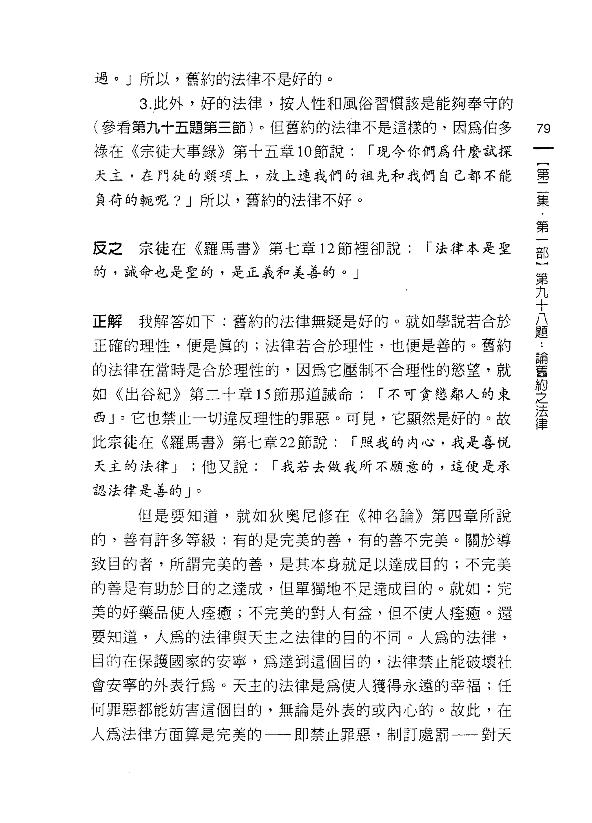 過。 J 所以，舊約的法律不是好的。

     3. 此外，好的法律，按人性和風俗習慣該是能夠奉守的

(參看第九十五題第三節)。但舊約的法律不是這樣的，因為伯多          79
祿在《宗徒大事錄》第十五章 10 節說:    í 現今你們為什麼試探
天主，在門徒的頸項上，放上連我們的祖先和我們自己都不能            ，壟

負荷的輒呢? J 所以，舊約的法律不好。                   矗

                                       第
皮之宗徒在《羅馬書》第七章 12 節裡卻說:       í 法律本是聖   部
的，誡命也是聖的，是正義和美善的。」
                                       第
                                       九
                                       十
正解   我解答如下:舊約的法律無疑是好的。就如學說若合於          ii
                                       起旦

正確的理性，便是真的;法律若合於理性，也便是善的。舊約

的法律在當時是合於理性的，因為它壓制不合理性的慾望，就            喜
                                       約
如《出谷紀》第二十章的節那道誡命:        í 不可貪懲鄰人的東    之
                                       法
西」。它也禁止一切違反理性的罪惡。可見，它顯然是好的。故
                                       律
此宗徒在《羅馬書》第七章 22 節說:    í 照我的內心，我是喜悅

天主的法律 J   ;他又說:   í 我若去做我所不願意的，這便是承

認法律是善的」。

     但是要知道，就如狄奧尼修在《神名論》第四章所說

的，善有許多等級:有的是完美的善，有的善不完美。關於導

致目的者，所謂完美的善，是其本身就足以達成目的;不完美

的善是有助於目的之達成，但單獨地不足達成目的。就如:完

美的好藥品使人痊贖;不完美的對人有益，但不使人痊癒。還
要知道，人為的法律與天主之法律的目的不同。人為的法律，
目的在保護國家的安寧，為達到這個目的，法律禁止能破壞杜

會安寧的外表行為。天主的法律是為使人獲得永遠的幸福;任
何罪惡都能妨害這個目的，無論是外表的或內心的。故此，在

人為法律方面算是完美的一一即禁止罪惡，制訂處罰一一對天
 