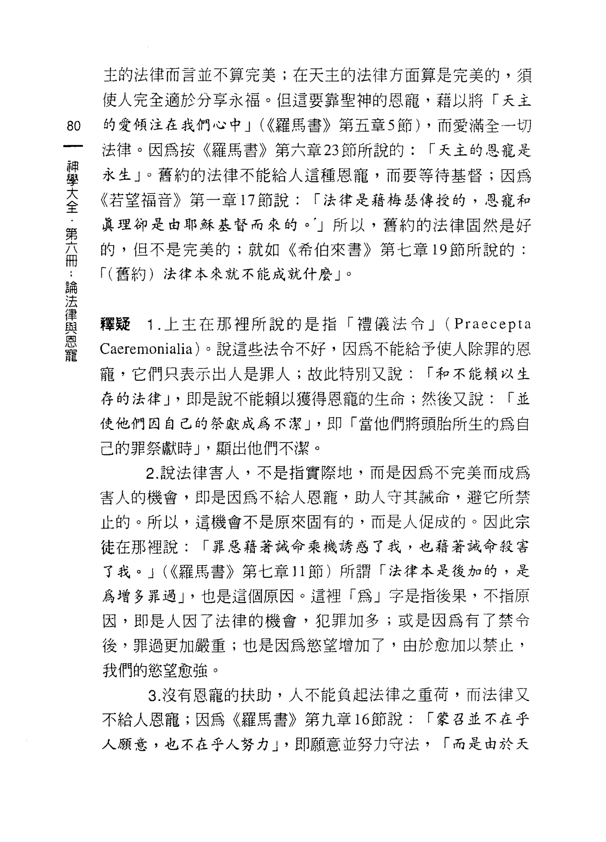 主的法律而言並不算完美;在天主的法律方面算是完美的，須

     使人完全適於分享永福。但這要靠聖神的恩寵，藉以將「天主

80   的愛傾注在我們心中 J (<<羅馬書》第五章 5 節) ，而愛滿全一切

     法律。因為按《羅馬書》第六章 23 節所說的:    r 天主的恩寵是

單    永生 J 0 舊約的法律不能給人這種思寵，而要等待基督;因為
三    《若望褔音》第一章 17 節說: r 將是藉梅瑟傳授的，恩寵和
第    真理卻是由耶穌基督而來的。 'J 所以，舊約的法律固然是好

     的，但不是完美的;就如《希伯來書》第七章 19 節所說的:
冊
晶    r( 舊約)法律本來就不能成就什麼」。

法
{聿
自2   釋疑   1 ，上主在那裡所說的是指「禮儀法令 J (Praecepta
因

     Caeremonia1ia) 。說這些法令不好，因為不能給予使人除罪的恩
寵
     寵，它們只表示出人是罪人;故此特別又說:       r 和不能賴以生

     存的法律 J '即是說不能賴以獲得恩寵的生命;然後又說:      r並

     使他們因自己的祭獻成為不潔 J '即「當他們將頭胎所生的為自

     己的罪祭獻時 J '顯出他們不潔。

          2. 說法律害人，不是指實際地，而是因為不完美而成為

     害人的機會，即是因為不給人恩寵，助人守其誡命，避它所禁

     止的。所以，這機會不是原來固有的，而是人促成的。因此宗

     徒在那裡說:   r 罪惡藉著誡命乘機誘惑了我，也藉著誡命殺害

     了我。 J (<<羅馬書》第七章 11 節)所謂「法律本是復加的，是

     為增多罪過 J '也是這個原因。這裡「為」字是指後果，不指原

     因，即是人因了法律的機會，犯罪加多;或是因為有了禁令

     後，罪過更加嚴重;也是因為慾望增加了，由於愈加以禁止，

     我們的慾望愈強。

          3. 沒有恩寵的扶助，人不能負起法律之重荷，而法律又
     不給人恩寵;因為《羅馬書》第九章 16 節說:    r 蒙召並不在乎

     人願意，也不在乎人努力 J '即願意並努力守法，    r 而是由於夭
 