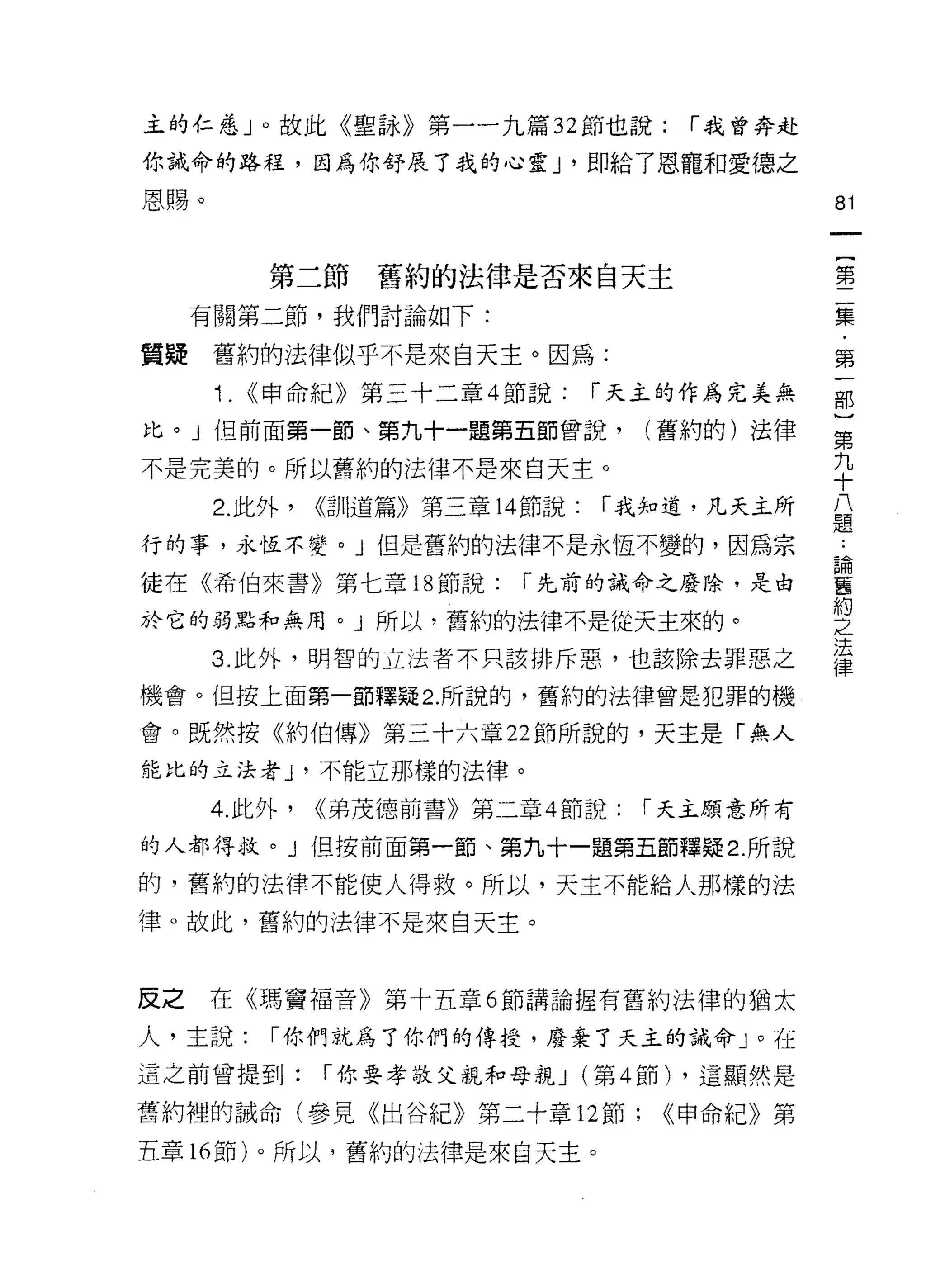 主的仁慈」。故此《聖詠》第一一九篇 32 節也說:                í 我曾奔赴

你誡命的路程，因為你舒展了我的心靈 J '即給了恩寵和愛德之

恩賜。                                               81



            第二節舊約的法律是否來自天主                        書
     有關第二節，我們討論如下:                                磊

質疑    舊約的法律似乎不是來白天主。因為:                           第
      i.   (<申命紀》第三十二章 4 節說:         í 天主的作為完美無   部

比。」但前面第一節、第九十一題第五節曾說，(舊約的)法律                      第

不是完美的。所以舊約的法律不是來自天主。                              九
                                                  十
      2. 此外，   <<司 11道篇》第三章 14 節說:   í 我知道，凡天主所   八
                                                  題
行的事，永恆不變。」但是舊約的法律不是永恆不變的，因為宗                      為
徒在《希伯來書》第七章 18 節說:            í 先前的誡命之廢除，是由       舊
                                                  約
於它的弱點和無用。」所以，舊約的法律不是從天主來的。                        -守




                                                  法
      3. 此外，明智的立法者不只該排斥惡，也該除去罪惡之
                                                  律
機會。但按上面第一節釋疑 2. 所說的，舊約的法律曾是犯罪的機

會。既然按《約伯傳》第三十六章 22 節所說的，天主是「無人
能比的立法者 J '不能立那樣的法律。

      4. 此外，   (<弟茂德前書》第二章 4 節說:       í 天主願意所有

的人都得救。 J i旦按前面第一節、第九十一題第五節釋疑 2. 所說
的，舊約的法律不能使人得救。所以，天主不能給人那樣的法
律。故此，舊約的法律不是來白天主。



反之    在《瑪竇福音》第十五章 6 節講論握有舊約法律的猶太

人，主說:       í 你們就為了你們的傳授，廢棄了天主的誡命」。在
這之前曾提到:        í 你要孝敬父親和母親 J (第 4 節) ，這顯然是

舊約裡的誠命(參見《出谷紀》第二十章 12 節;                <(申命紀》第

五章的節)。所以，舊約的法律是來白天主。
 